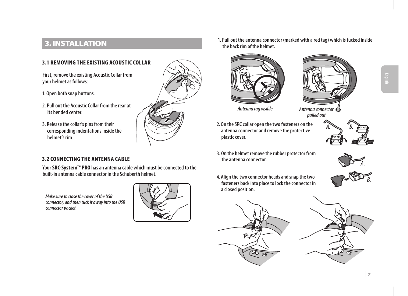 3. INSTALLATION3.1 REMOVING THE EXISTING ACOUSTIC COLLARFirst, remove the existing Acoustic Collar from your helmet as follows:1. Open both snap buttons.2.  Pull out the Acoustic Collar from the rear at its bended center.3.  Release the collar’s pins from their corresponding indentations inside the helmet’s rim.3.2  CONNECTING THE ANTENNA CABLEYour SRC-System™ PRO has an antenna cable which must be connected to the built-in antenna cable connector in the Schuberth helmet.   Make sure to close the cover of the USB connector, and then tuck it away into the USB connector pocket.Antenna tag visibleAntenna connectorpulled out 1.  Pull out the antenna connector (marked with a red tag) which is tucked inside the back rim of the helmet.A. B.2.  On the SRC collar open the two fasteners on the antenna connector and remove the protective plastic cover.A.B.3.  On the helmet remove the rubber protector from the antenna connector.4.  Align the two connector heads and snap the two fasteners back into place to lock the connector in a closed position. SRCS Pro | 7