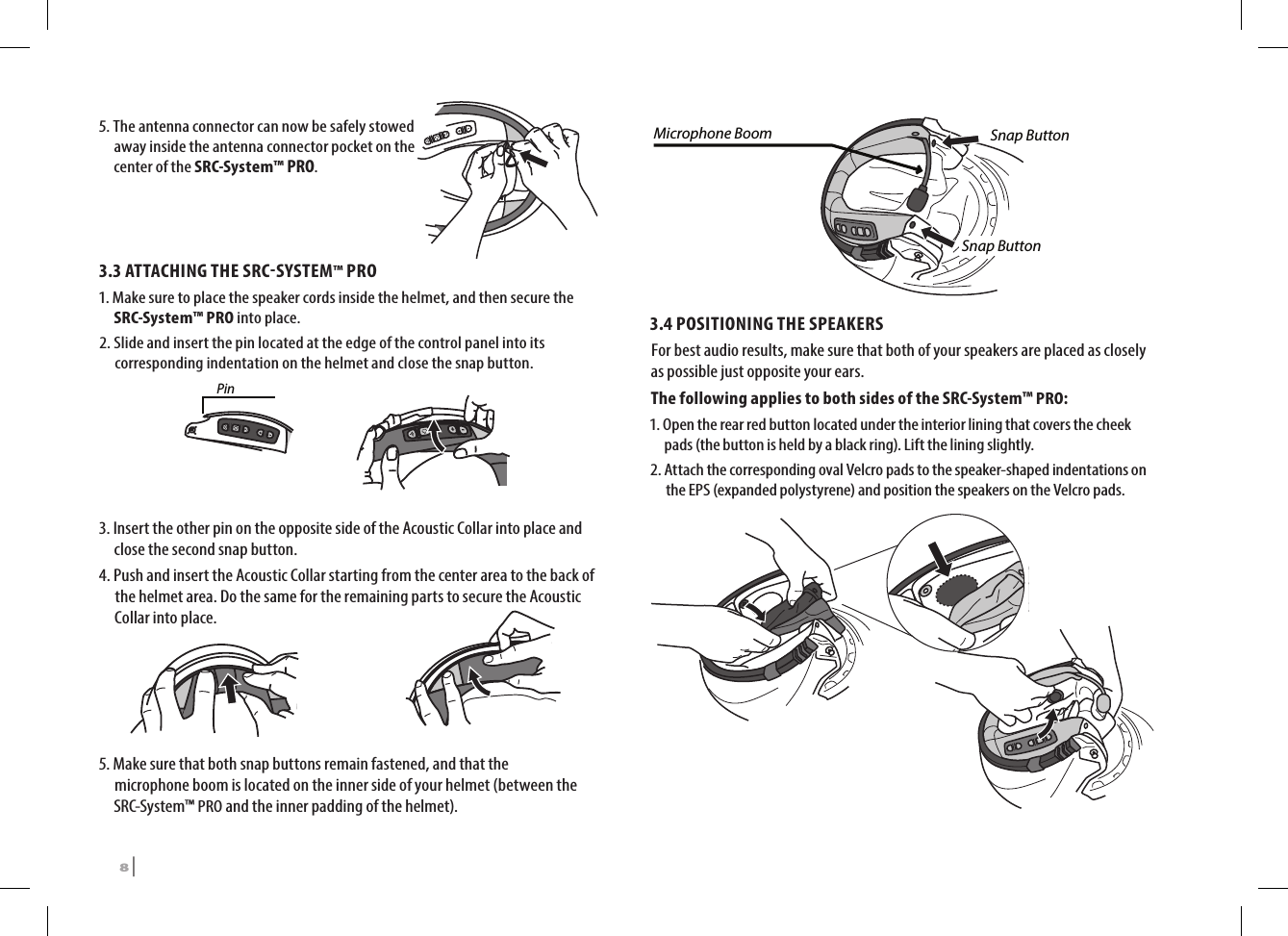 5.  The antenna connector can now be safely stowed away inside the antenna connector pocket on the center of the SRC-System™ PRO.3.3 ATTACHING THE SRCSYSTEM™ PRO1.  Make sure to place the speaker cords inside the helmet, and then secure the SRC-System™ PRO into place.2.  Slide and insert the pin located at the edge of the control panel into its corresponding indentation on the helmet and close the snap button.Pin3.  Insert the other pin on the opposite side of the Acoustic Collar into place and close the second snap button.4.  Push and insert the Acoustic Collar starting from the center area to the back of the helmet area. Do the same for the remaining parts to secure the Acoustic Collar into place.5.  Make sure that both snap buttons remain fastened, and that the microphone boom is located on the inner side of your helmet (between the SRC-System™ PRO and the inner padding of the helmet).Microphone Boom Snap ButtonSnap Button3.4 POSITIONING THE SPEAKERS For best audio results, make sure that both of your speakers are placed as closely as possible just opposite your ears. The following applies to both sides of the SRC-System™ PRO:1.  Open the rear red button located under the interior lining that covers the cheek pads (the button is held by a black ring). Lift the lining slightly.2.  Attach the corresponding oval Velcro pads to the speaker-shaped indentations on the EPS (expanded polystyrene) and position the speakers on the Velcro pads.➊➋8 | SRCS Pro