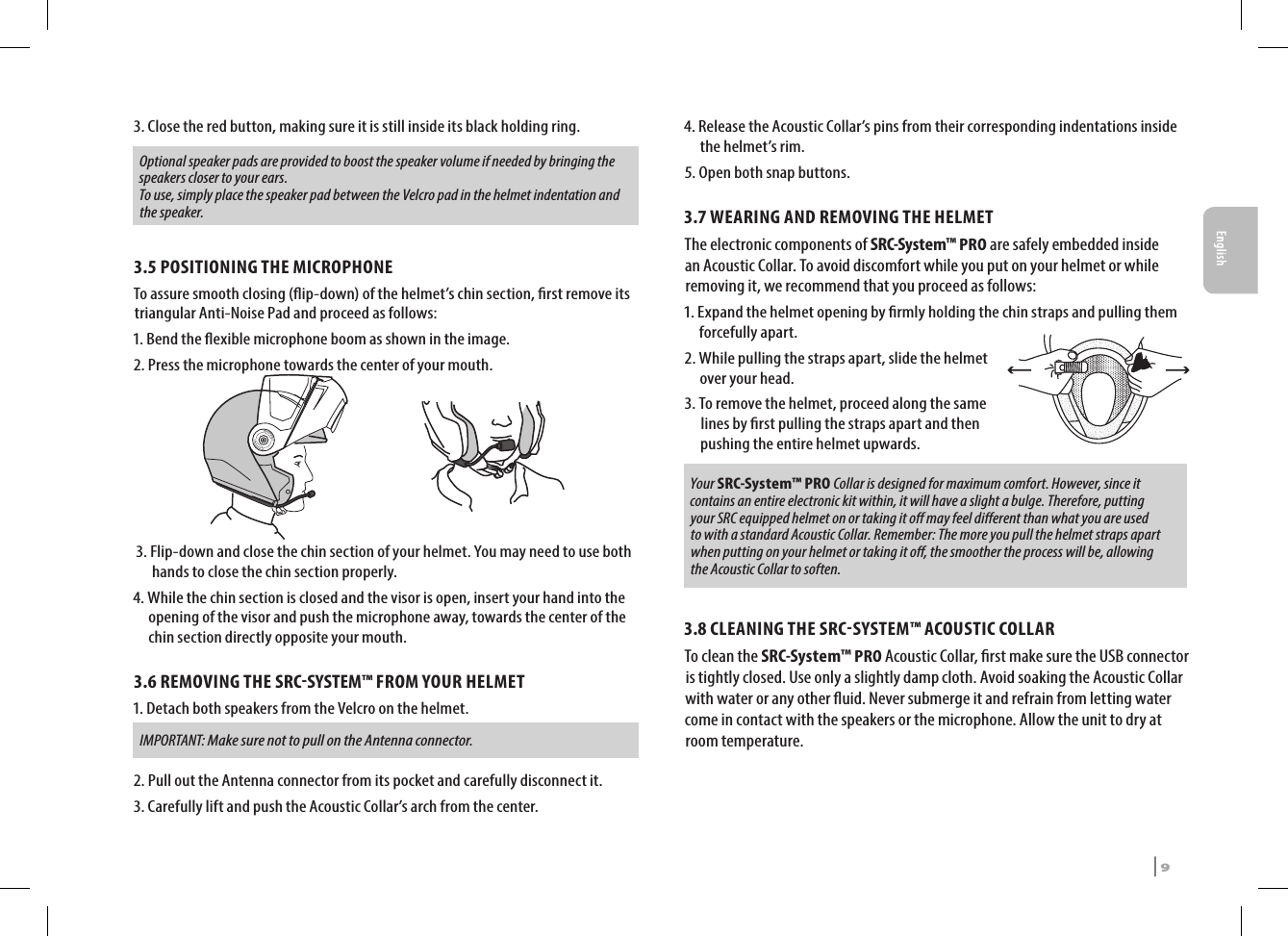 3.  Close the red button, making sure it is still inside its black holding ring. Optional speaker pads are provided to boost the speaker volume if needed by bringing the speakers closer to your ears. To use, simply place the speaker pad between the Velcro pad in the helmet indentation and the speaker.3.5 POSITIONING THE MICROPHONE To assure smooth closing (ip-down) of the helmet’s chin section, rst remove its triangular Anti-Noise Pad and proceed as follows:1. Bend the exible microphone boom as shown in the image.2. Press the microphone towards the center of your mouth. 3.  Flip-down and close the chin section of your helmet. You may need to use both hands to close the chin section properly.4.  While the chin section is closed and the visor is open, insert your hand into the opening of the visor and push the microphone away, towards the center of the chin section directly opposite your mouth.3.6 REMOVING THE SRCSYSTEM™ FROM YOUR HELMET1.  Detach both speakers from the Velcro on the helmet.  IMPORTANT: Make sure not to pull on the Antenna connector.2. Pull out the Antenna connector from its pocket and carefully disconnect it.3. Carefully lift and push the Acoustic Collar’s arch from the center.4.  Release the Acoustic Collar’s pins from their corresponding indentations inside the helmet’s rim.5. Open both snap buttons.3.7 WEARING AND REMOVING THE HELMETThe electronic components of SRC-System™ PRO are safely embedded inside an Acoustic Collar. To avoid discomfort while you put on your helmet or while removing it, we recommend that you proceed as follows: 1.  Expand the helmet opening by rmly holding the chin straps and pulling them forcefully apart. 2.  While pulling the straps apart, slide the helmet over your head.3.  To remove the helmet, proceed along the same lines by rst pulling the straps apart and then pushing the entire helmet upwards.Your SRC-System™ PRO Collar is designed for maximum comfort. However, since it contains an entire electronic kit within, it will have a slight a bulge. Therefore, putting your SRC equipped helmet on or taking it o may feel dierent than what you are used to with a standard Acoustic Collar. Remember: The more you pull the helmet straps apart when putting on your helmet or taking it o, the smoother the process will be, allowing the Acoustic Collar to soften.3.8 CLEANING THE SRCSYSTEM™ ACOUSTIC COLLARTo clean the SRC-System™ PRO Acoustic Collar, rst make sure the USB connector is tightly closed. Use only a slightly damp cloth. Avoid soaking the Acoustic Collar with water or any other uid. Never submerge it and refrain from letting water come in contact with the speakers or the microphone. Allow the unit to dry at room temperature.SRCS Pro | 9