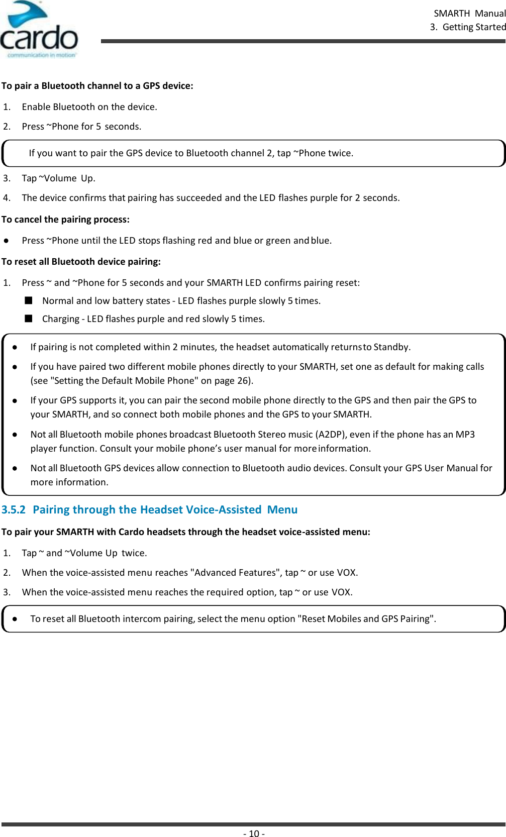 - 10 - SMARTH  Manual 3.  Getting Started    To pair a Bluetooth channel to a GPS device: 1. Enable Bluetooth on the device. 2. Press ~Phone for 5  seconds. 3. Tap ~Volume  Up. 4. The device confirms that pairing has succeeded and the LED flashes purple for 2 seconds. To cancel the pairing process: ● Press ~Phone until the LED stops flashing red and blue or green and blue. To reset all Bluetooth device pairing: 1. Press ~ and ~Phone for 5 seconds and your SMARTH LED confirms pairing reset: ■ Normal and low battery states - LED flashes purple slowly 5 times. ■ Charging - LED flashes purple and red slowly 5 times. 3.5.2 Pairing through the Headset Voice-Assisted  Menu To pair your SMARTH with Cardo headsets through the headset voice-assisted menu: 1. Tap ~ and ~Volume Up  twice. 2. When the voice-assisted menu reaches &quot;Advanced Features&quot;, tap ~ or use VOX. 3. When the voice-assisted menu reaches the required option, tap ~ or use VOX. If you want to pair the GPS device to Bluetooth channel 2, tap ~Phone twice. If pairing is not completed within 2 minutes, the headset automatically returns to Standby. If you have paired two different mobile phones directly to your SMARTH, set one as default for making calls (see &quot;Setting the Default Mobile Phone&quot; on page 26). If your GPS supports it, you can pair the second mobile phone directly to the GPS and then pair the GPS to your SMARTH, and so connect both mobile phones and the GPS to your SMARTH. Not all Bluetooth mobile phones broadcast Bluetooth Stereo music (A2DP), even if the phone has an MP3 player function. Consult your mobile phone’s user manual for more information. Not all Bluetooth GPS devices allow connection to Bluetooth audio devices. Consult your GPS User Manual for more information. To reset all Bluetooth intercom pairing, select the menu option &quot;Reset Mobiles and GPS Pairing&quot;. 