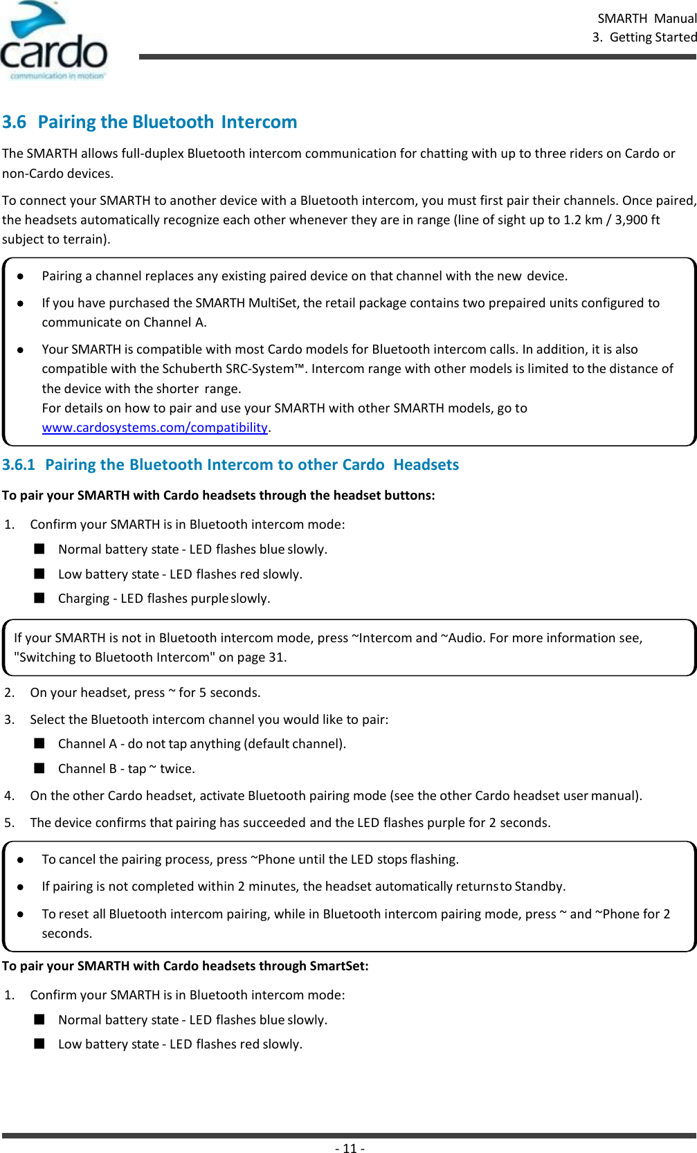 - 11 - SMARTH  Manual 3.  Getting Started    3.6 Pairing the Bluetooth  Intercom The SMARTH allows full-duplex Bluetooth intercom communication for chatting with up to three riders on Cardo or non-Cardo devices. To connect your SMARTH to another device with a Bluetooth intercom, you must first pair their channels. Once paired, the headsets automatically recognize each other whenever they are in range (line of sight up to 1.2 km / 3,900 ft subject to terrain). 3.6.1 Pairing the Bluetooth Intercom to other Cardo  Headsets To pair your SMARTH with Cardo headsets through the headset buttons: 1. Confirm your SMARTH is in Bluetooth intercom mode: ■ Normal battery state - LED flashes blue slowly. ■ Low battery state - LED flashes red slowly. ■ Charging - LED flashes purple slowly. 2. On your headset, press ~ for 5 seconds. 3. Select the Bluetooth intercom channel you would like to pair: ■ Channel A - do not tap anything (default channel). ■ Channel B - tap ~ twice. 4. On the other Cardo headset, activate Bluetooth pairing mode (see the other Cardo headset user manual). 5. The device confirms that pairing has succeeded and the LED flashes purple for 2 seconds.  To pair your SMARTH with Cardo headsets through SmartSet: 1. Confirm your SMARTH is in Bluetooth intercom mode: ■ Normal battery state - LED flashes blue slowly. ■ Low battery state - LED flashes red slowly. Pairing a channel replaces any existing paired device on that channel with the new  device. If you have purchased the SMARTH MultiSet, the retail package contains two prepaired units configured to communicate on Channel A. Your SMARTH is compatible with most Cardo models for Bluetooth intercom calls. In addition, it is also compatible with the Schuberth SRC-System™. Intercom range with other models is limited to the distance of the device with the shorter  range. For details on how to pair and use your SMARTH with other SMARTH models, go to www.cardosystems.com/compatibility. If your SMARTH is not in Bluetooth intercom mode, press ~Intercom and ~Audio. For more information see, &quot;Switching to Bluetooth Intercom&quot; on page 31. To cancel the pairing process, press ~Phone until the LED stops flashing. If pairing is not completed within 2 minutes, the headset automatically returns to Standby. To reset all Bluetooth intercom pairing, while in Bluetooth intercom pairing mode, press ~ and ~Phone for 2 seconds. 
