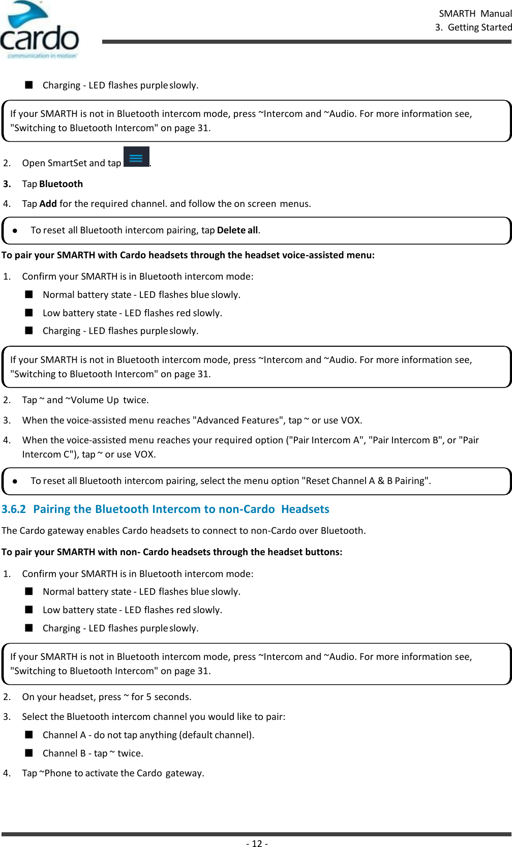 - 12 - SMARTH  Manual 3.  Getting Started    ■ Charging - LED flashes purple slowly.  2. Open SmartSet and tap  . 3. Tap Bluetooth 4. Tap Add for the required channel. and follow the on screen menus.  To pair your SMARTH with Cardo headsets through the headset voice-assisted menu: 1. Confirm your SMARTH is in Bluetooth intercom mode: ■ Normal battery state - LED flashes blue slowly. ■ Low battery state - LED flashes red slowly. ■ Charging - LED flashes purple slowly. 2. Tap ~ and ~Volume Up  twice. 3. When the voice-assisted menu reaches &quot;Advanced Features&quot;, tap ~ or use VOX. 4. When the voice-assisted menu reaches your required option (&quot;Pair Intercom A&quot;, &quot;Pair Intercom B&quot;, or &quot;Pair Intercom C&quot;), tap ~ or use VOX. 3.6.2 Pairing the Bluetooth Intercom to non-Cardo  Headsets The Cardo gateway enables Cardo headsets to connect to non-Cardo over Bluetooth. To pair your SMARTH with non- Cardo headsets through the headset buttons: 1. Confirm your SMARTH is in Bluetooth intercom mode: ■ Normal battery state - LED flashes blue slowly. ■ Low battery state - LED flashes red slowly. ■ Charging - LED flashes purple slowly. 2. On your headset, press ~ for 5 seconds. 3. Select the Bluetooth intercom channel you would like to pair: ■ Channel A - do not tap anything (default channel). ■ Channel B - tap ~ twice. 4. Tap ~Phone to activate the Cardo gateway. If your SMARTH is not in Bluetooth intercom mode, press ~Intercom and ~Audio. For more information see, &quot;Switching to Bluetooth Intercom&quot; on page 31. To reset all Bluetooth intercom pairing, tap Delete all. If your SMARTH is not in Bluetooth intercom mode, press ~Intercom and ~Audio. For more information see, &quot;Switching to Bluetooth Intercom&quot; on page 31. To reset all Bluetooth intercom pairing, select the menu option &quot;Reset Channel A &amp; B Pairing&quot;. If your SMARTH is not in Bluetooth intercom mode, press ~Intercom and ~Audio. For more information see, &quot;Switching to Bluetooth Intercom&quot; on page 31. 