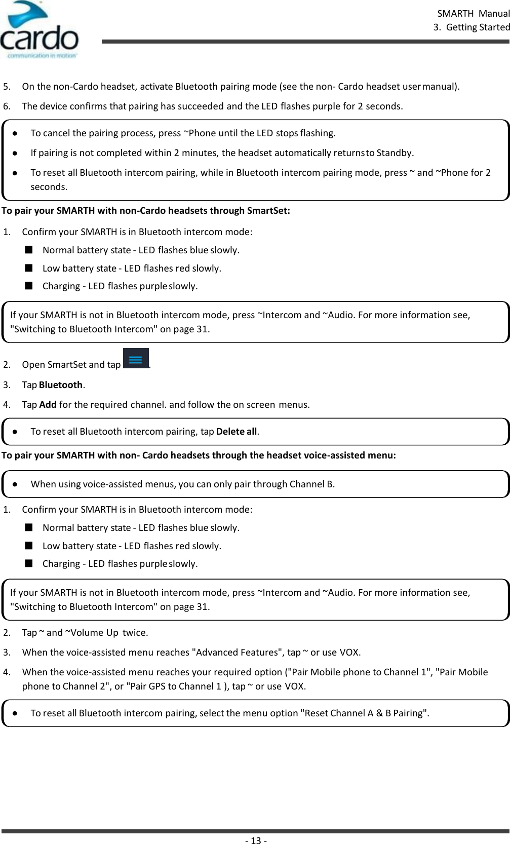 - 13 - SMARTH  Manual 3.  Getting Started    5. On the non-Cardo headset, activate Bluetooth pairing mode (see the non- Cardo headset user manual). 6. The device confirms that pairing has succeeded and the LED flashes purple for 2 seconds.  To pair your SMARTH with non-Cardo headsets through SmartSet: 1. Confirm your SMARTH is in Bluetooth intercom mode: ■ Normal battery state - LED flashes blue slowly. ■ Low battery state - LED flashes red slowly. ■ Charging - LED flashes purple slowly.  2. Open SmartSet and tap  . 3. Tap Bluetooth. 4. Tap Add for the required channel. and follow the on screen menus.  To pair your SMARTH with non- Cardo headsets through the headset voice-assisted menu:  1. Confirm your SMARTH is in Bluetooth intercom mode: ■ Normal battery state - LED flashes blue slowly. ■ Low battery state - LED flashes red slowly. ■ Charging - LED flashes purple slowly. 2. Tap ~ and ~Volume Up  twice. 3. When the voice-assisted menu reaches &quot;Advanced Features&quot;, tap ~ or use VOX. 4. When the voice-assisted menu reaches your required option (&quot;Pair Mobile phone to Channel 1&quot;, &quot;Pair Mobile phone to Channel 2&quot;, or &quot;Pair GPS to Channel 1 ), tap ~ or use VOX. To cancel the pairing process, press ~Phone until the LED stops flashing. If pairing is not completed within 2 minutes, the headset automatically returns to Standby. To reset all Bluetooth intercom pairing, while in Bluetooth intercom pairing mode, press ~ and ~Phone for 2 seconds. If your SMARTH is not in Bluetooth intercom mode, press ~Intercom and ~Audio. For more information see, &quot;Switching to Bluetooth Intercom&quot; on page 31. To reset all Bluetooth intercom pairing, tap Delete all. When using voice-assisted menus, you can only pair through Channel B. If your SMARTH is not in Bluetooth intercom mode, press ~Intercom and ~Audio. For more information see, &quot;Switching to Bluetooth Intercom&quot; on page 31. To reset all Bluetooth intercom pairing, select the menu option &quot;Reset Channel A &amp; B Pairing&quot;. 