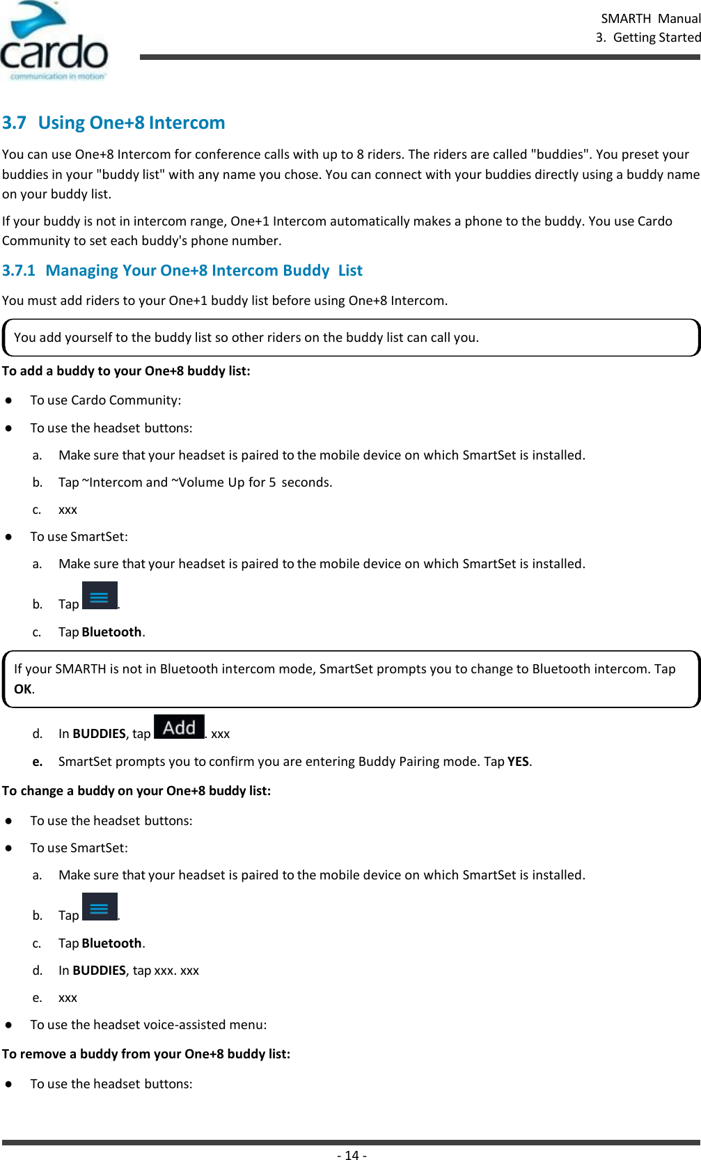 - 14 - SMARTH  Manual 3.  Getting Started    3.7 Using One+8 Intercom You can use One+8 Intercom for conference calls with up to 8 riders. The riders are called &quot;buddies&quot;. You preset your buddies in your &quot;buddy list&quot; with any name you chose. You can connect with your buddies directly using a buddy name on your buddy list. If your buddy is not in intercom range, One+1 Intercom automatically makes a phone to the buddy. You use Cardo Community to set each buddy&apos;s phone number. 3.7.1 Managing Your One+8 Intercom Buddy  List You must add riders to your One+1 buddy list before using One+8 Intercom.  To add a buddy to your One+8 buddy list: ● To use Cardo Community: ● To use the headset buttons: a. Make sure that your headset is paired to the mobile device on which SmartSet is installed. b. Tap ~Intercom and ~Volume Up for 5  seconds. c. xxx ● To use SmartSet: a. Make sure that your headset is paired to the mobile device on which SmartSet is installed. b. Tap  . c. Tap Bluetooth.  d. In BUDDIES, tap  . xxx e. SmartSet prompts you to confirm you are entering Buddy Pairing mode. Tap YES. To change a buddy on your One+8 buddy list: ● To use the headset buttons: ● To use SmartSet: a. Make sure that your headset is paired to the mobile device on which SmartSet is installed. b. Tap  . c. Tap Bluetooth. d. In BUDDIES, tap xxx. xxx e. xxx ● To use the headset voice-assisted menu: To remove a buddy from your One+8 buddy list: ● To use the headset buttons: You add yourself to the buddy list so other riders on the buddy list can call you. If your SMARTH is not in Bluetooth intercom mode, SmartSet prompts you to change to Bluetooth intercom. Tap OK. 