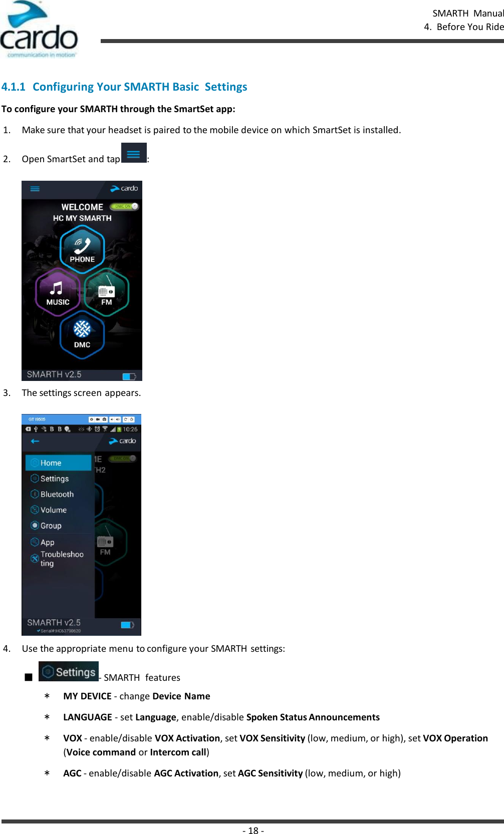 - 18 - SMARTH  Manual 4.  Before You Ride    4.1.1 Configuring Your SMARTH Basic  Settings To configure your SMARTH through the SmartSet app: 1. Make sure that your headset is paired to the mobile device on which SmartSet is installed. 2. Open SmartSet and tap  :  3. The settings screen appears.  4. Use the appropriate menu to configure your SMARTH  settings: ■  - SMARTH  features * MY DEVICE - change Device Name * LANGUAGE - set Language, enable/disable Spoken Status Announcements * VOX - enable/disable VOX Activation, set VOX Sensitivity (low, medium, or high), set VOX Operation (Voice command or Intercom call) * AGC - enable/disable AGC Activation, set AGC Sensitivity (low, medium, or high) 