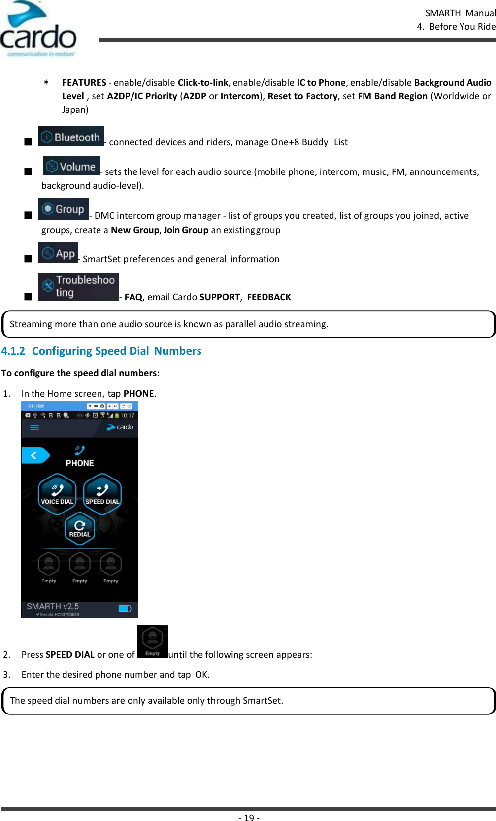 - 19 - SMARTH  Manual 4.  Before You Ride    * FEATURES - enable/disable Click-to-link, enable/disable IC to Phone, enable/disable Background Audio Level , set A2DP/IC Priority (A2DP or Intercom), Reset to Factory, set FM Band Region (Worldwide or Japan) ■  - connected devices and riders, manage One+8 Buddy  List ■   - sets the level for each audio source (mobile phone, intercom, music, FM, announcements, background audio-level). ■  - DMC intercom group manager - list of groups you created, list of groups you joined, active groups, create a New Group, Join Group an existing group ■  - SmartSet preferences and general  information ■  - FAQ, email Cardo SUPPORT,  FEEDBACK  4.1.2 Configuring Speed Dial  Numbers To configure the speed dial numbers: 1. In the Home screen, tap PHONE. 2. Press SPEED DIAL or one of  until the following screen appears: 3. Enter the desired phone number and tap  OK. Streaming more than one audio source is known as parallel audio streaming. The speed dial numbers are only available only through SmartSet. 