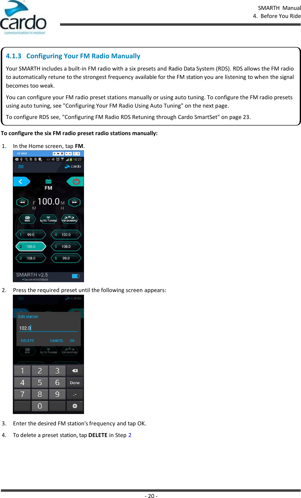 SMARTH  Manual 4.  Before You Ride - 20 -       To configure the six FM radio preset radio stations manually: 1. In the Home screen, tap FM. 2. Press the required preset until the following screen appears:  3. Enter the desired FM station&apos;s frequency and tap OK. 4. To delete a preset station, tap DELETE in Step 2 4.1.3   Configuring Your FM Radio Manually Your SMARTH includes a built-in FM radio with a six presets and Radio Data System (RDS). RDS allows the FM radio to automatically retune to the strongest frequency available for the FM station you are listening to when the signal becomes too weak. You can configure your FM radio preset stations manually or using auto tuning. To configure the FM radio presets using auto tuning, see &quot;Configuring Your FM Radio Using Auto Tuning&quot; on the next page. To configure RDS see, &quot;Configuring FM Radio RDS Retuning through Cardo SmartSet&quot; on page 23. 