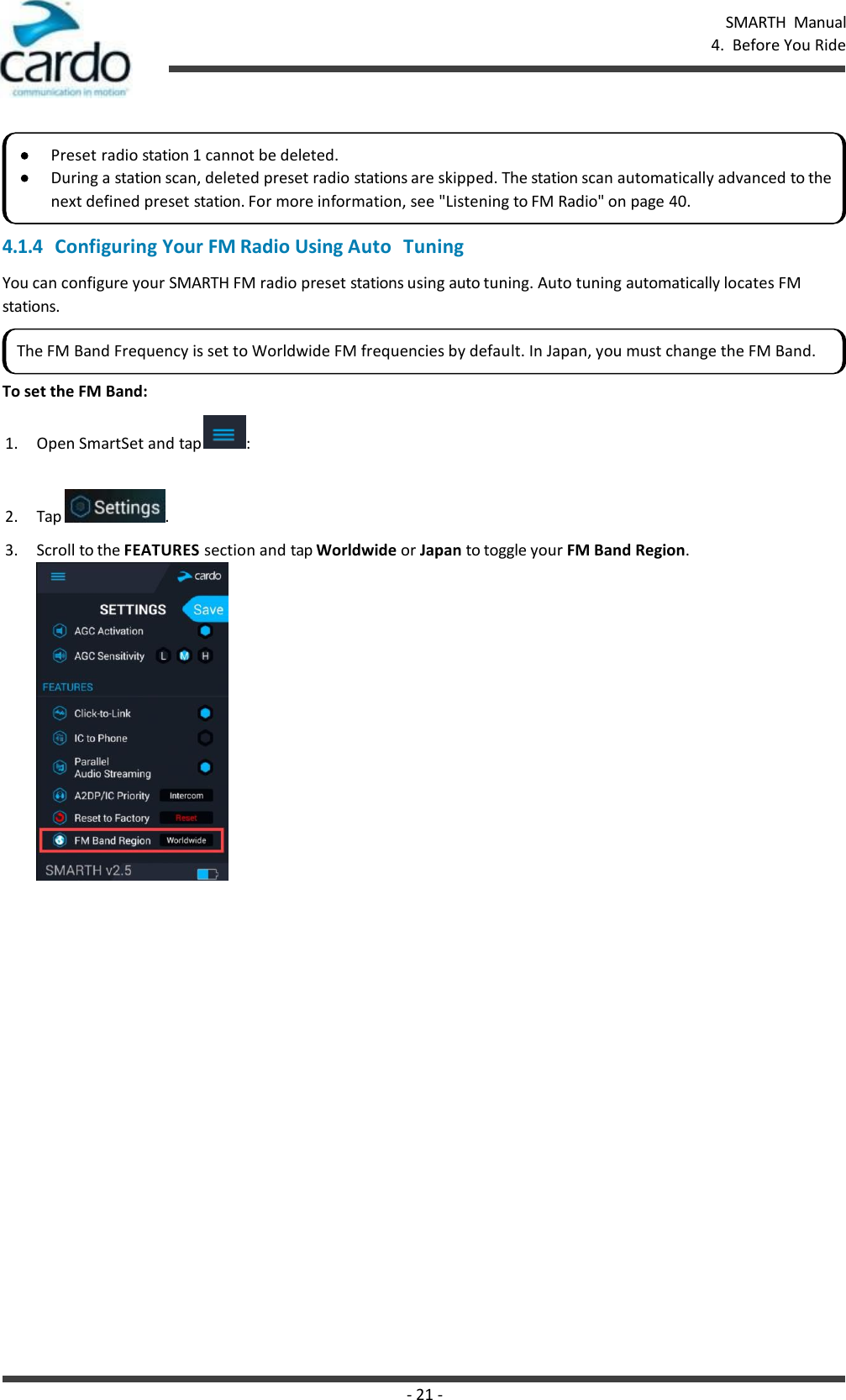 SMARTH  Manual 4.  Before You Ride - 21 -      4.1.4 Configuring Your FM Radio Using Auto  Tuning You can configure your SMARTH FM radio preset stations using auto tuning. Auto tuning automatically locates FM stations.  To set the FM Band: 1. Open SmartSet and tap  :  2. Tap  . 3. Scroll to the FEATURES section and tap Worldwide or Japan to toggle your FM Band Region. Preset radio station 1 cannot be deleted. During a station scan, deleted preset radio stations are skipped. The station scan automatically advanced to the next defined preset station. For more information, see &quot;Listening to FM Radio&quot; on page 40. The FM Band Frequency is set to Worldwide FM frequencies by default. In Japan, you must change the FM Band. 