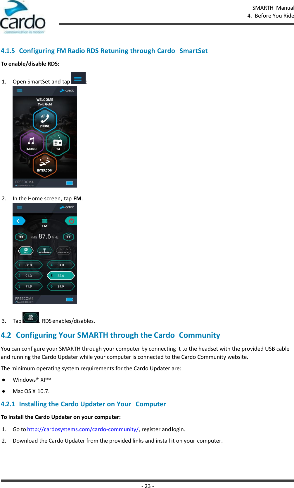 SMARTH  Manual 4.  Before You Ride - 23 -    4.1.5 Configuring FM Radio RDS Retuning through Cardo   SmartSet To enable/disable RDS: 1. Open SmartSet and tap  : 2. In the Home screen, tap FM.   3. Tap  . RDS enables/disables. 4.2 Configuring Your SMARTH through the Cardo  Community You can configure your SMARTH through your computer by connecting it to the headset with the provided USB cable and running the Cardo Updater while your computer is connected to the Cardo Community website. The minimum operating system requirements for the Cardo Updater are: ● Windows® XP™ ● Mac OS X 10.7. 4.2.1 Installing the Cardo Updater on Your   Computer To install the Cardo Updater on your computer: 1. Go to http://cardosystems.com/cardo-community/, register and login. 2. Download the Cardo Updater from the provided links and install it on your computer. 