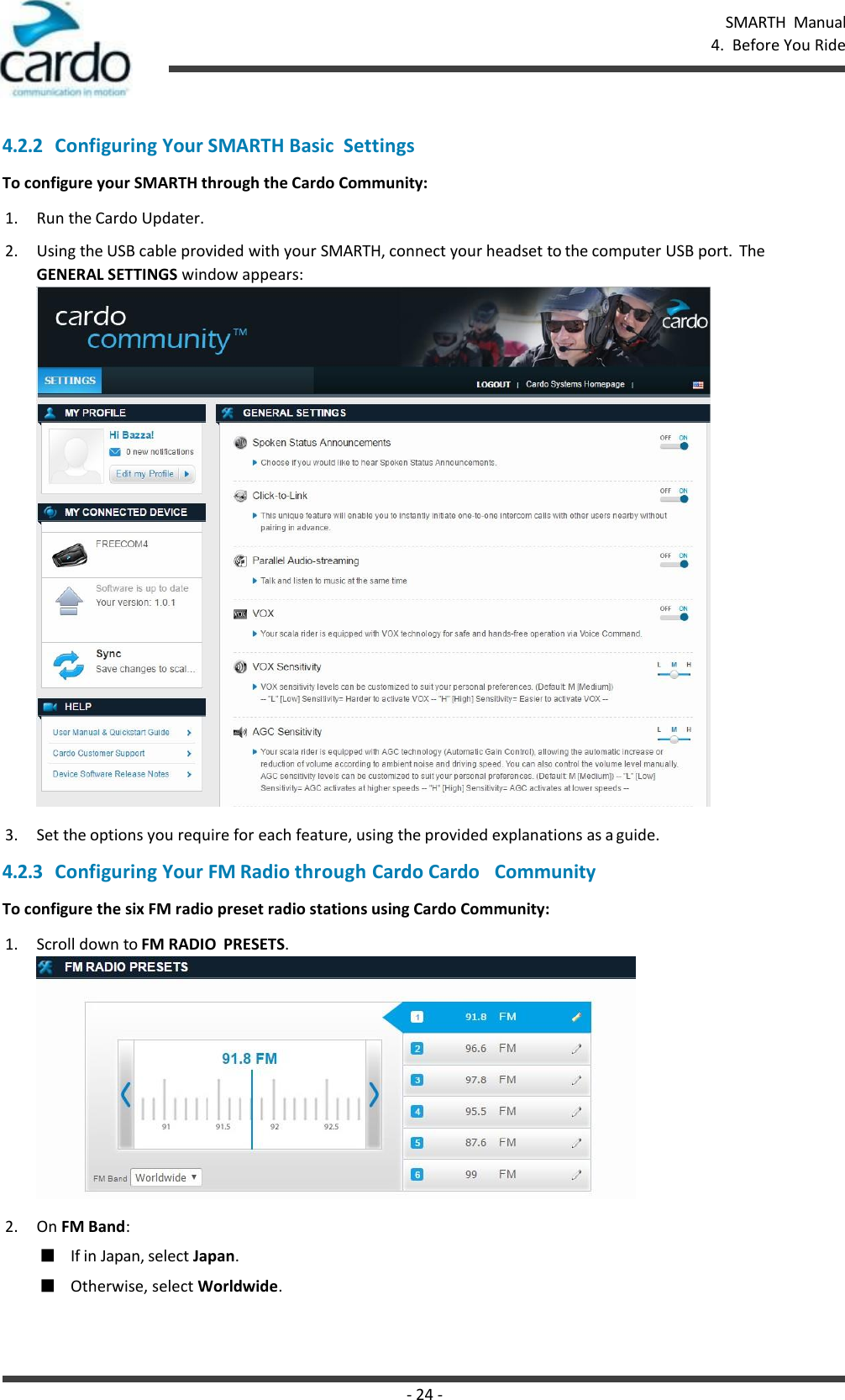 SMARTH  Manual 4.  Before You Ride - 24 -    4.2.2 Configuring Your SMARTH Basic  Settings To configure your SMARTH through the Cardo Community: 1. Run the Cardo Updater. 2. Using the USB cable provided with your SMARTH, connect your headset to the computer USB port.  The GENERAL SETTINGS window appears:  3. Set the options you require for each feature, using the provided explanations as a guide. 4.2.3 Configuring Your FM Radio through Cardo Cardo   Community To configure the six FM radio preset radio stations using Cardo Community: 1. Scroll down to FM RADIO  PRESETS.  2. On FM Band: ■ If in Japan, select Japan. ■ Otherwise, select Worldwide. 