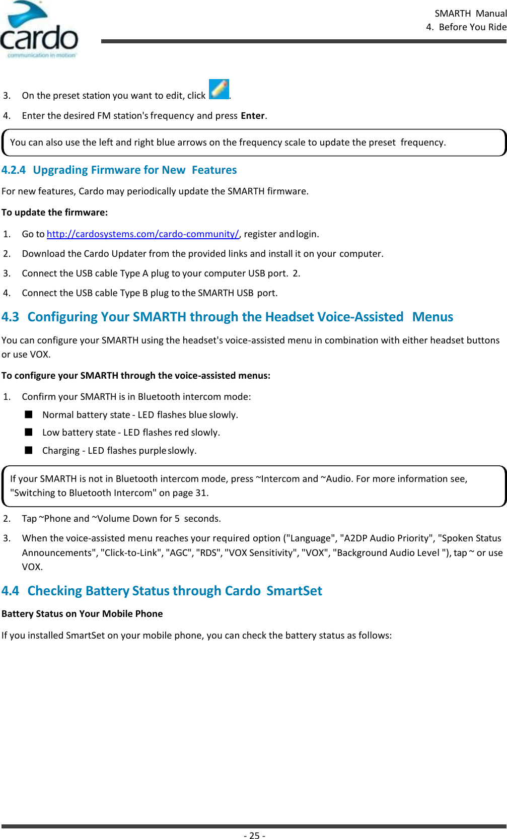 SMARTH  Manual 4.  Before You Ride - 25 -     3. On the preset station you want to edit, click  . 4. Enter the desired FM station&apos;s frequency and press Enter. 4.2.4 Upgrading Firmware for New  Features For new features, Cardo may periodically update the SMARTH firmware. To update the firmware: 1. Go to http://cardosystems.com/cardo-community/, register and login. 2. Download the Cardo Updater from the provided links and install it on your computer. 3. Connect the USB cable Type A plug to your computer USB port.  2. 4. Connect the USB cable Type B plug to the SMARTH USB port. 4.3 Configuring Your SMARTH through the Headset Voice-Assisted   Menus You can configure your SMARTH using the headset&apos;s voice-assisted menu in combination with either headset buttons or use VOX. To configure your SMARTH through the voice-assisted menus: 1. Confirm your SMARTH is in Bluetooth intercom mode: ■ Normal battery state - LED flashes blue slowly. ■ Low battery state - LED flashes red slowly. ■ Charging - LED flashes purple slowly. 2. Tap ~Phone and ~Volume Down for 5  seconds. 3. When the voice-assisted menu reaches your required option (&quot;Language&quot;, &quot;A2DP Audio Priority&quot;, &quot;Spoken Status Announcements&quot;, &quot;Click-to-Link&quot;, &quot;AGC&quot;, &quot;RDS&quot;, &quot;VOX Sensitivity&quot;, &quot;VOX&quot;, &quot;Background Audio Level &quot;), tap ~ or use VOX. 4.4 Checking Battery Status through Cardo  SmartSet Battery Status on Your Mobile Phone If you installed SmartSet on your mobile phone, you can check the battery status as follows: You can also use the left and right blue arrows on the frequency scale to update the preset  frequency. If your SMARTH is not in Bluetooth intercom mode, press ~Intercom and ~Audio. For more information see, &quot;Switching to Bluetooth Intercom&quot; on page 31. 