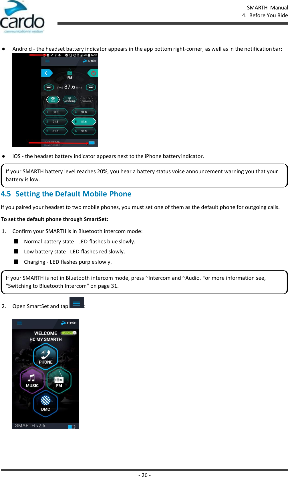 SMARTH  Manual 4.  Before You Ride - 26 -    ● Android - the headset battery indicator appears in the app bottom right-corner, as well as in the notification bar:  ● iOS - the headset battery indicator appears next to the iPhone battery indicator.  4.5 Setting the Default Mobile Phone If you paired your headset to two mobile phones, you must set one of them as the default phone for outgoing calls. To set the default phone through SmartSet: 1. Confirm your SMARTH is in Bluetooth intercom mode: ■ Normal battery state - LED flashes blue slowly. ■ Low battery state - LED flashes red slowly. ■ Charging - LED flashes purple slowly.  2. Open SmartSet and tap  :  If your SMARTH battery level reaches 20%, you hear a battery status voice announcement warning you that your battery is low. If your SMARTH is not in Bluetooth intercom mode, press ~Intercom and ~Audio. For more information see, &quot;Switching to Bluetooth Intercom&quot; on page 31. 