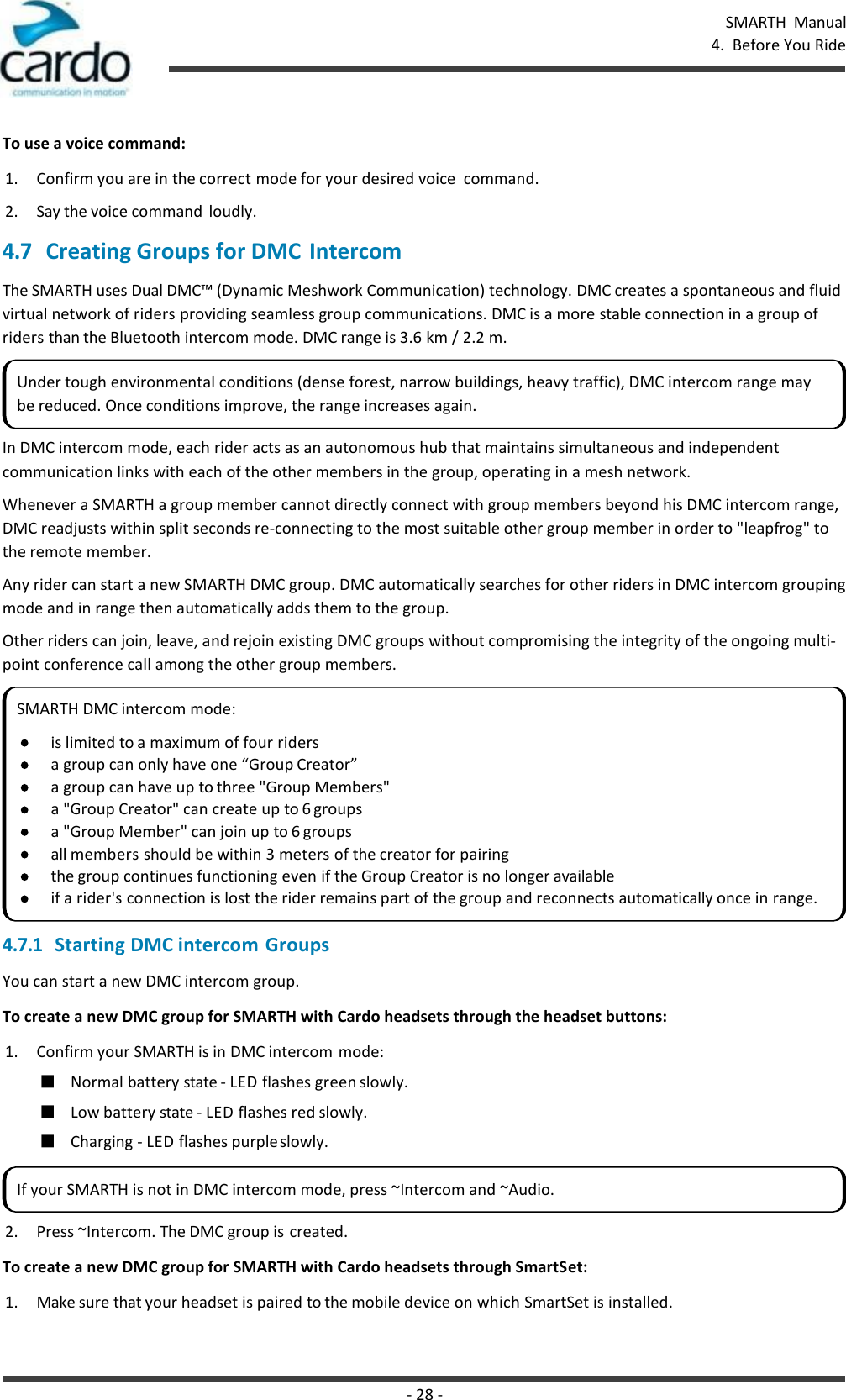 SMARTH  Manual 4.  Before You Ride - 28 -    To use a voice command: 1. Confirm you are in the correct mode for your desired voice  command. 2. Say the voice command  loudly. 4.7 Creating Groups for DMC Intercom The SMARTH uses Dual DMC™ (Dynamic Meshwork Communication) technology. DMC creates a spontaneous and fluid virtual network of riders providing seamless group communications. DMC is a more stable connection in a group of riders than the Bluetooth intercom mode. DMC range is 3.6 km / 2.2 m. In DMC intercom mode, each rider acts as an autonomous hub that maintains simultaneous and independent communication links with each of the other members in the group, operating in a mesh network. Whenever a SMARTH a group member cannot directly connect with group members beyond his DMC intercom range, DMC readjusts within split seconds re-connecting to the most suitable other group member in order to &quot;leapfrog&quot; to the remote member. Any rider can start a new SMARTH DMC group. DMC automatically searches for other riders in DMC intercom grouping mode and in range then automatically adds them to the group. Other riders can join, leave, and rejoin existing DMC groups without compromising the integrity of the ongoing multi- point conference call among the other group members. 4.7.1 Starting DMC intercom Groups You can start a new DMC intercom group. To create a new DMC group for SMARTH with Cardo headsets through the headset buttons: 1. Confirm your SMARTH is in DMC intercom mode: ■ Normal battery state - LED flashes green slowly. ■ Low battery state - LED flashes red slowly. ■ Charging - LED flashes purple slowly. 2. Press ~Intercom. The DMC group is created. To create a new DMC group for SMARTH with Cardo headsets through SmartSet: 1. Make sure that your headset is paired to the mobile device on which SmartSet is installed. Under tough environmental conditions (dense forest, narrow buildings, heavy traffic), DMC intercom range may be reduced. Once conditions improve, the range increases again. SMARTH DMC intercom mode: is limited to a maximum of four riders a group can only have one “Group Creator” a group can have up to three &quot;Group Members&quot; a &quot;Group Creator&quot; can create up to 6 groups a &quot;Group Member&quot; can join up to 6 groups all members should be within 3 meters of the creator for pairing the group continues functioning even if the Group Creator is no longer available if a rider&apos;s connection is lost the rider remains part of the group and reconnects automatically once in range. If your SMARTH is not in DMC intercom mode, press ~Intercom and ~Audio. 