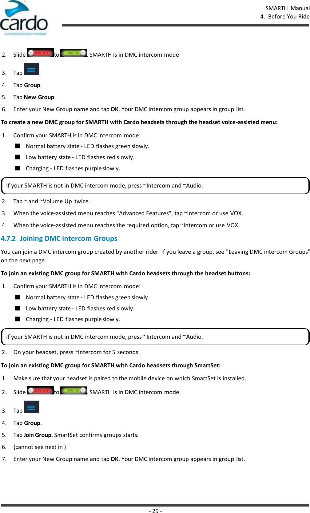 SMARTH  Manual 4.  Before You Ride - 29 -    2. Slide  to  . SMARTH is in DMC intercom mode 3. Tap  . 4. Tap Group. 5. Tap New Group. 6. Enter your New Group name and tap OK. Your DMC intercom group appears in group list. To create a new DMC group for SMARTH with Cardo headsets through the headset voice-assisted menu: 1. Confirm your SMARTH is in DMC intercom mode: ■ Normal battery state - LED flashes green slowly. ■ Low battery state - LED flashes red slowly. ■ Charging - LED flashes purple slowly. 2. Tap ~ and ~Volume Up  twice. 3. When the voice-assisted menu reaches &quot;Advanced Features&quot;, tap ~Intercom or use VOX. 4. When the voice-assisted menu reaches the required option, tap ~Intercom or use VOX. 4.7.2 Joining DMC intercom Groups You can join a DMC intercom group created by another rider. If you leave a group, see &quot;Leaving DMC intercom Groups&quot; on the next page To join an existing DMC group for SMARTH with Cardo headsets through the headset buttons: 1. Confirm your SMARTH is in DMC intercom mode: ■ Normal battery state - LED flashes green slowly. ■ Low battery state - LED flashes red slowly. ■ Charging - LED flashes purple slowly. 2. On your headset, press ~Intercom for 5 seconds. To join an existing DMC group for SMARTH with Cardo headsets through SmartSet: 1. Make sure that your headset is paired to the mobile device on which SmartSet is installed. 2. Slide  to  . SMARTH is in DMC intercom mode. 3. Tap  . 4. Tap Group. 5. Tap Join Group. SmartSet confirms groups starts. 6. {cannot see next in } 7. Enter your New Group name and tap OK. Your DMC intercom group appears in group list. If your SMARTH is not in DMC intercom mode, press ~Intercom and ~Audio. If your SMARTH is not in DMC intercom mode, press ~Intercom and ~Audio. 