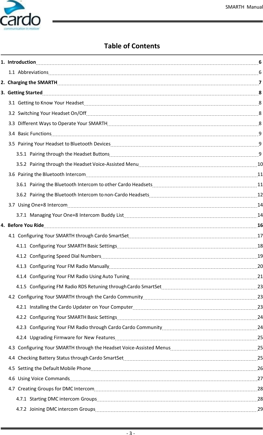 SMARTH  Manual - 3 -    Table of Contents  1. Introduction 6 1.1 Abbreviations 6 2. Charging the SMARTH 7 3. Getting Started 8 3.1 Getting to Know Your Headset 8 3.2 Switching Your Headset On/Off 8 3.3 Different Ways to Operate Your SMARTH 8 3.4 Basic Functions 9 3.5 Pairing Your Headset to Bluetooth Devices 9 3.5.1 Pairing through the Headset Buttons 9 3.5.2 Pairing through the Headset Voice-Assisted Menu   10 3.6 Pairing the Bluetooth Intercom   11 3.6.1 Pairing the Bluetooth Intercom to other Cardo Headsets   11 3.6.2 Pairing the Bluetooth Intercom to non-Cardo Headsets   12 3.7 Using One+8 Intercom   14 3.7.1 Managing Your One+8 Intercom Buddy List   14 4. Before You Ride   16 4.1 Configuring Your SMARTH through Cardo SmartSet   17 4.1.1 Configuring Your SMARTH Basic Settings   18 4.1.2 Configuring Speed Dial Numbers   19 4.1.3 Configuring Your FM Radio Manually   20 4.1.4 Configuring Your FM Radio Using Auto Tuning   21 4.1.5 Configuring FM Radio RDS Retuning through Cardo SmartSet   23 4.2 Configuring Your SMARTH through the Cardo Community   23 4.2.1 Installing the Cardo Updater on Your Computer   23 4.2.2 Configuring Your SMARTH Basic Settings   24 4.2.3 Configuring Your FM Radio through Cardo Cardo Community   24 4.2.4 Upgrading Firmware for New Features   25 4.3 Configuring Your SMARTH through the Headset Voice-Assisted Menus   25 4.4 Checking Battery Status through Cardo SmartSet   25 4.5 Setting the Default Mobile Phone   26 4.6 Using Voice Commands   27 4.7 Creating Groups for DMC Intercom   28 4.7.1 Starting DMC intercom Groups   28 4.7.2 Joining DMC intercom Groups   29 