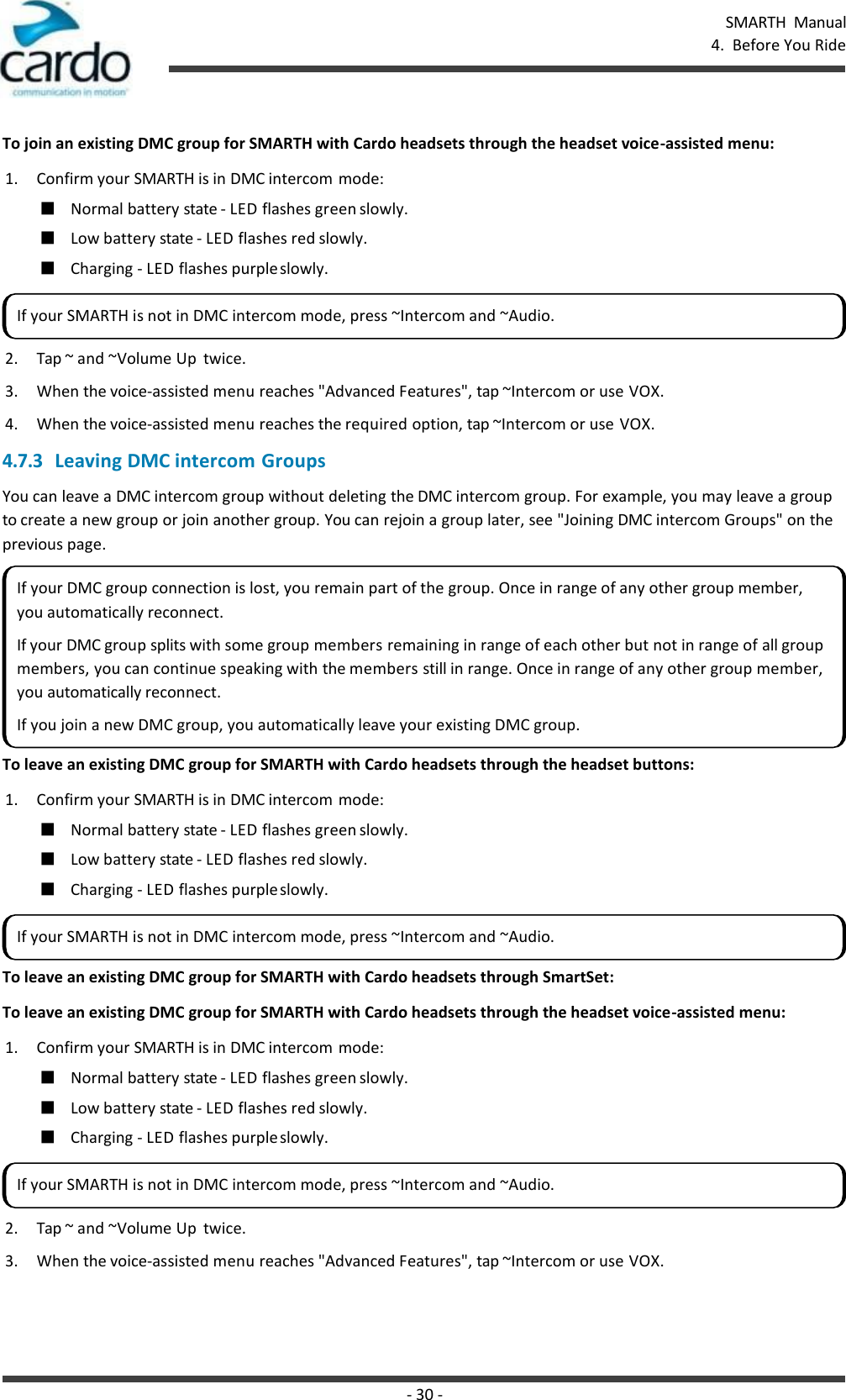 SMARTH  Manual 4.  Before You Ride - 30 -    To join an existing DMC group for SMARTH with Cardo headsets through the headset voice-assisted menu: 1. Confirm your SMARTH is in DMC intercom mode: ■ Normal battery state - LED flashes green slowly. ■ Low battery state - LED flashes red slowly. ■ Charging - LED flashes purple slowly. 2. Tap ~ and ~Volume Up  twice. 3. When the voice-assisted menu reaches &quot;Advanced Features&quot;, tap ~Intercom or use VOX. 4. When the voice-assisted menu reaches the required option, tap ~Intercom or use VOX. 4.7.3 Leaving DMC intercom Groups You can leave a DMC intercom group without deleting the DMC intercom group. For example, you may leave a group to create a new group or join another group. You can rejoin a group later, see &quot;Joining DMC intercom Groups&quot; on the previous page.  To leave an existing DMC group for SMARTH with Cardo headsets through the headset buttons: 1. Confirm your SMARTH is in DMC intercom mode: ■ Normal battery state - LED flashes green slowly. ■ Low battery state - LED flashes red slowly. ■ Charging - LED flashes purple slowly.  To leave an existing DMC group for SMARTH with Cardo headsets through SmartSet: To leave an existing DMC group for SMARTH with Cardo headsets through the headset voice-assisted menu: 1. Confirm your SMARTH is in DMC intercom mode: ■ Normal battery state - LED flashes green slowly. ■ Low battery state - LED flashes red slowly. ■ Charging - LED flashes purple slowly. 2. Tap ~ and ~Volume Up  twice. 3. When the voice-assisted menu reaches &quot;Advanced Features&quot;, tap ~Intercom or use VOX. If your SMARTH is not in DMC intercom mode, press ~Intercom and ~Audio. If your DMC group connection is lost, you remain part of the group. Once in range of any other group member, you automatically reconnect. If your DMC group splits with some group members remaining in range of each other but not in range of all group members, you can continue speaking with the members still in range. Once in range of any other group member, you automatically reconnect. If you join a new DMC group, you automatically leave your existing DMC group. If your SMARTH is not in DMC intercom mode, press ~Intercom and ~Audio. If your SMARTH is not in DMC intercom mode, press ~Intercom and ~Audio. 
