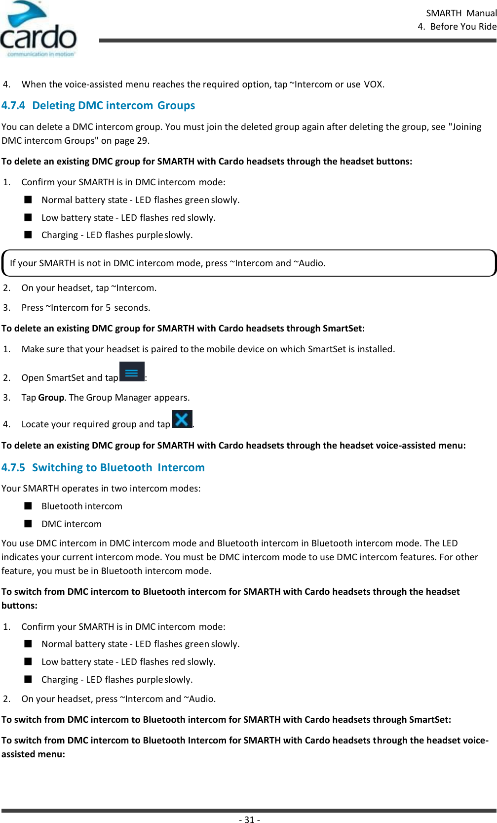 SMARTH  Manual 4.  Before You Ride - 31 -    4. When the voice-assisted menu reaches the required option, tap ~Intercom or use VOX. 4.7.4 Deleting DMC intercom Groups You can delete a DMC intercom group. You must join the deleted group again after deleting the group, see &quot;Joining DMC intercom Groups&quot; on page 29. To delete an existing DMC group for SMARTH with Cardo headsets through the headset buttons: 1. Confirm your SMARTH is in DMC intercom mode: ■ Normal battery state - LED flashes green slowly. ■ Low battery state - LED flashes red slowly. ■ Charging - LED flashes purple slowly. 2. On your headset, tap ~Intercom. 3. Press ~Intercom for 5  seconds. To delete an existing DMC group for SMARTH with Cardo headsets through SmartSet: 1. Make sure that your headset is paired to the mobile device on which SmartSet is installed. 2. Open SmartSet and tap  : 3. Tap Group. The Group Manager appears. 4. Locate your required group and tap  . To delete an existing DMC group for SMARTH with Cardo headsets through the headset voice-assisted menu: 4.7.5 Switching to Bluetooth  Intercom Your SMARTH operates in two intercom modes: ■ Bluetooth intercom ■ DMC intercom You use DMC intercom in DMC intercom mode and Bluetooth intercom in Bluetooth intercom mode. The LED indicates your current intercom mode. You must be DMC intercom mode to use DMC intercom features. For other feature, you must be in Bluetooth intercom mode. To switch from DMC intercom to Bluetooth intercom for SMARTH with Cardo headsets through the headset buttons: 1. Confirm your SMARTH is in DMC intercom mode: ■ Normal battery state - LED flashes green slowly. ■ Low battery state - LED flashes red slowly. ■ Charging - LED flashes purple slowly. 2. On your headset, press ~Intercom and ~Audio. To switch from DMC intercom to Bluetooth intercom for SMARTH with Cardo headsets through SmartSet: To switch from DMC intercom to Bluetooth Intercom for SMARTH with Cardo headsets through the headset voice- assisted menu: If your SMARTH is not in DMC intercom mode, press ~Intercom and ~Audio. 