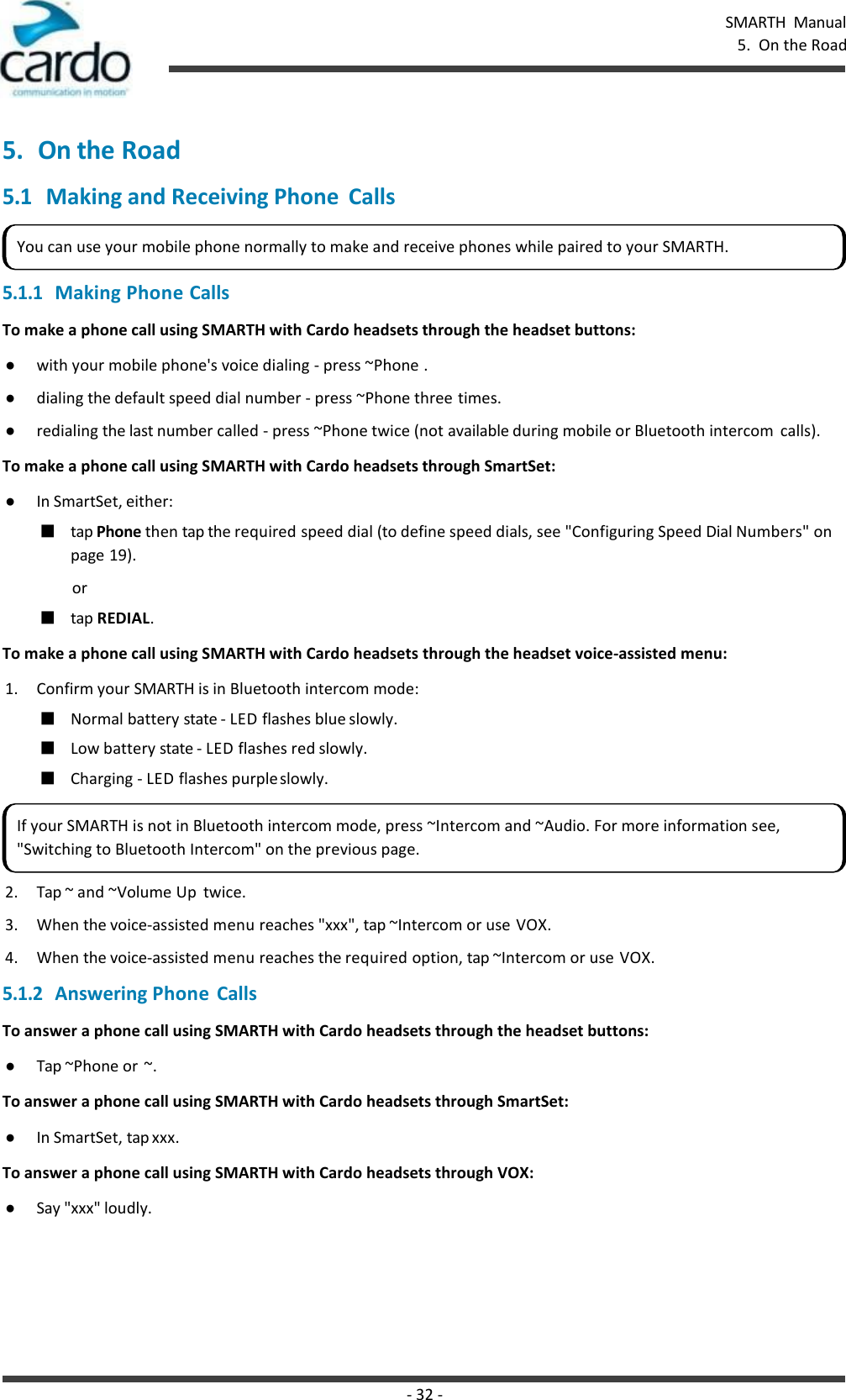 - 32 - SMARTH  Manual 5.  On the Road    5. On the Road 5.1 Making and Receiving Phone  Calls  5.1.1 Making Phone Calls To make a phone call using SMARTH with Cardo headsets through the headset buttons: ● with your mobile phone&apos;s voice dialing - press ~Phone . ● dialing the default speed dial number - press ~Phone three times. ● redialing the last number called - press ~Phone twice (not available during mobile or Bluetooth intercom  calls). To make a phone call using SMARTH with Cardo headsets through SmartSet: ● In SmartSet, either: ■ tap Phone then tap the required speed dial (to define speed dials, see &quot;Configuring Speed Dial Numbers&quot; on page 19). or ■ tap REDIAL. To make a phone call using SMARTH with Cardo headsets through the headset voice-assisted menu: 1. Confirm your SMARTH is in Bluetooth intercom mode: ■ Normal battery state - LED flashes blue slowly. ■ Low battery state - LED flashes red slowly. ■ Charging - LED flashes purple slowly. 2. Tap ~ and ~Volume Up  twice. 3. When the voice-assisted menu reaches &quot;xxx&quot;, tap ~Intercom or use VOX. 4. When the voice-assisted menu reaches the required option, tap ~Intercom or use VOX. 5.1.2 Answering Phone Calls To answer a phone call using SMARTH with Cardo headsets through the headset buttons: ● Tap ~Phone or ~. To answer a phone call using SMARTH with Cardo headsets through SmartSet: ● In SmartSet, tap xxx. To answer a phone call using SMARTH with Cardo headsets through VOX: ● Say &quot;xxx&quot; loudly. You can use your mobile phone normally to make and receive phones while paired to your SMARTH. If your SMARTH is not in Bluetooth intercom mode, press ~Intercom and ~Audio. For more information see, &quot;Switching to Bluetooth Intercom&quot; on the previous page. 