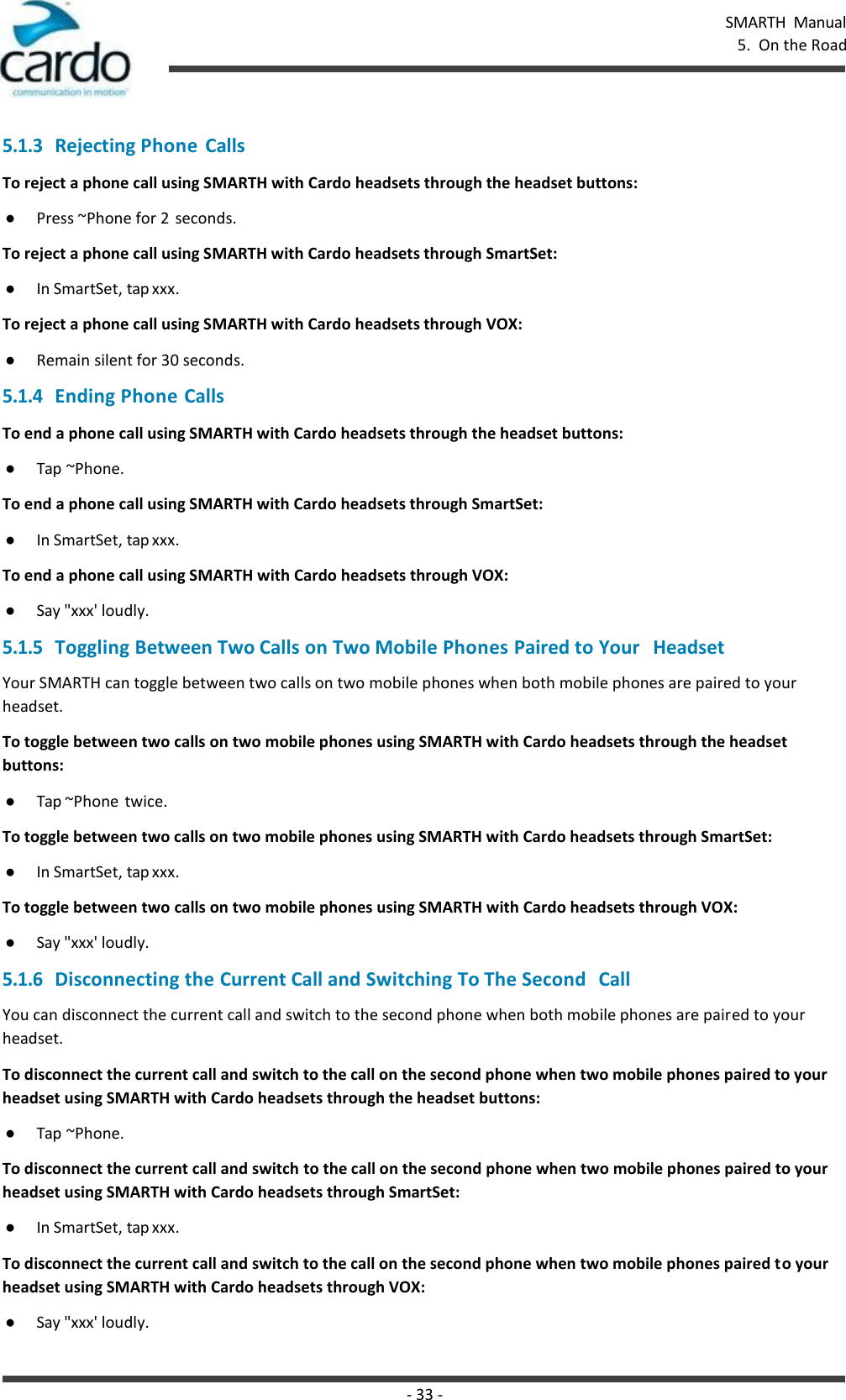 - 33 - SMARTH  Manual 5.  On the Road    5.1.3 Rejecting Phone Calls To reject a phone call using SMARTH with Cardo headsets through the headset buttons: ● Press ~Phone for 2  seconds. To reject a phone call using SMARTH with Cardo headsets through SmartSet: ● In SmartSet, tap xxx. To reject a phone call using SMARTH with Cardo headsets through VOX: ● Remain silent for 30 seconds. 5.1.4 Ending Phone Calls To end a phone call using SMARTH with Cardo headsets through the headset buttons: ● Tap ~Phone. To end a phone call using SMARTH with Cardo headsets through SmartSet: ● In SmartSet, tap xxx. To end a phone call using SMARTH with Cardo headsets through VOX: ● Say &quot;xxx&apos; loudly. 5.1.5 Toggling Between Two Calls on Two Mobile Phones Paired to Your   Headset Your SMARTH can toggle between two calls on two mobile phones when both mobile phones are paired to your headset. To toggle between two calls on two mobile phones using SMARTH with Cardo headsets through the headset buttons: ● Tap ~Phone twice. To toggle between two calls on two mobile phones using SMARTH with Cardo headsets through SmartSet: ● In SmartSet, tap xxx. To toggle between two calls on two mobile phones using SMARTH with Cardo headsets through VOX: ● Say &quot;xxx&apos; loudly. 5.1.6 Disconnecting the Current Call and Switching To The Second   Call You can disconnect the current call and switch to the second phone when both mobile phones are paired to your headset. To disconnect the current call and switch to the call on the second phone when two mobile phones paired to your headset using SMARTH with Cardo headsets through the headset buttons: ● Tap ~Phone. To disconnect the current call and switch to the call on the second phone when two mobile phones paired to your headset using SMARTH with Cardo headsets through SmartSet: ● In SmartSet, tap xxx. To disconnect the current call and switch to the call on the second phone when two mobile phones paired to your headset using SMARTH with Cardo headsets through VOX: ● Say &quot;xxx&apos; loudly. 