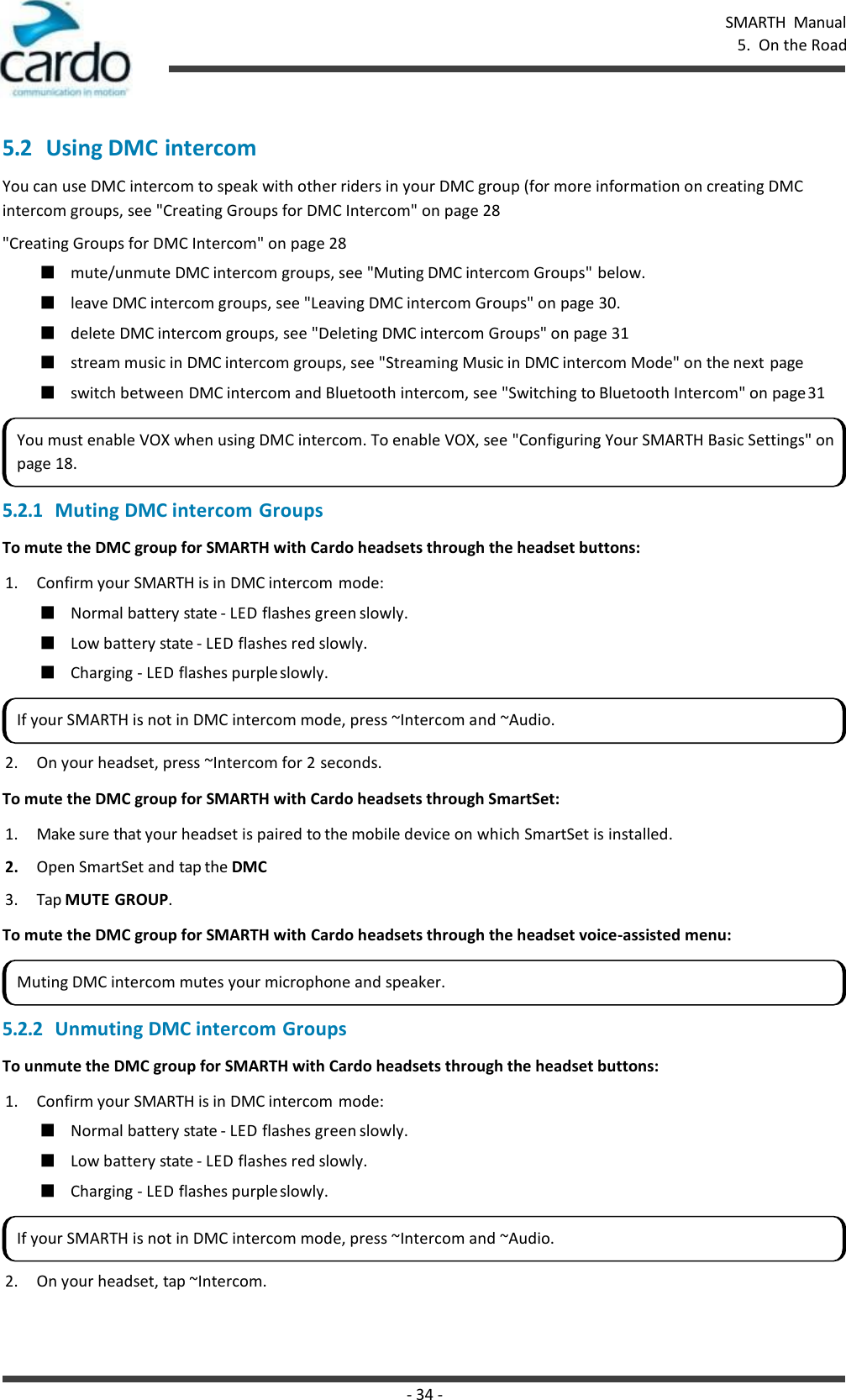 - 34 - SMARTH  Manual 5.  On the Road    5.2 Using DMC intercom You can use DMC intercom to speak with other riders in your DMC group (for more information on creating DMC intercom groups, see &quot;Creating Groups for DMC Intercom&quot; on page 28 &quot;Creating Groups for DMC Intercom&quot; on page 28 ■ mute/unmute DMC intercom groups, see &quot;Muting DMC intercom Groups&quot; below. ■ leave DMC intercom groups, see &quot;Leaving DMC intercom Groups&quot; on page 30. ■ delete DMC intercom groups, see &quot;Deleting DMC intercom Groups&quot; on page 31 ■ stream music in DMC intercom groups, see &quot;Streaming Music in DMC intercom Mode&quot; on the next page ■ switch between DMC intercom and Bluetooth intercom, see &quot;Switching to Bluetooth Intercom&quot; on page 31 5.2.1 Muting DMC intercom Groups To mute the DMC group for SMARTH with Cardo headsets through the headset buttons: 1. Confirm your SMARTH is in DMC intercom mode: ■ Normal battery state - LED flashes green slowly. ■ Low battery state - LED flashes red slowly. ■ Charging - LED flashes purple slowly. 2. On your headset, press ~Intercom for 2 seconds. To mute the DMC group for SMARTH with Cardo headsets through SmartSet: 1. Make sure that your headset is paired to the mobile device on which SmartSet is installed. 2. Open SmartSet and tap the DMC 3. Tap MUTE GROUP. To mute the DMC group for SMARTH with Cardo headsets through the headset voice-assisted menu:  5.2.2 Unmuting DMC intercom Groups To unmute the DMC group for SMARTH with Cardo headsets through the headset buttons: 1. Confirm your SMARTH is in DMC intercom mode: ■ Normal battery state - LED flashes green slowly. ■ Low battery state - LED flashes red slowly. ■ Charging - LED flashes purple slowly. 2. On your headset, tap ~Intercom. You must enable VOX when using DMC intercom. To enable VOX, see &quot;Configuring Your SMARTH Basic Settings&quot; on page 18. If your SMARTH is not in DMC intercom mode, press ~Intercom and ~Audio. Muting DMC intercom mutes your microphone and speaker. If your SMARTH is not in DMC intercom mode, press ~Intercom and ~Audio. 