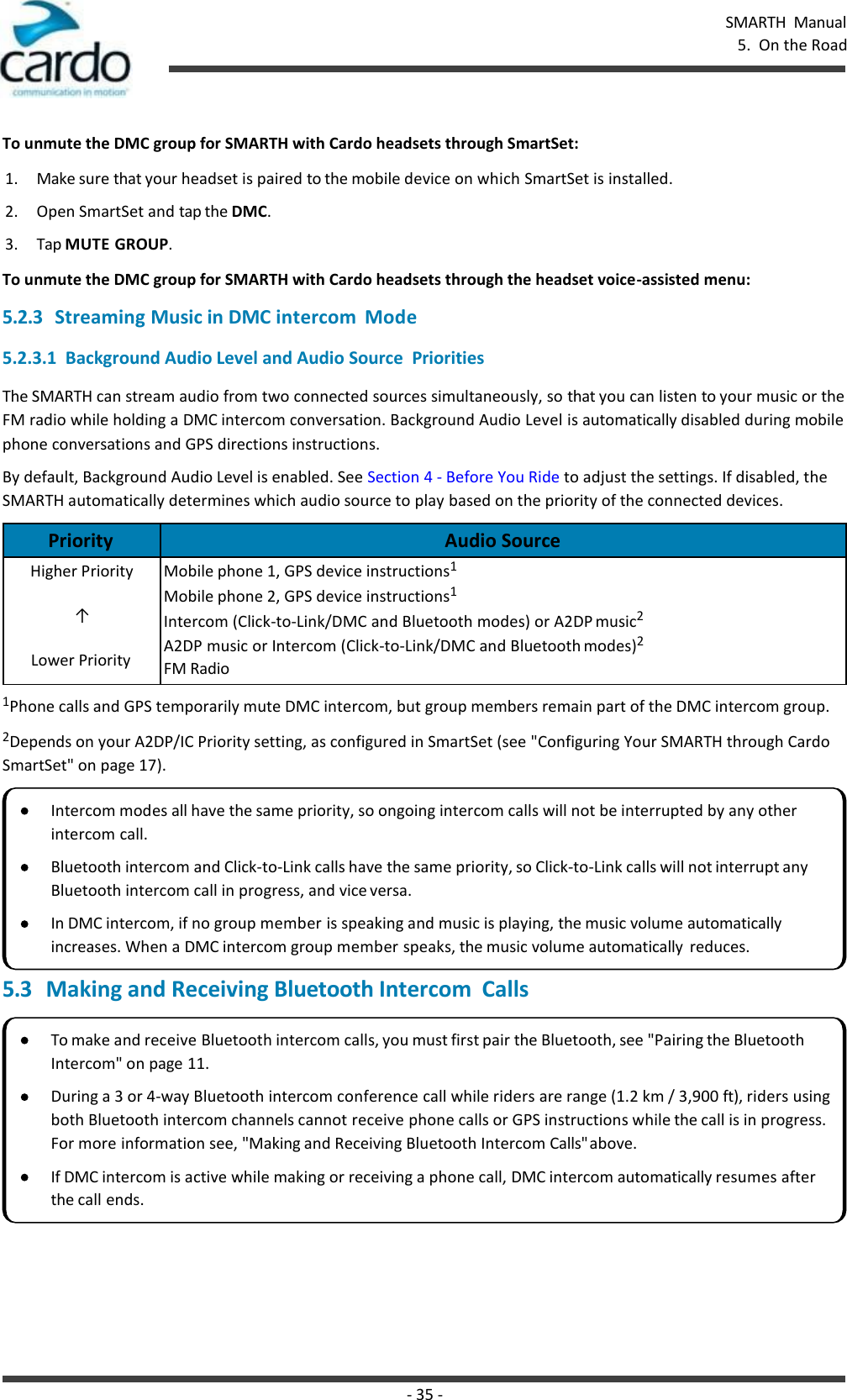 - 35 - SMARTH  Manual 5.  On the Road    To unmute the DMC group for SMARTH with Cardo headsets through SmartSet: 1. Make sure that your headset is paired to the mobile device on which SmartSet is installed. 2. Open SmartSet and tap the DMC. 3. Tap MUTE GROUP. To unmute the DMC group for SMARTH with Cardo headsets through the headset voice-assisted menu: 5.2.3 Streaming Music in DMC intercom  Mode 5.2.3.1  Background Audio Level and Audio Source  Priorities The SMARTH can stream audio from two connected sources simultaneously, so that you can listen to your music or the FM radio while holding a DMC intercom conversation. Background Audio Level is automatically disabled during mobile phone conversations and GPS directions instructions. By default, Background Audio Level is enabled. See Section 4 - Before You Ride to adjust the settings. If disabled, the SMARTH automatically determines which audio source to play based on the priority of the connected devices.  Priority Audio Source Higher Priority ↑ Lower Priority Mobile phone 1, GPS device instructions1 Mobile phone 2, GPS device instructions1 Intercom (Click-to-Link/DMC and Bluetooth modes) or A2DP music2 A2DP music or Intercom (Click-to-Link/DMC and Bluetooth modes)2 FM Radio 1Phone calls and GPS temporarily mute DMC intercom, but group members remain part of the DMC intercom group. 2Depends on your A2DP/IC Priority setting, as configured in SmartSet (see &quot;Configuring Your SMARTH through Cardo SmartSet&quot; on page 17).  5.3 Making and Receiving Bluetooth Intercom  Calls  Intercom modes all have the same priority, so ongoing intercom calls will not be interrupted by any other intercom call. Bluetooth intercom and Click-to-Link calls have the same priority, so Click-to-Link calls will not interrupt any Bluetooth intercom call in progress, and vice versa. In DMC intercom, if no group member is speaking and music is playing, the music volume automatically increases. When a DMC intercom group member speaks, the music volume automatically  reduces. To make and receive Bluetooth intercom calls, you must first pair the Bluetooth, see &quot;Pairing the Bluetooth Intercom&quot; on page 11. During a 3 or 4-way Bluetooth intercom conference call while riders are range (1.2 km / 3,900 ft), riders using both Bluetooth intercom channels cannot receive phone calls or GPS instructions while the call is in progress. For more information see, &quot;Making and Receiving Bluetooth Intercom Calls&quot; above. If DMC intercom is active while making or receiving a phone call, DMC intercom automatically resumes after the call ends. 