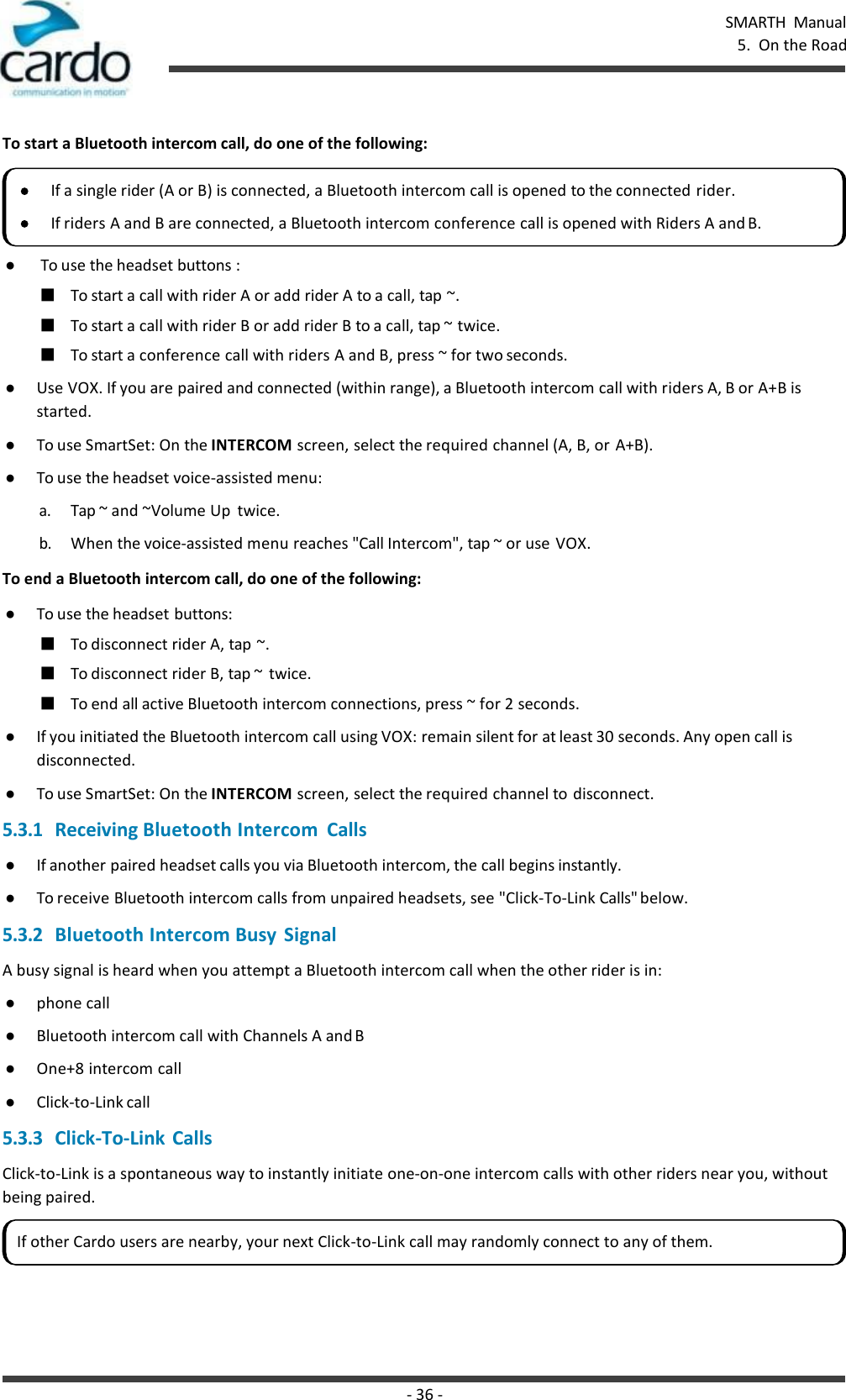 - 36 - SMARTH  Manual 5.  On the Road    To start a Bluetooth intercom call, do one of the following:  ● To use the headset buttons : ■ To start a call with rider A or add rider A to a call, tap ~. ■ To start a call with rider B or add rider B to a call, tap ~ twice. ■ To start a conference call with riders A and B, press ~ for two seconds. ● Use VOX. If you are paired and connected (within range), a Bluetooth intercom call with riders A, B or A+B is started. ● To use SmartSet: On the INTERCOM screen, select the required channel (A, B, or A+B). ● To use the headset voice-assisted menu: a. Tap ~ and ~Volume Up  twice. b. When the voice-assisted menu reaches &quot;Call Intercom&quot;, tap ~ or use VOX. To end a Bluetooth intercom call, do one of the following: ● To use the headset buttons: ■ To disconnect rider A, tap ~. ■ To disconnect rider B, tap ~  twice. ■ To end all active Bluetooth intercom connections, press ~ for 2 seconds. ● If you initiated the Bluetooth intercom call using VOX: remain silent for at least 30 seconds. Any open call is disconnected. ● To use SmartSet: On the INTERCOM screen, select the required channel to  disconnect. 5.3.1 Receiving Bluetooth Intercom  Calls ● If another paired headset calls you via Bluetooth intercom, the call begins instantly. ● To receive Bluetooth intercom calls from unpaired headsets, see &quot;Click-To-Link Calls&quot; below. 5.3.2 Bluetooth Intercom Busy  Signal A busy signal is heard when you attempt a Bluetooth intercom call when the other rider is in: ● phone call ● Bluetooth intercom call with Channels A and B ● One+8 intercom call ● Click-to-Link call 5.3.3 Click-To-Link Calls Click-to-Link is a spontaneous way to instantly initiate one-on-one intercom calls with other riders near you, without being paired. If a single rider (A or B) is connected, a Bluetooth intercom call is opened to the connected rider. If riders A and B are connected, a Bluetooth intercom conference call is opened with Riders A and B. If other Cardo users are nearby, your next Click-to-Link call may randomly connect to any of them. 