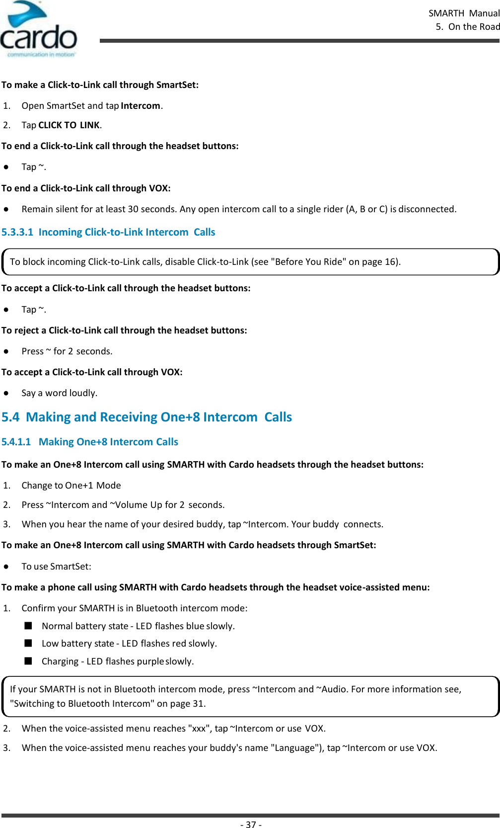 - 37 - SMARTH  Manual 5.  On the Road    To make a Click-to-Link call through SmartSet: 1. Open SmartSet and tap Intercom. 2. Tap CLICK TO LINK. To end a Click-to-Link call through the headset buttons: ● Tap ~. To end a Click-to-Link call through VOX: ● Remain silent for at least 30 seconds. Any open intercom call to a single rider (A, B or C) is disconnected.  5.3.3.1  Incoming Click-to-Link Intercom  Calls   To accept a Click-to-Link call through the headset buttons: ● Tap ~. To reject a Click-to-Link call through the headset buttons: ● Press ~ for 2 seconds. To accept a Click-to-Link call through VOX: ● Say a word loudly. 5.4  Making and Receiving One+8 Intercom  Calls 5.4.1.1 Making One+8 Intercom Calls To make an One+8 Intercom call using SMARTH with Cardo headsets through the headset buttons: 1. Change to One+1 Mode 2. Press ~Intercom and ~Volume Up for 2  seconds. 3. When you hear the name of your desired buddy, tap ~Intercom. Your buddy  connects. To make an One+8 Intercom call using SMARTH with Cardo headsets through SmartSet: ● To use SmartSet: To make a phone call using SMARTH with Cardo headsets through the headset voice-assisted menu: 1. Confirm your SMARTH is in Bluetooth intercom mode: ■ Normal battery state - LED flashes blue slowly. ■ Low battery state - LED flashes red slowly. ■ Charging - LED flashes purple slowly. 2. When the voice-assisted menu reaches &quot;xxx&quot;, tap ~Intercom or use VOX. 3. When the voice-assisted menu reaches your buddy&apos;s name &quot;Language&quot;), tap ~Intercom or use VOX. To block incoming Click-to-Link calls, disable Click-to-Link (see &quot;Before You Ride&quot; on page 16). If your SMARTH is not in Bluetooth intercom mode, press ~Intercom and ~Audio. For more information see, &quot;Switching to Bluetooth Intercom&quot; on page 31. 