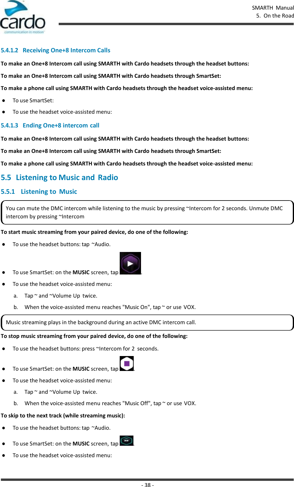 - 38 - SMARTH  Manual 5.  On the Road    5.4.1.2 Receiving One+8 Intercom Calls To make an One+8 Intercom call using SMARTH with Cardo headsets through the headset buttons: To make an One+8 Intercom call using SMARTH with Cardo headsets through SmartSet: To make a phone call using SMARTH with Cardo headsets through the headset voice-assisted menu: ● To use SmartSet: ● To use the headset voice-assisted menu:  5.4.1.3 Ending One+8 intercom call To make an One+8 Intercom call using SMARTH with Cardo headsets through the headset buttons: To make an One+8 Intercom call using SMARTH with Cardo headsets through SmartSet: To make a phone call using SMARTH with Cardo headsets through the headset voice-assisted menu: 5.5 Listening to Music and Radio 5.5.1 Listening to  Music   To start music streaming from your paired device, do one of the following: ● To use the headset buttons: tap  ~Audio. ● To use SmartSet: on the MUSIC screen, tap  . ● To use the headset voice-assisted menu: a. Tap ~ and ~Volume Up  twice. b. When the voice-assisted menu reaches &quot;Music On&quot;, tap ~ or use VOX.  To stop music streaming from your paired device, do one of the following: ● To use the headset buttons: press ~Intercom for 2  seconds. ● To use SmartSet: on the MUSIC screen, tap  . ● To use the headset voice-assisted menu: a. Tap ~ and ~Volume Up  twice. b. When the voice-assisted menu reaches &quot;Music Off&quot;, tap ~ or use VOX. To skip to the next track (while streaming music): ● To use the headset buttons: tap  ~Audio. ● To use SmartSet: on the MUSIC screen, tap  . ● To use the headset voice-assisted menu: You can mute the DMC intercom while listening to the music by pressing ~Intercom for 2 seconds. Unmute DMC intercom by pressing ~Intercom Music streaming plays in the background during an active DMC intercom call. 