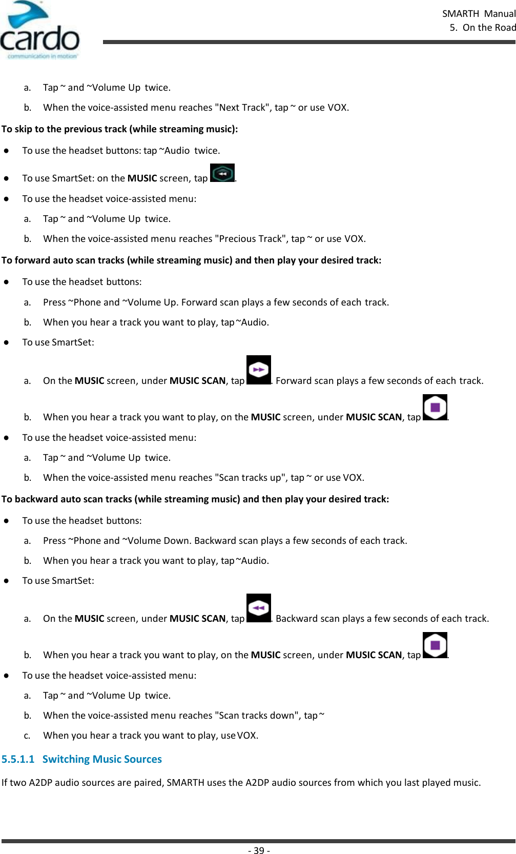 - 39 - SMARTH  Manual 5.  On the Road    a. Tap ~ and ~Volume Up  twice. b. When the voice-assisted menu reaches &quot;Next Track&quot;, tap ~ or use VOX. To skip to the previous track (while streaming music): ● To use the headset buttons: tap ~Audio  twice. ● To use SmartSet: on the MUSIC screen, tap  . ● To use the headset voice-assisted menu: a. Tap ~ and ~Volume Up  twice. b. When the voice-assisted menu reaches &quot;Precious Track&quot;, tap ~ or use VOX. To forward auto scan tracks (while streaming music) and then play your desired track: ● To use the headset buttons: a. Press ~Phone and ~Volume Up. Forward scan plays a few seconds of each track. b. When you hear a track you want to play, tap ~Audio. ● To use SmartSet: a. On the MUSIC screen, under MUSIC SCAN, tap  . Forward scan plays a few seconds of each track. b. When you hear a track you want to play, on the MUSIC screen, under MUSIC SCAN, tap  . ● To use the headset voice-assisted menu: a. Tap ~ and ~Volume Up  twice. b. When the voice-assisted menu reaches &quot;Scan tracks up&quot;, tap ~ or use VOX. To backward auto scan tracks (while streaming music) and then play your desired track: ● To use the headset buttons: a. Press ~Phone and ~Volume Down. Backward scan plays a few seconds of each track. b. When you hear a track you want to play, tap ~Audio. ● To use SmartSet: a. On the MUSIC screen, under MUSIC SCAN, tap  . Backward scan plays a few seconds of each track. b. When you hear a track you want to play, on the MUSIC screen, under MUSIC SCAN, tap  . ● To use the headset voice-assisted menu: a. Tap ~ and ~Volume Up  twice. b. When the voice-assisted menu reaches &quot;Scan tracks down&quot;, tap ~ c. When you hear a track you want to play, use VOX.  5.5.1.1   Switching Music Sources If two A2DP audio sources are paired, SMARTH uses the A2DP audio sources from which you last played music. 