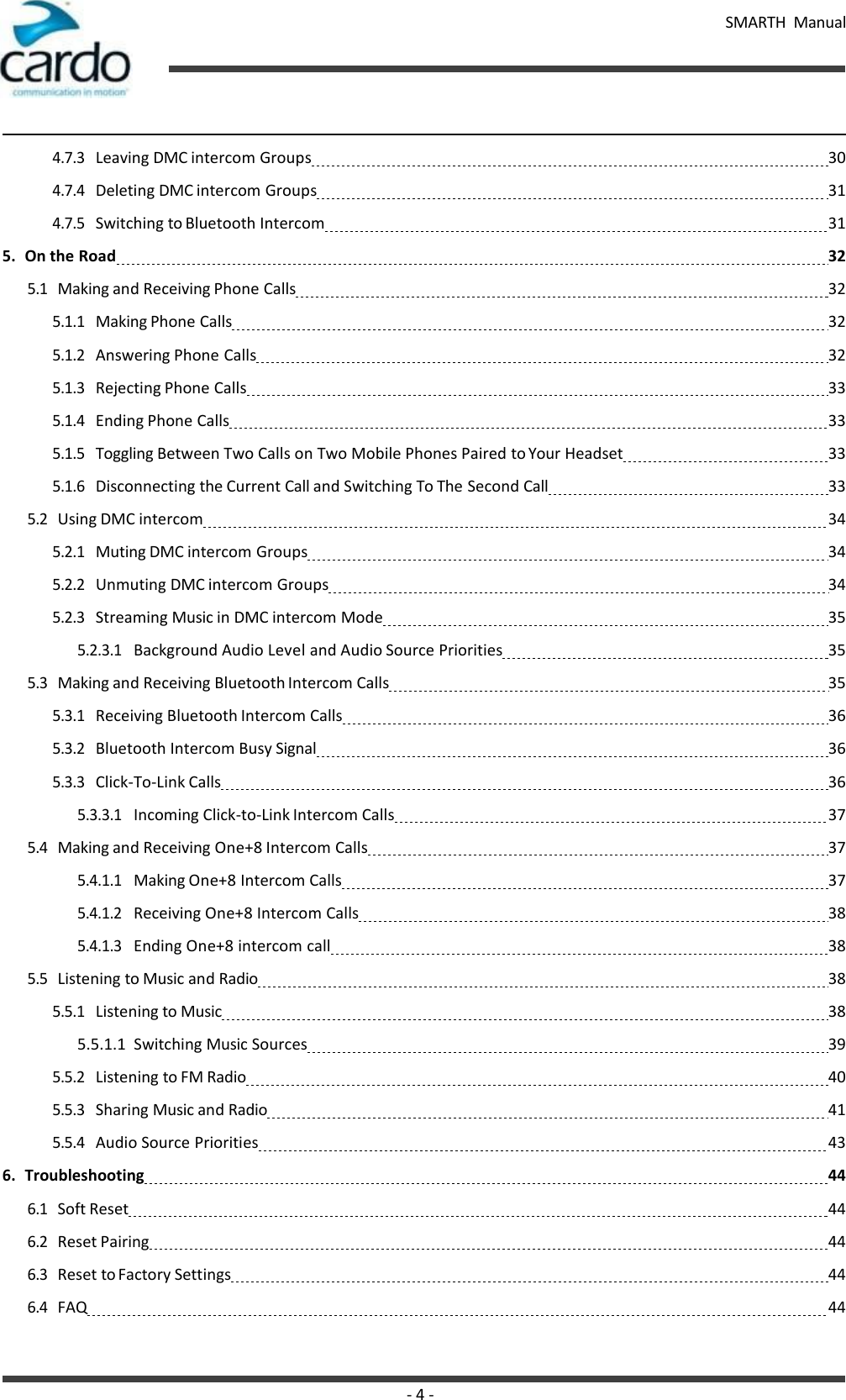 - 4 - SMARTH  Manual   4.7.3 Leaving DMC intercom Groups   30 4.7.4 Deleting DMC intercom Groups   31 4.7.5 Switching to Bluetooth Intercom   31 5. On the Road   32 5.1 Making and Receiving Phone Calls   32 5.1.1 Making Phone Calls   32 5.1.2 Answering Phone Calls   32 5.1.3 Rejecting Phone Calls   33 5.1.4 Ending Phone Calls   33 5.1.5 Toggling Between Two Calls on Two Mobile Phones Paired to Your Headset   33 5.1.6 Disconnecting the Current Call and Switching To The Second Call   33 5.2 Using DMC intercom   34 5.2.1 Muting DMC intercom Groups   34 5.2.2 Unmuting DMC intercom Groups   34 5.2.3 Streaming Music in DMC intercom Mode   35 5.2.3.1 Background Audio Level and Audio Source Priorities   35 5.3 Making and Receiving Bluetooth Intercom Calls   35 5.3.1 Receiving Bluetooth Intercom Calls   36 5.3.2 Bluetooth Intercom Busy Signal   36 5.3.3 Click-To-Link Calls   36 5.3.3.1 Incoming Click-to-Link Intercom Calls   37 5.4 Making and Receiving One+8 Intercom Calls   37 5.4.1.1 Making One+8 Intercom Calls   37 5.4.1.2 Receiving One+8 Intercom Calls   38 5.4.1.3 Ending One+8 intercom call   38 5.5 Listening to Music and Radio   38 5.5.1 Listening to Music   38 5.5.1.1  Switching Music Sources   39 5.5.2 Listening to FM Radio   40 5.5.3 Sharing Music and Radio   41 5.5.4 Audio Source Priorities   43 6. Troubleshooting   44 6.1 Soft Reset   44 6.2 Reset Pairing   44 6.3 Reset to Factory Settings   44 6.4 FAQ   44 