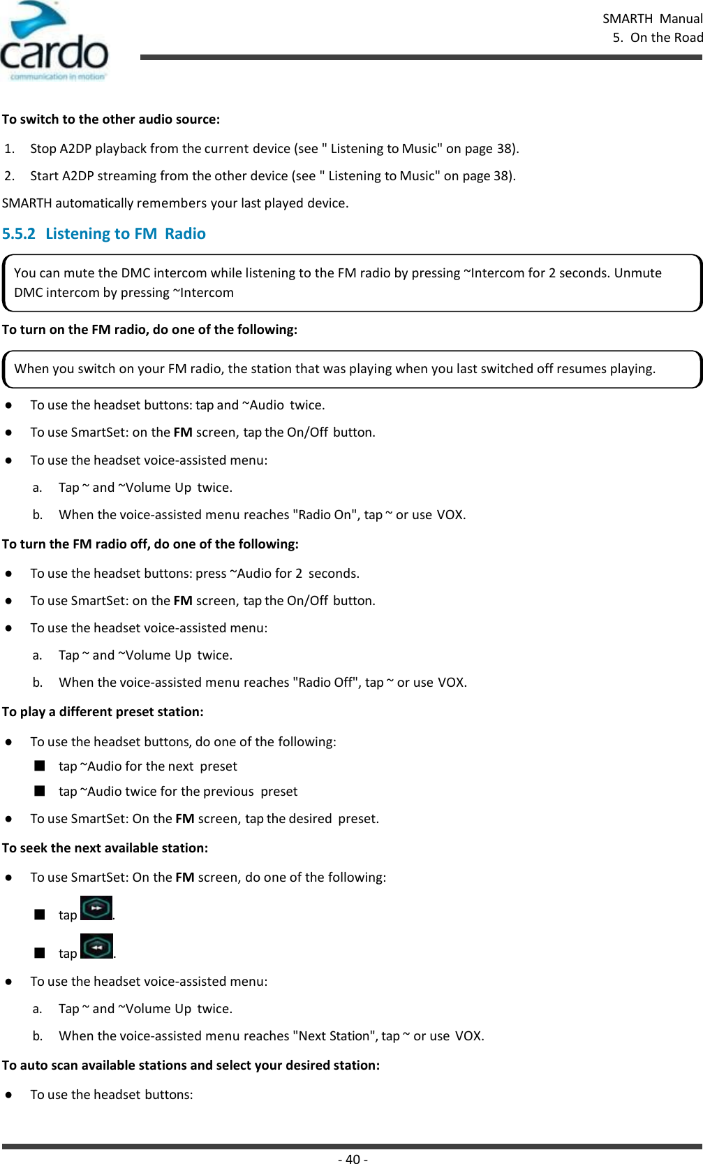 SMARTH  Manual 5.  On the Road - 40 -    To switch to the other audio source: 1. Stop A2DP playback from the current device (see &quot; Listening to Music&quot; on page 38). 2. Start A2DP streaming from the other device (see &quot; Listening to Music&quot; on page 38). SMARTH automatically remembers your last played device. 5.5.2 Listening to FM  Radio   To turn on the FM radio, do one of the following:  ● To use the headset buttons: tap and ~Audio  twice. ● To use SmartSet: on the FM screen, tap the On/Off button. ● To use the headset voice-assisted menu: a. Tap ~ and ~Volume Up  twice. b. When the voice-assisted menu reaches &quot;Radio On&quot;, tap ~ or use VOX. To turn the FM radio off, do one of the following: ● To use the headset buttons: press ~Audio for 2  seconds. ● To use SmartSet: on the FM screen, tap the On/Off button. ● To use the headset voice-assisted menu: a. Tap ~ and ~Volume Up  twice. b. When the voice-assisted menu reaches &quot;Radio Off&quot;, tap ~ or use VOX. To play a different preset station: ● To use the headset buttons, do one of the following: ■ tap ~Audio for the next  preset ■ tap ~Audio twice for the previous  preset ● To use SmartSet: On the FM screen, tap the desired  preset. To seek the next available station: ● To use SmartSet: On the FM screen, do one of the following: ■ tap  . ■ tap  . ● To use the headset voice-assisted menu: a. Tap ~ and ~Volume Up  twice. b. When the voice-assisted menu reaches &quot;Next Station&quot;, tap ~ or use  VOX. To auto scan available stations and select your desired station: ● To use the headset buttons: You can mute the DMC intercom while listening to the FM radio by pressing ~Intercom for 2 seconds. Unmute DMC intercom by pressing ~Intercom When you switch on your FM radio, the station that was playing when you last switched off resumes playing. 