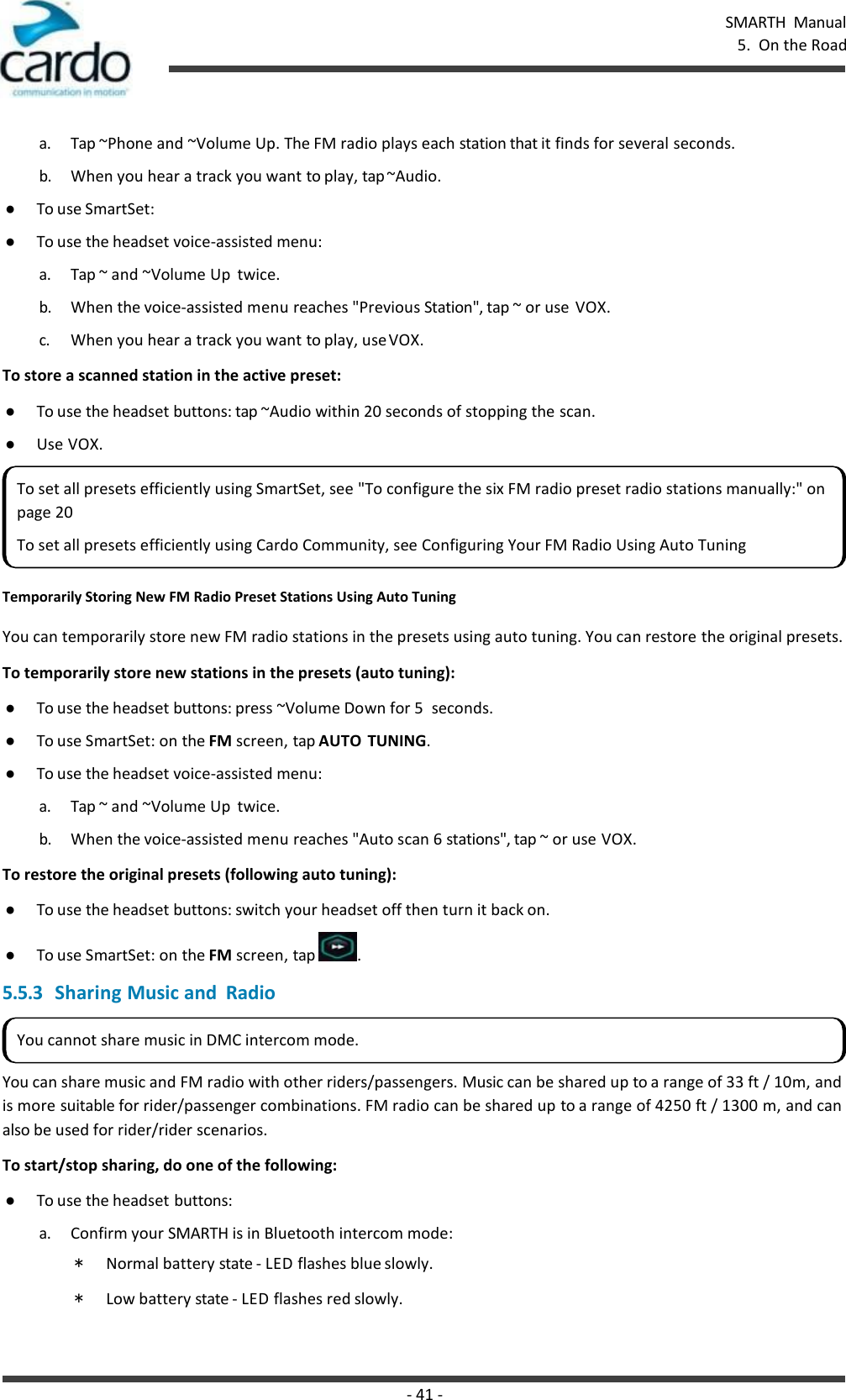 SMARTH  Manual 5.  On the Road - 41 -    a. Tap ~Phone and ~Volume Up. The FM radio plays each station that it finds for several seconds. b. When you hear a track you want to play, tap ~Audio. ● To use SmartSet: ● To use the headset voice-assisted menu: a. Tap ~ and ~Volume Up  twice. b. When the voice-assisted menu reaches &quot;Previous Station&quot;, tap ~ or use  VOX. c. When you hear a track you want to play, use VOX. To store a scanned station in the active preset: ● To use the headset buttons: tap ~Audio within 20 seconds of stopping the scan. ● Use VOX.  Temporarily Storing New FM Radio Preset Stations Using Auto Tuning  You can temporarily store new FM radio stations in the presets using auto tuning. You can restore the original presets. To temporarily store new stations in the presets (auto tuning): ● To use the headset buttons: press ~Volume Down for 5  seconds. ● To use SmartSet: on the FM screen, tap AUTO  TUNING. ● To use the headset voice-assisted menu: a. Tap ~ and ~Volume Up  twice. b. When the voice-assisted menu reaches &quot;Auto scan 6 stations&quot;, tap ~ or use VOX. To restore the original presets (following auto tuning): ● To use the headset buttons: switch your headset off then turn it back on. ● To use SmartSet: on the FM screen, tap  . 5.5.3 Sharing Music and  Radio  You can share music and FM radio with other riders/passengers. Music can be shared up to a range of 33 ft / 10m, and is more suitable for rider/passenger combinations. FM radio can be shared up to a range of 4250 ft / 1300 m, and can also be used for rider/rider scenarios. To start/stop sharing, do one of the following: ● To use the headset buttons: a. Confirm your SMARTH is in Bluetooth intercom mode: * Normal battery state - LED flashes blue slowly. * Low battery state - LED flashes red slowly. To set all presets efficiently using SmartSet, see &quot;To configure the six FM radio preset radio stations manually:&quot; on page 20 To set all presets efficiently using Cardo Community, see Configuring Your FM Radio Using Auto Tuning You cannot share music in DMC intercom mode. 