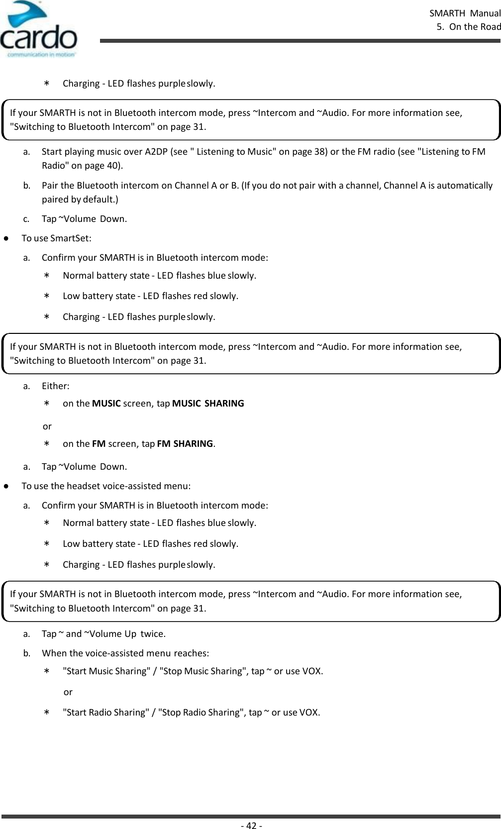 SMARTH  Manual 5.  On the Road - 42 -    * Charging - LED flashes purple slowly.  a. Start playing music over A2DP (see &quot; Listening to Music&quot; on page 38) or the FM radio (see &quot;Listening to FM Radio&quot; on page 40). b. Pair the Bluetooth intercom on Channel A or B. (If you do not pair with a channel, Channel A is automatically paired by default.) c. Tap ~Volume  Down. ● To use SmartSet: a. Confirm your SMARTH is in Bluetooth intercom mode: * Normal battery state - LED flashes blue slowly. * Low battery state - LED flashes red slowly. * Charging - LED flashes purple slowly.  a. Either: * on the MUSIC screen, tap MUSIC  SHARING or * on the FM screen, tap FM SHARING. a.  Tap ~Volume  Down. ● To use the headset voice-assisted menu: a. Confirm your SMARTH is in Bluetooth intercom mode: * Normal battery state - LED flashes blue slowly. * Low battery state - LED flashes red slowly. * Charging - LED flashes purple slowly.  a. Tap ~ and ~Volume Up  twice. b. When the voice-assisted menu reaches: * &quot;Start Music Sharing&quot; / &quot;Stop Music Sharing&quot;, tap ~ or use VOX. or * &quot;Start Radio Sharing&quot; / &quot;Stop Radio Sharing&quot;, tap ~ or use VOX. If your SMARTH is not in Bluetooth intercom mode, press ~Intercom and ~Audio. For more information see, &quot;Switching to Bluetooth Intercom&quot; on page 31. If your SMARTH is not in Bluetooth intercom mode, press ~Intercom and ~Audio. For more information see, &quot;Switching to Bluetooth Intercom&quot; on page 31. If your SMARTH is not in Bluetooth intercom mode, press ~Intercom and ~Audio. For more information see, &quot;Switching to Bluetooth Intercom&quot; on page 31. 