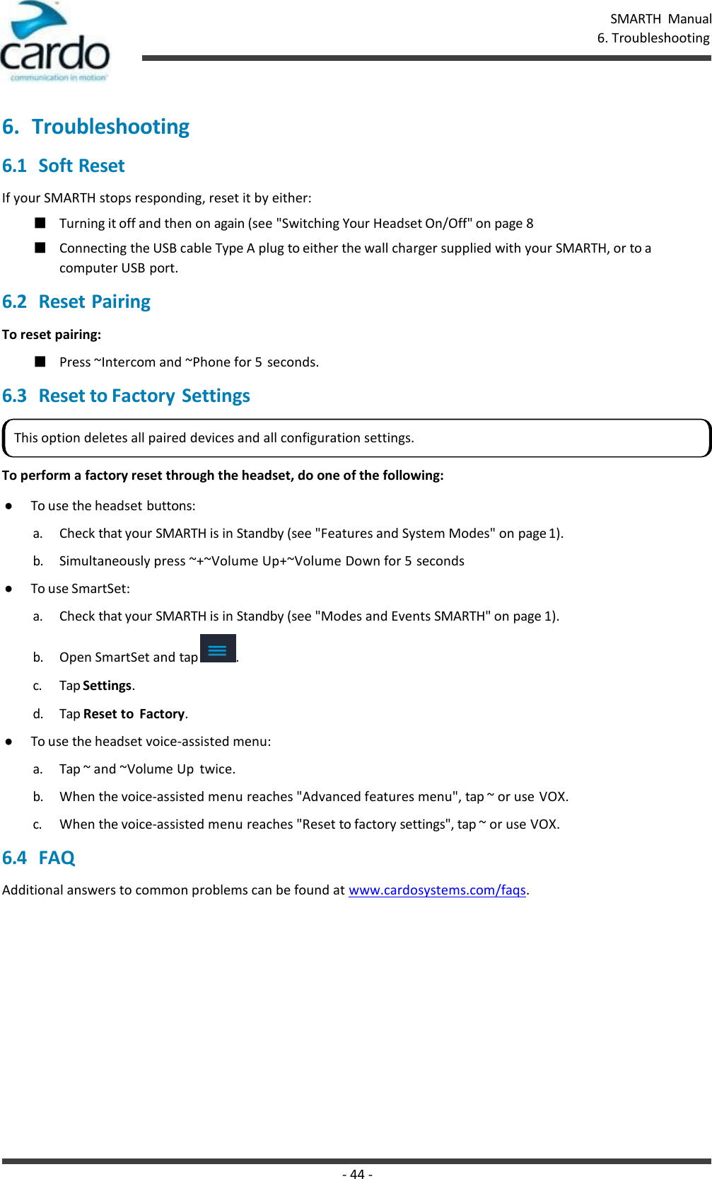 - 44 - SMARTH  Manual 6. Troubleshooting    6. Troubleshooting 6.1 Soft Reset If your SMARTH stops responding, reset it by either: ■ Turning it off and then on again (see &quot;Switching Your Headset On/Off&quot; on page 8 ■ Connecting the USB cable Type A plug to either the wall charger supplied with your SMARTH, or to a computer USB port. 6.2 Reset Pairing To reset pairing: ■ Press ~Intercom and ~Phone for 5  seconds. 6.3 Reset to Factory Settings   To perform a factory reset through the headset, do one of the following: ● To use the headset buttons: a. Check that your SMARTH is in Standby (see &quot;Features and System Modes&quot; on page 1). b. Simultaneously press ~+~Volume Up+~Volume Down for 5 seconds ● To use SmartSet: a. Check that your SMARTH is in Standby (see &quot;Modes and Events SMARTH&quot; on page 1). b. Open SmartSet and tap  . c. Tap Settings. d. Tap Reset to  Factory. ● To use the headset voice-assisted menu: a. Tap ~ and ~Volume Up  twice. b. When the voice-assisted menu reaches &quot;Advanced features menu&quot;, tap ~ or use VOX. c. When the voice-assisted menu reaches &quot;Reset to factory settings&quot;, tap ~ or use VOX. 6.4 FAQ Additional answers to common problems can be found at www.cardosystems.com/faqs. This option deletes all paired devices and all configuration settings. 