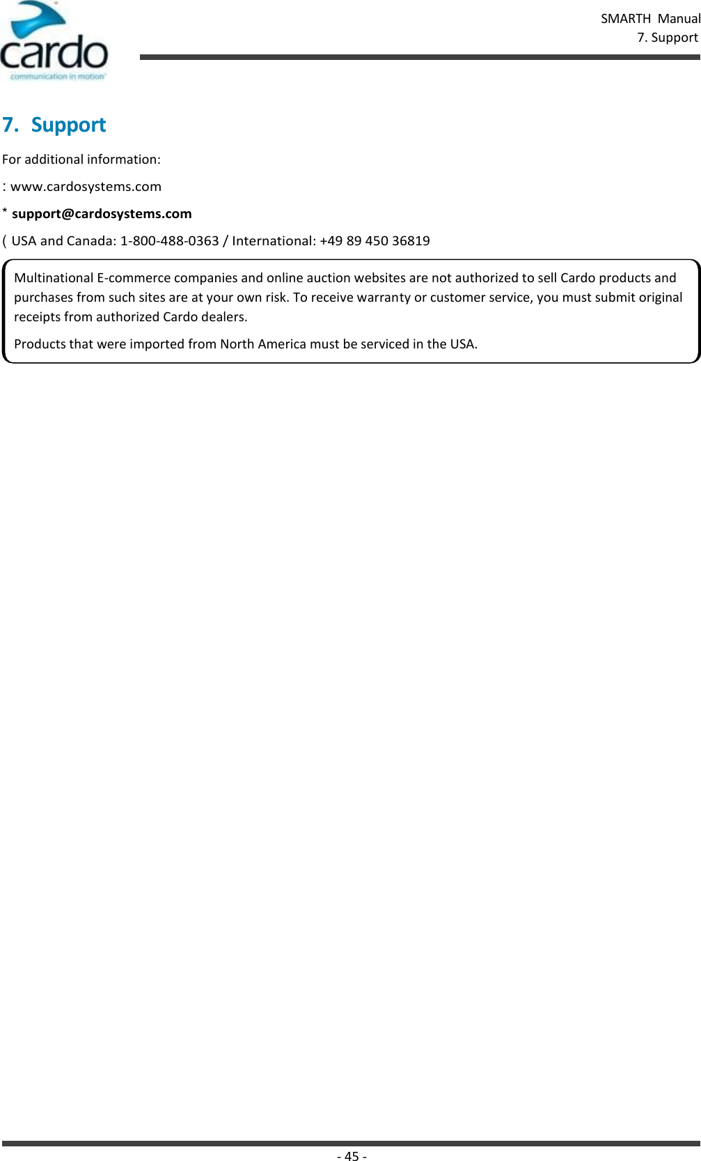 - 45 - SMARTH  Manual 7. Support    7. Support For additional information: : www.cardosystems.com * support@cardosystems.com ( USA and Canada: 1-800-488-0363 / International: +49 89 450 36819 Multinational E-commerce companies and online auction websites are not authorized to sell Cardo products and purchases from such sites are at your own risk. To receive warranty or customer service, you must submit original receipts from authorized Cardo dealers. Products that were imported from North America must be serviced in the USA. 