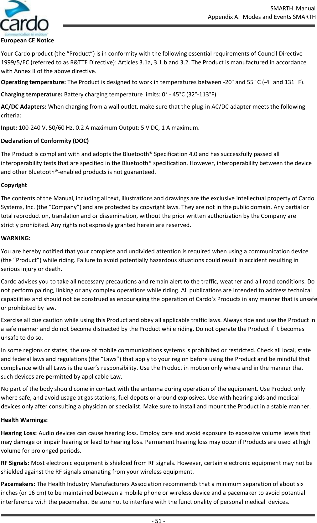 SMARTH  Manual Appendix A.  Modes and Events SMARTH - 51 -   European CE Notice Your Cardo product (the “Product”) is in conformity with the following essential requirements of Council Directive 1999/5/EC (referred to as R&amp;TTE Directive): Articles 3.1a, 3.1.b and 3.2. The Product is manufactured in accordance with Annex II of the above directive. Operating temperature: The Product is designed to work in temperatures between -20° and 55° C (-4° and 131° F). Charging temperature: Battery charging temperature limits: 0° - 45°C (32°-113°F) AC/DC Adapters: When charging from a wall outlet, make sure that the plug-in AC/DC adapter meets the following criteria: Input: 100-240 V, 50/60 Hz, 0.2 A maximum Output: 5 V DC, 1 A maximum. Declaration of Conformity (DOC) The Product is compliant with and adopts the Bluetooth® Specification 4.0 and has successfully passed all interoperability tests that are specified in the Bluetooth® specification. However, interoperability between the device and other Bluetooth®-enabled products is not guaranteed. Copyright The contents of the Manual, including all text, illustrations and drawings are the exclusive intellectual property of Cardo Systems, Inc. (the “Company”) and are protected by copyright laws. They are not in the public domain. Any partial or total reproduction, translation and or dissemination, without the prior written authorization by the Company are  strictly prohibited. Any rights not expressly granted herein are reserved. WARNING: You are hereby notified that your complete and undivided attention is required when using a communication device (the “Product”) while riding. Failure to avoid potentially hazardous situations could result in accident resulting in serious injury or death. Cardo advises you to take all necessary precautions and remain alert to the traffic, weather and all road conditions. Do not perform pairing, linking or any complex operations while riding. All publications are intended to address technical capabilities and should not be construed as encouraging the operation of Cardo’s Products in any manner that is unsafe or prohibited by law. Exercise all due caution while using this Product and obey all applicable traffic laws. Always ride and use the Product in a safe manner and do not become distracted by the Product while riding. Do not operate the Product if it becomes unsafe to do so. In some regions or states, the use of mobile communications systems is prohibited or restricted. Check all local, state and federal laws and regulations (the “Laws”) that apply to your region before using the Product and be mindful that compliance with all Laws is the user’s responsibility. Use the Product in motion only where and in the manner that such devices are permitted by applicable Law. No part of the body should come in contact with the antenna during operation of the equipment. Use Product only where safe, and avoid usage at gas stations, fuel depots or around explosives. Use with hearing aids and medical devices only after consulting a physician or specialist. Make sure to install and mount the Product in a stable manner. Health Warnings: Hearing Loss: Audio devices can cause hearing loss. Employ care and avoid exposure to excessive volume levels that may damage or impair hearing or lead to hearing loss. Permanent hearing loss may occur if Products are used at high volume for prolonged periods. RF Signals: Most electronic equipment is shielded from RF signals. However, certain electronic equipment may not be shielded against the RF signals emanating from your wireless equipment. Pacemakers: The Health Industry Manufacturers Association recommends that a minimum separation of about six inches (or 16 cm) to be maintained between a mobile phone or wireless device and a pacemaker to avoid potential interference with the pacemaker. Be sure not to interfere with the functionality of personal medical  devices. 