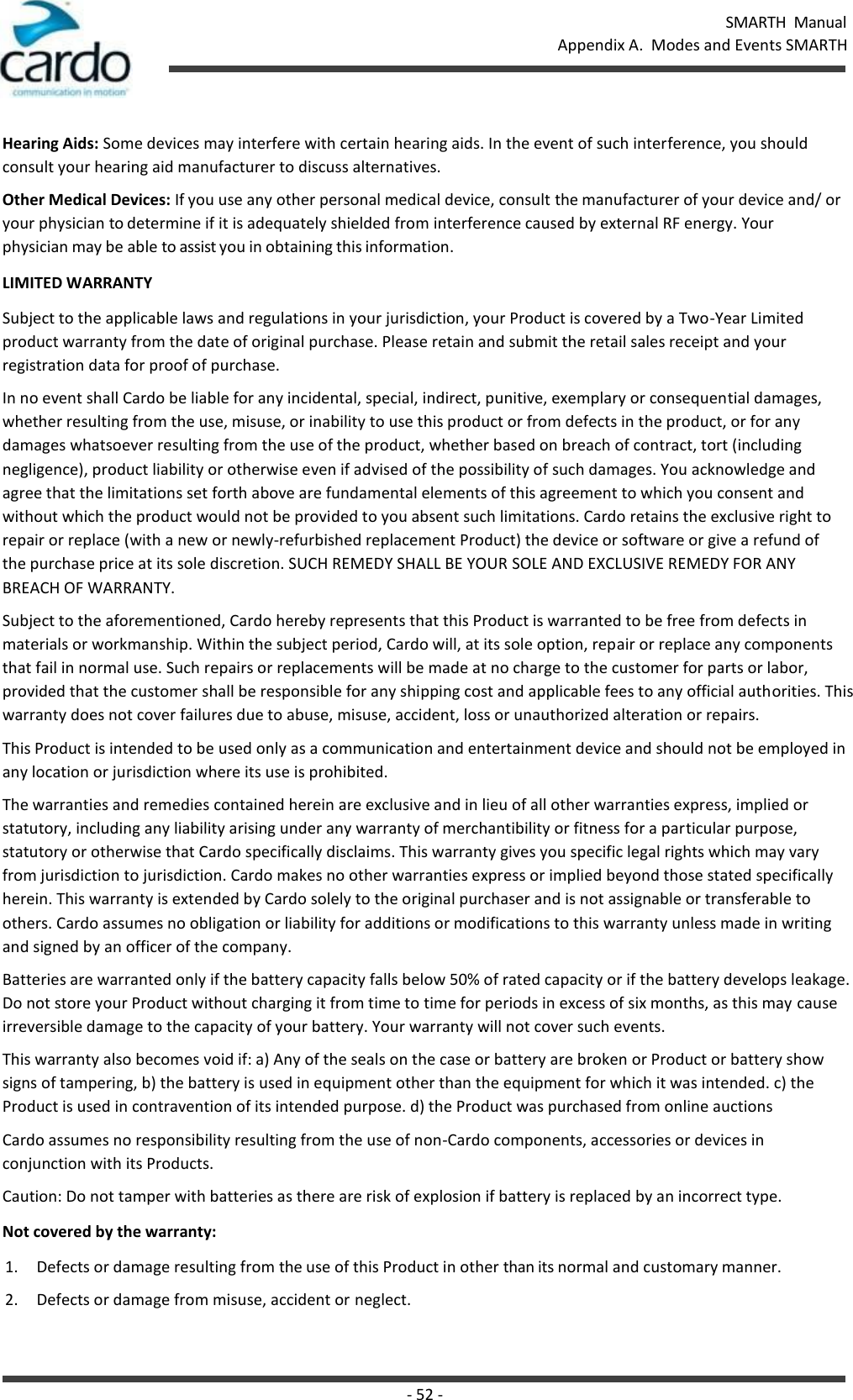 SMARTH  Manual Appendix A.  Modes and Events SMARTH - 52 -    Hearing Aids: Some devices may interfere with certain hearing aids. In the event of such interference, you should consult your hearing aid manufacturer to discuss alternatives. Other Medical Devices: If you use any other personal medical device, consult the manufacturer of your device and/ or your physician to determine if it is adequately shielded from interference caused by external RF energy. Your  physician may be able to assist you in obtaining this information. LIMITED WARRANTY Subject to the applicable laws and regulations in your jurisdiction, your Product is covered by a Two-Year Limited product warranty from the date of original purchase. Please retain and submit the retail sales receipt and your registration data for proof of purchase. In no event shall Cardo be liable for any incidental, special, indirect, punitive, exemplary or consequential damages, whether resulting from the use, misuse, or inability to use this product or from defects in the product, or for any damages whatsoever resulting from the use of the product, whether based on breach of contract, tort (including negligence), product liability or otherwise even if advised of the possibility of such damages. You acknowledge and agree that the limitations set forth above are fundamental elements of this agreement to which you consent and without which the product would not be provided to you absent such limitations. Cardo retains the exclusive right to repair or replace (with a new or newly-refurbished replacement Product) the device or software or give a refund of the purchase price at its sole discretion. SUCH REMEDY SHALL BE YOUR SOLE AND EXCLUSIVE REMEDY FOR ANY BREACH OF WARRANTY. Subject to the aforementioned, Cardo hereby represents that this Product is warranted to be free from defects in materials or workmanship. Within the subject period, Cardo will, at its sole option, repair or replace any components that fail in normal use. Such repairs or replacements will be made at no charge to the customer for parts or labor, provided that the customer shall be responsible for any shipping cost and applicable fees to any official authorities. This warranty does not cover failures due to abuse, misuse, accident, loss or unauthorized alteration or repairs. This Product is intended to be used only as a communication and entertainment device and should not be employed in any location or jurisdiction where its use is prohibited. The warranties and remedies contained herein are exclusive and in lieu of all other warranties express, implied or statutory, including any liability arising under any warranty of merchantibility or fitness for a particular purpose, statutory or otherwise that Cardo specifically disclaims. This warranty gives you specific legal rights which may vary from jurisdiction to jurisdiction. Cardo makes no other warranties express or implied beyond those stated specifically herein. This warranty is extended by Cardo solely to the original purchaser and is not assignable or transferable to others. Cardo assumes no obligation or liability for additions or modifications to this warranty unless made in writing and signed by an officer of the company. Batteries are warranted only if the battery capacity falls below 50% of rated capacity or if the battery develops leakage. Do not store your Product without charging it from time to time for periods in excess of six months, as this may cause irreversible damage to the capacity of your battery. Your warranty will not cover such events. This warranty also becomes void if: a) Any of the seals on the case or battery are broken or Product or battery show signs of tampering, b) the battery is used in equipment other than the equipment for which it was intended. c) the Product is used in contravention of its intended purpose. d) the Product was purchased from online auctions Cardo assumes no responsibility resulting from the use of non-Cardo components, accessories or devices in conjunction with its Products. Caution: Do not tamper with batteries as there are risk of explosion if battery is replaced by an incorrect type. Not covered by the warranty: 1. Defects or damage resulting from the use of this Product in other than its normal and customary manner. 2. Defects or damage from misuse, accident or neglect. 