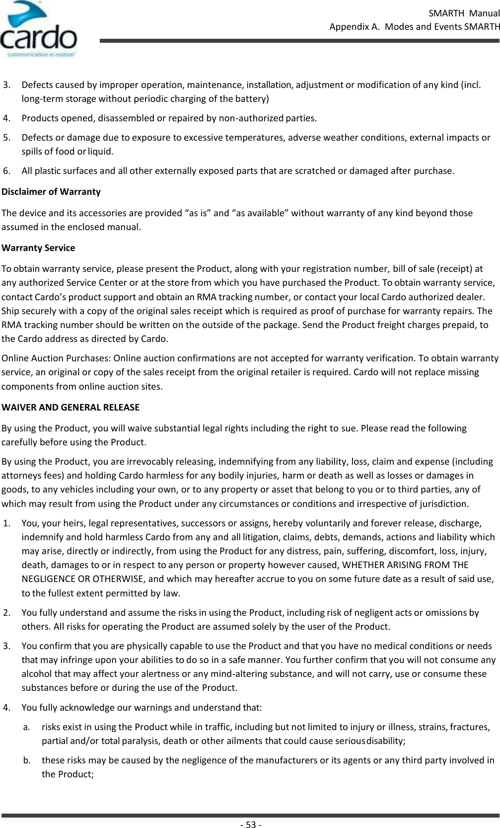 SMARTH  Manual Appendix A.  Modes and Events SMARTH - 53 -    3. Defects caused by improper operation, maintenance, installation, adjustment or modification of any kind (incl. long-term storage without periodic charging of the battery) 4. Products opened, disassembled or repaired by non-authorized parties. 5. Defects or damage due to exposure to excessive temperatures, adverse weather conditions, external impacts or spills of food or liquid. 6. All plastic surfaces and all other externally exposed parts that are scratched or damaged after purchase. Disclaimer of Warranty The device and its accessories are provided “as is” and “as available” without warranty of any kind beyond those assumed in the enclosed manual. Warranty Service To obtain warranty service, please present the Product, along with your registration number, bill of sale (receipt) at any authorized Service Center or at the store from which you have purchased the Product. To obtain warranty service, contact Cardo’s product support and obtain an RMA tracking number, or contact your local Cardo authorized dealer. Ship securely with a copy of the original sales receipt which is required as proof of purchase for warranty repairs. The RMA tracking number should be written on the outside of the package. Send the Product freight charges prepaid, to the Cardo address as directed by Cardo. Online Auction Purchases: Online auction confirmations are not accepted for warranty verification. To obtain warranty service, an original or copy of the sales receipt from the original retailer is required. Cardo will not replace missing components from online auction sites. WAIVER AND GENERAL RELEASE By using the Product, you will waive substantial legal rights including the right to sue. Please read the following carefully before using the Product. By using the Product, you are irrevocably releasing, indemnifying from any liability, loss, claim and expense (including attorneys fees) and holding Cardo harmless for any bodily injuries, harm or death as well as losses or damages in goods, to any vehicles including your own, or to any property or asset that belong to you or to third parties, any of which may result from using the Product under any circumstances or conditions and irrespective of jurisdiction. 1. You, your heirs, legal representatives, successors or assigns, hereby voluntarily and forever release, discharge, indemnify and hold harmless Cardo from any and all litigation, claims, debts, demands, actions and liability which may arise, directly or indirectly, from using the Product for any distress, pain, suffering, discomfort, loss, injury, death, damages to or in respect to any person or property however caused, WHETHER ARISING FROM THE NEGLIGENCE OR OTHERWISE, and which may hereafter accrue to you on some future date as a result of said use, to the fullest extent permitted by law. 2. You fully understand and assume the risks in using the Product, including risk of negligent acts or omissions by others. All risks for operating the Product are assumed solely by the user of the Product. 3. You confirm that you are physically capable to use the Product and that you have no medical conditions or needs that may infringe upon your abilities to do so in a safe manner. You further confirm that you will not consume any alcohol that may affect your alertness or any mind-altering substance, and will not carry, use or consume these substances before or during the use of the Product. 4. You fully acknowledge our warnings and understand that: a. risks exist in using the Product while in traffic, including but not limited to injury or illness, strains, fractures, partial and/or total paralysis, death or other ailments that could cause serious disability; b. these risks may be caused by the negligence of the manufacturers or its agents or any third party involved in the Product; 