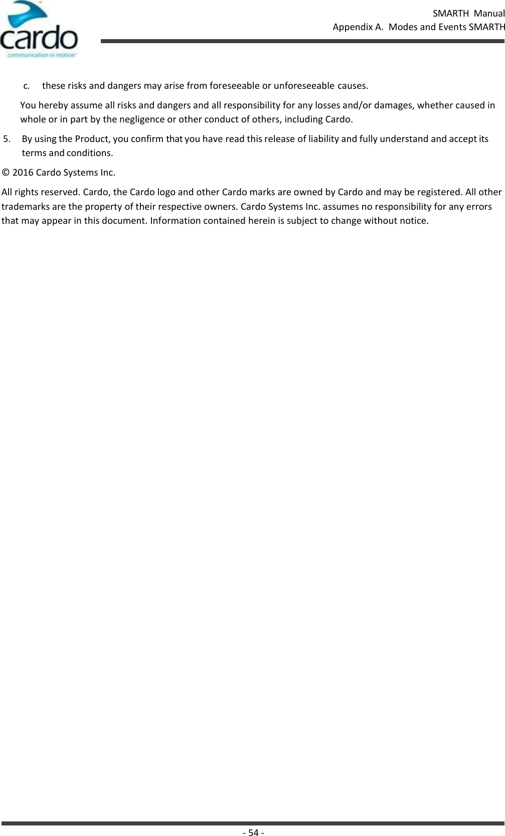 SMARTH  Manual Appendix A.  Modes and Events SMARTH - 54 -    c. these risks and dangers may arise from foreseeable or unforeseeable causes. You hereby assume all risks and dangers and all responsibility for any losses and/or damages, whether caused in whole or in part by the negligence or other conduct of others, including Cardo. 5. By using the Product, you confirm that you have read this release of liability and fully understand and accept its terms and conditions. © 2016 Cardo Systems Inc. All rights reserved. Cardo, the Cardo logo and other Cardo marks are owned by Cardo and may be registered. All other trademarks are the property of their respective owners. Cardo Systems Inc. assumes no responsibility for any errors that may appear in this document. Information contained herein is subject to change without notice. 