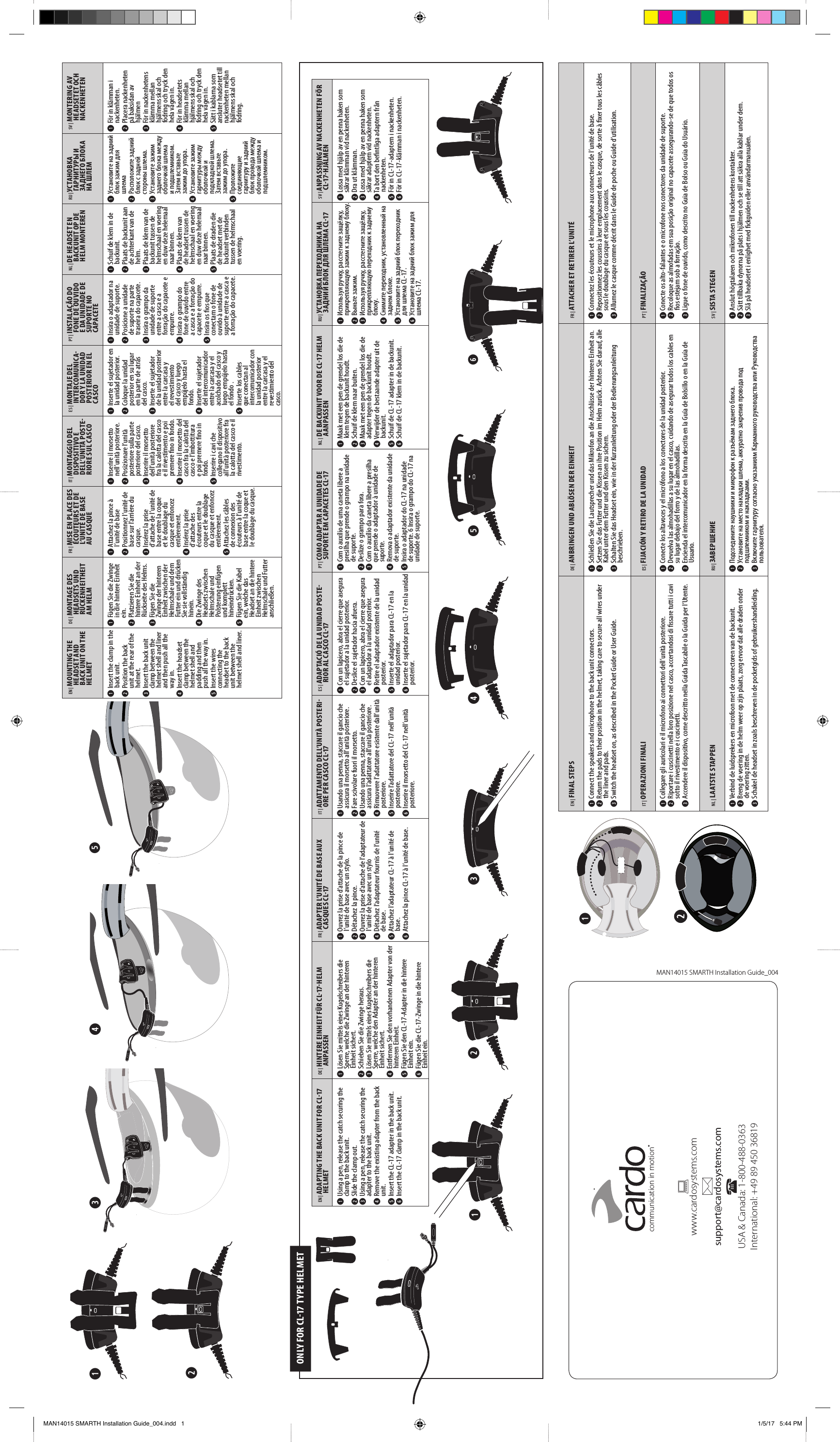 EN | FINAL STEPSDE | ANBRINGEN UND ABLÖSEN DER EINHEITFR | ATTACHER ET RETIRER L’UNITÉ➊ Connect the speakers and microphone to the back unit connectors.➋ Return the pads to their position in the helmet, taking care to secure all wires under the liner and pads.➌ Switch the headset on, as described in the Pocket Guide or User Guide.➊ Schließen Sie die Lautsprecher und das Mikrofon an die Anschlüsse der hinteren Einheit an.➋ Setzen Sie das Futter und die Kissen an ihre Position im Helm zurück. Achten Sie darauf, alle Kabel unter dem Futter und den Kissen zu sichern.➌ Schalten Sie das Headset ein, wie in der Kurzanleitung oder der Bedienungsanleitung beschrieben.➊ Connectez les écouteurs et le microphone aux connecteurs de l’unité de base.➋ Repositionnez les coussins à leur emplacement dans le casque, de sorte à xer tous les câbles sous le doublage du casque et sous les coussins.➌ Allumez le casque comme décrit dans le Guide de poche ou Guide d’utilisation. IT | OPERAZIONI FINALIES | FIJACIÓN Y RETIRO DE LA UNIDADPT | FINALIZAÇÃO➊ Collegare gli auricolari e il microfono ai connettori dell’unità posteriore.➋ Riportare i cuscinetti nella loro posizione nel casco, accertandosi di ssare tutti i cavi sotto il rivestimento e i cuscinetti.➌ Accendere il dispositivo, come descritto nella Guida Tascabile o la Guida per l’Utente.➊ Conecte los altavoces y el micrófono a los conectores de la unidad posterior.➋ Devuelva las almohadillas a su lugar en el casco, cuidando de asegurar todos los cables en su lugar debajo del forro y de las almohadillas.➌ Encienda el intercomunicador en la forma descrita en la Guía de Bolsillo o en la Guía de Usuario.➊ Conecte os alto-falantes e o microfone nos conectores da unidade de suporte.➋ Recoloque as almofadas em sua posição original no capacete assegurando-se de que todos os os estejam sob a forração.➌ Ligue o fone de ouvido, como descrito no Guia de Bolso ou Guia do Usuário.NL | LAATSTE STAPPENRU | ЗАВЕРШЕНИЕSV | SISTA STEGEN➊ Verbind de luidsprekers en microfoon met de connectoren van de backunit.➋ Breng de voering in de helm weer op zijn plaats, zorg ervoor dat alle draden onder de voering zitten.➌ Schakel de headset in zoals beschreven in de pocketgids of gebruikershandleiding.➊        .➋     ,       .➌         .➊ Anslut högtalaren och mikrofonen till nackenhetens kontakter.➋ Sätt tillbaka dynorna på plats i hjälmen och se till att säkra alla kablar under dem.➌ Slå på headsetet i enlighet med ckguiden eller användarmanualen.➊EN |  ADAPTING THE BACK UNIT FOR CL-17 HELMETDE |  HINTERE EINHEIT FÜR CL-17-HELM ANPASSENFR |  ADAPTER L’UNITÉ DE BASE AUX CASQUES CL-17IT |  ADATTAMENTO DELL’UNITÀ POSTERI-ORE PER CASCO CL-17ES |  ADAPTACIÓ DE LA UNIDAD POSTE-RIOR AL CASCO CL-17PT |  COMO ADAPTAR A UNIDADE DE SUPORTE EM CAPACETES CL-17NL |  DE BACKUNIT VOOR DE CL-17 HELM AANPASSENRU |  УСТАНОВКА ПЕРЕХОДНИКА НА ЗАДНИЙ БЛОК ДЛЯ ШЛЕМА CL-17SV |  ANPASSNING AV NACKENHETEN FÖR CL-17-HJÄLMEN➊ Using a pen, release the catch securing the clamp to the back unit.➋ Slide the clamp out.➌ Using a pen, release the catch securing the adapter to the back unit.➍ Remove the existing adapter from the back unit.➎ Insert the CL-17 adapter in the back unit.➏ Insert the CL-17 clamp in the back unit.➊ Lösen Sie mittels eines Kugelschreibers die Sperre, welche die Zwinge an der hinteren Einheit sichert.➋ Schieben Sie die Zwinge heraus.➌ Lösen Sie mittels eines Kugelschreibers die Sperre, welche den Adapter an der hinteren Einheit sichert.➍ Entfernen Sie den vorhandenen Adapter von der hinteren Einheit.➎ Fügen Sie den CL-17-Adapter in die hintere Einheit ein.➏ Fügen Sie die CL-17-Zwinge in die hintere Einheit ein.➊ Ouvrez la prise d’attache de la pince de l’unité de base avec un stylo.➋ Détachez la pince.➌ Ouvrez la prise d’attache de l’adaptateur de l’unité de base avec un stylo➍ Détachez l’adaptateur fournis de l’unité de base.➎ Attachez l’adaptateur CL-17 à l’unité de base.➏ Attachez la pince CL-17 à l’unité de base.➊ Usando una penna, staccare il gancio che assicura il morsetto all’unità posteriore.➋ Fare scivolare fuori il morsetto.➌ Usando una penna, staccare il gancio che assicura l’adattatore all’unità posteriore.➍ Rimuovere l’adattatore esistente dall’unità posteriore.➎ Inserire l’adattatore del CL-17 nell’unità posteriore.➏ Inserire il morsetto del CL-17 nell’unità posteriore.➊ Con un lapicero, abra el cierre que asegura el sujetador a la unidad posterior.➋ Deslice el sujetador hacia afuera.➌ Con un lapicero, abra el cierre que asegura el adaptador a la unidad posterior.➍ Retire el adaptador existente de la unidad posterior.➎ Inserte el adaptador para CL-17 en la unidad posterior.➏ Inserte el sujetador para CL-17 en la unidad posterior.➊ Com o auxílio de uma caneta libere a presilha que prende o grampo na unidade de suporte.➋ Deslize o grampo para fora.➌ Com o auxílio da caneta libere a presilha que prende o adaptador à unidade de suporte.➍ Remova o adaptador existente da unidade de suporte.➎ Insira o adaptador do CL-17 na unidade de suporte. 6 Insira o grampo do CL-17 na unidade de suporte.➊ Maak met een pen de grendel los die de klem tegen de backunit houdt.➋ Schuif de klem naar buiten.➌ Maak met een pen de grendel los die de adapter tegen de backunit houdt.➍ Verwijder de bestaande adapter uit de backunit.➎ Schuif de CL-17 adapter in de backunit.➏ Schuif de CL-17 klem in de backunit.➊  ,  ,     .➋  .➌  ,  ,     .➍  ,    .➎        CL-17.➏        CL-17.➊ Lossa med hjälp av en penna haken som säkrar klämman vid nackenheten.➋ Dra ut klämman.➌ Lossa med hjälp av en penna haken som säkrar adaptern vid nackenheten.➍ Ta bort den bentliga adaptern från nackenheten.➎ För in CL-17-adaptern i nackenheten.➏ För in CL-17-klämman i nackenheten.➍➎➏➌➋➊EN |  MOUNTING THE HEADSET AND BACK UNIT ON THE HELMETDE |  MONTAGE DES HEADSETS UND RÜCKENHEITHEIT AM HELMFR |  MISE EN PLACE DES ÉCOUTEURS ET DE L’UNITÉ DE BASE AU CASQUEIT |  MONTAGGIO DEL DISPOSITIVO E DELL’UNITÀ POSTE-RIORE SUL CASCOES |  MONTAJE DEL INTERCOMUNICA-DOR Y LA UNIDAD POSTERIOR EN EL CASCOPT |  INSTALAÇÃO DO FONE DE OUVIDO E DA UNIDADE DE SUPORTE NO CAPACETENL |  DE HEADSET EN BACKUNIT OP DE HELM MONTERENRU |  УСТАНОВКА ГАРНИТУРЫ И ЗАДНЕГО БЛОКА НА ШЛЕМSV |  MONTERING AV HEADSETET OCH NACKENHETEN➊ Insert the clamp in the back unit.➋ Position the back unit at the rear of the helmet.➌ Insert the back unit clamp between the helmet shell and liner and then push all the way in.➍ Insert the headset clamp between the helmet shell and padding and then push all the way in.➎ Insert the wires connecting the headset to the back unit between the helmet shell and liner.➊ Fügen Sie die Zwinge in die hintere Einheit ein.➋ Platzieren Sie die hintere Einheit an der Rückseite des Helms.➌ Fügen Sie die Zwinge der hinteren Einheit zwischen der Helmschale und dem Futter ein und drücken Sie sie vollständig hinein.➍ Die Zwinge des Headsets zwischen Helmschale und Polsterung einfügen und komplett hineindrücken.➎ Fügen Sie die Kabel ein, welche das Headset an die hintere Einheit zwischen Helmschale und Futter anschließen.➊ Attachez la pince à l’unité de base➋ Positionnez l’unité de base sur l’arrière du casque.➌ Insérez la prise d’attache de l’unité de base entre la coque et le doublage du casque et enfoncez entièrement.➍ Insérez la prise d’attache des écouteurs entre la coque et le doublage du casque et enfoncez entièrement.➎ Attachez les câbles de connexion des écouteurs à l’unité de base entre la coque et le doublage du casque.➊ Inserire il morsetto nell’unità posteriore.➋ Posizionare l’unità posteriore sulla parte posteriore del casco.➌ Inserire il morsetto dell’unità posteriore fra la calotta del casco e il rivestimento e poi premere no in fondo.➍ Inserire il morsetto del casco fra la calotta del casco e l’imbottitura e poi premere no in fondo.➎ Inserire i cavi che collegano il dispositivo all’unità posteriore fra la calotta del casco e il rivestimento.➊ Inserte el sujetador en la unidad posterior.➋ Coloque la unidad posterior en su lugar en la parte de atrás del casco.➌ Inserte el sujetador de la unidad posterior entre la carcasa y el revestimiento del casco y luego empújelo hasta el fondo.➍ Inserte el sujetador del intercomunicador entre la carcasa y el acolchado del casco y luego empújelo hasta el fondo .➎ Inserte los cables que conectan al intercomunicador con la unidad posterior entre la carcasa y el revestimiento del casco.➊ Insira o adaptador na unidade de suporte. ➋ Posicione a unidade de suporte na parte traseira do capacete.➌ Insira o grampo da unidade de suporte entre a casca e a forração do capacete e empurre.➍ Insira o grampo do fone de ouvido entre a casca e a forração do capacete e empurre.➎ Insira os os que conectam o fone de ouvido à unidade de suporte entre a casca e a forração do capacete.➊ Schuif de klem in de backunit.➋ Plaats de backunit aan de achterkant van de helm.➌ Plaats de klem van de backunit tussen de helmschaal en voering en duw deze helemaal naar binnen.➍ Plaats de klem van de headset tussen de helmschaal en voering en duw deze helemaal naar binnen.➎ Plaats de draden die de headset met de backunit verbinden tussen de helmschaal en voering.➊       ➋       .➌         .     .➍        .     .➎            .➊ För in klämman i nackenheten.➋ Placera nackenheten på baksidan av hjälmen➌ För in nackenhetens klämma mellan hjälmens skal och fodring och tryck den hela vägen in.➍ För in headsetets klämma mellan hjälmens skal och fodring och tryck den hela vägen in.➎ Sätt i kablarna som ansluter headsetet till nackenheten mellan hjälmens skal och fodring.➊➋➌ ➍ ➎ONLY FOR CL-17 TYPE HELMETInserte el sujetador para CL-17 en la unidad posterior.MAN14015 SMARTH Installation Guide_004www.cardosystems.comsupport@cardosystems.comUSA &amp; Canada: 1-800-488-0363International: +49 89 450 36819communication in motion®MAN14015 SMARTH Installation Guide_004.indd   1 1/5/17   5:44 PM