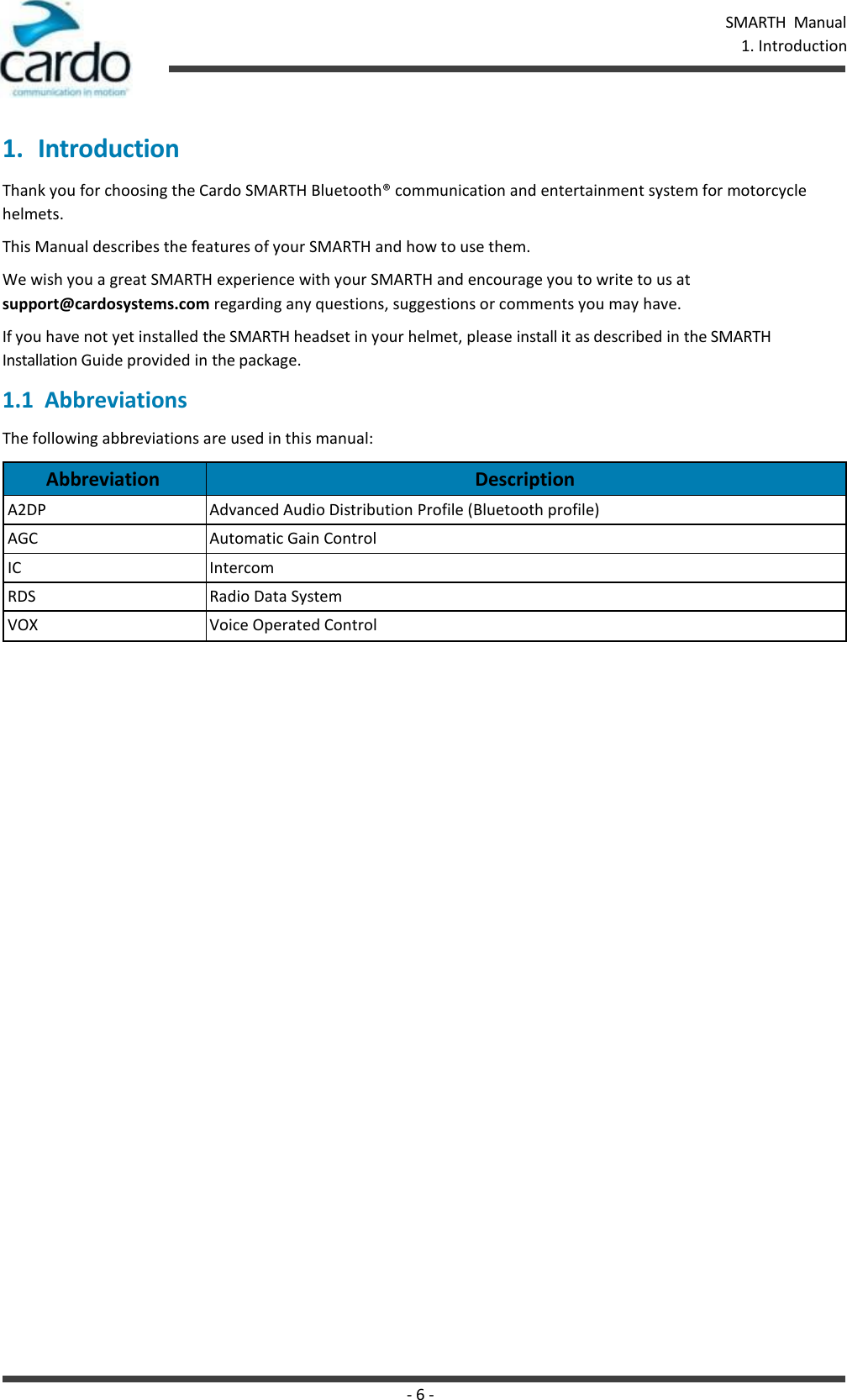 - 6 - SMARTH  Manual   1. Introduction   1. Introduction Thank you for choosing the Cardo SMARTH Bluetooth® communication and entertainment system for motorcycle helmets. This Manual describes the features of your SMARTH and how to use them. We wish you a great SMARTH experience with your SMARTH and encourage you to write to us at support@cardosystems.com regarding any questions, suggestions or comments you may have. If you have not yet installed the SMARTH headset in your helmet, please install it as described in the SMARTH Installation Guide provided in the package. 1.1  Abbreviations The following abbreviations are used in this manual:  Abbreviation Description A2DP Advanced Audio Distribution Profile (Bluetooth profile) AGC Automatic Gain Control IC Intercom RDS Radio Data System VOX Voice Operated Control 