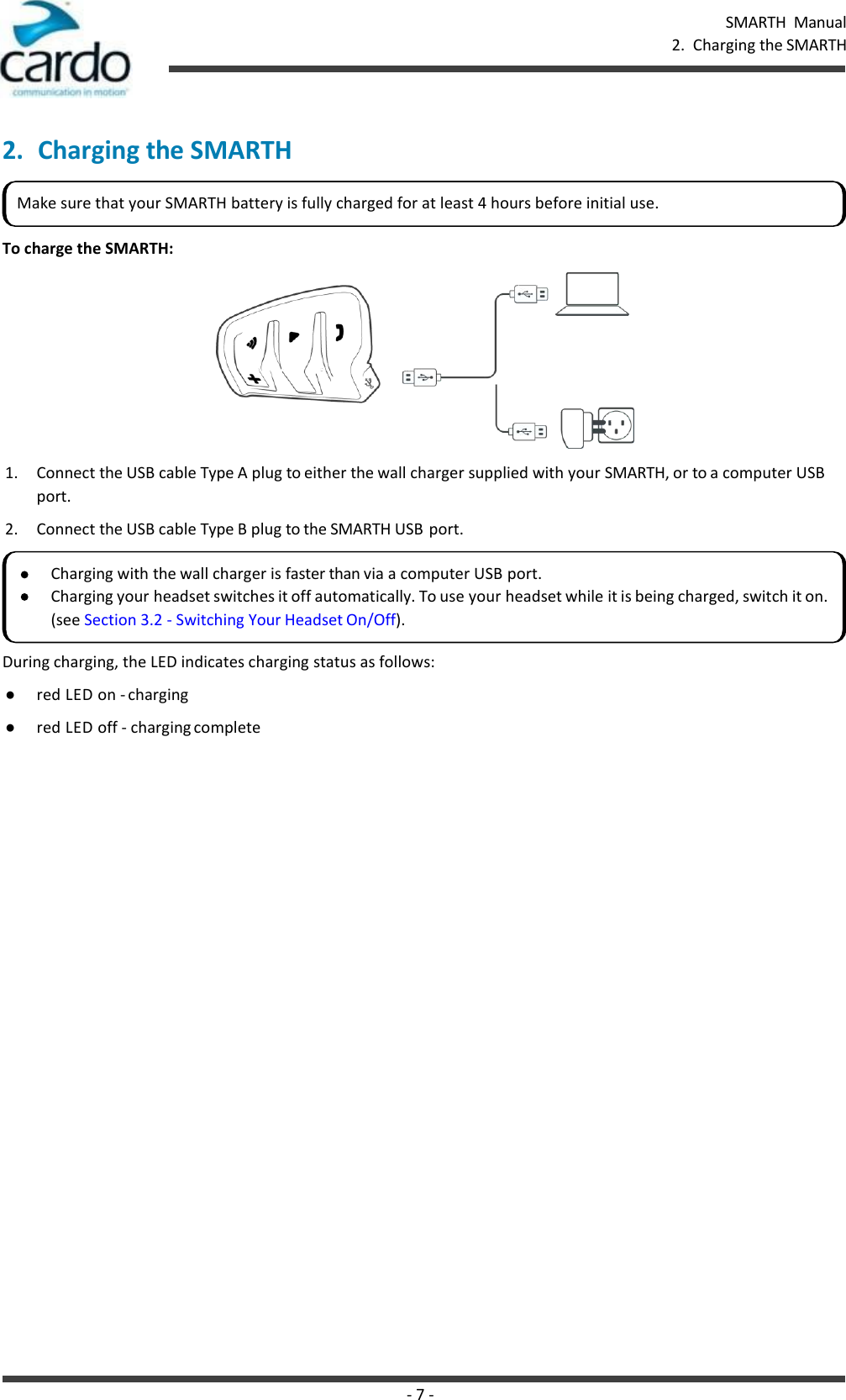 - 7 - SMARTH  Manual 2.  Charging the SMARTH    2. Charging the SMARTH   To charge the SMARTH:  1. Connect the USB cable Type A plug to either the wall charger supplied with your SMARTH, or to a computer USB port. 2. Connect the USB cable Type B plug to the SMARTH USB port. During charging, the LED indicates charging status as follows: ● red LED on - charging ● red LED off - charging complete Make sure that your SMARTH battery is fully charged for at least 4 hours before initial use. Charging with the wall charger is faster than via a computer USB port. Charging your headset switches it off automatically. To use your headset while it is being charged, switch it on. (see Section 3.2 - Switching Your Headset On/Off). 