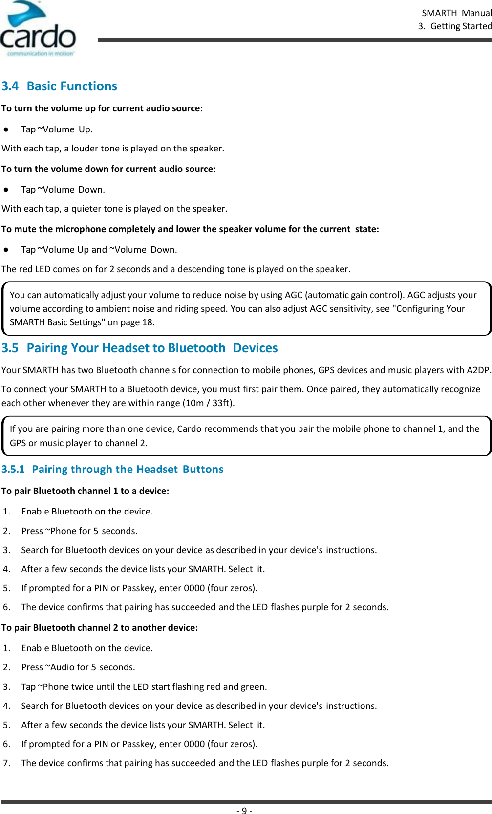 - 9 - SMARTH  Manual 3.  Getting Started    3.4 Basic Functions To turn the volume up for current audio source: ● Tap ~Volume  Up. With each tap, a louder tone is played on the speaker. To turn the volume down for current audio source: ● Tap ~Volume  Down. With each tap, a quieter tone is played on the speaker. To mute the microphone completely and lower the speaker volume for the current  state: ● Tap ~Volume Up and ~Volume  Down. The red LED comes on for 2 seconds and a descending tone is played on the speaker.  3.5 Pairing Your Headset to Bluetooth  Devices Your SMARTH has two Bluetooth channels for connection to mobile phones, GPS devices and music players with A2DP. To connect your SMARTH to a Bluetooth device, you must first pair them. Once paired, they automatically recognize each other whenever they are within range (10m / 33ft). 3.5.1 Pairing through the Headset  Buttons To pair Bluetooth channel 1 to a device: 1. Enable Bluetooth on the device. 2. Press ~Phone for 5  seconds. 3. Search for Bluetooth devices on your device as described in your device&apos;s instructions. 4. After a few seconds the device lists your SMARTH. Select  it. 5. If prompted for a PIN or Passkey, enter 0000 (four zeros). 6. The device confirms that pairing has succeeded and the LED flashes purple for 2 seconds. To pair Bluetooth channel 2 to another device: 1. Enable Bluetooth on the device. 2. Press ~Audio for 5 seconds. 3. Tap ~Phone twice until the LED start flashing red and green. 4. Search for Bluetooth devices on your device as described in your device&apos;s instructions. 5. After a few seconds the device lists your SMARTH. Select  it. 6. If prompted for a PIN or Passkey, enter 0000 (four zeros). 7. The device confirms that pairing has succeeded and the LED flashes purple for 2 seconds. You can automatically adjust your volume to reduce noise by using AGC (automatic gain control). AGC adjusts your volume according to ambient noise and riding speed. You can also adjust AGC sensitivity, see &quot;Configuring Your SMARTH Basic Settings&quot; on page 18. If you are pairing more than one device, Cardo recommends that you pair the mobile phone to channel 1, and the GPS or music player to channel 2. 