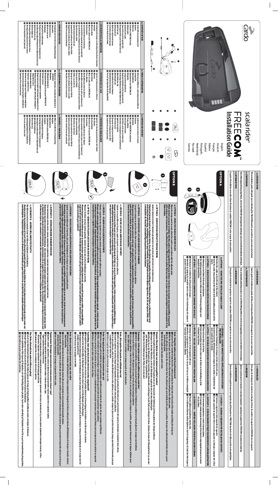 EN | OPTION B  USING THE CRADLE ADHESIVE PLATEWhen the clamp cannot be used, attach the cradle to your helmet with the adhesive plate.While we have no reason to believe that this option might negatively aect any helmet, Cardo does not assume any responsibility, irrespective of its nature and circumstances. The adhesive plate is oered as an option that you may use at your own risk and subject to renouncement of any future claims.Note: Using this option can only be performed once!➊  Remove the pre-installed clamp from the cradle by pushing the release tab on the inside of the cradle and sliding the clamp out.➋  With the alcohol pad, clean the left side of the helmet where you will place the adhesive plate.➌  On the adhesive plate, remove the release liner from the adhesive tape and carefully put the plate in position, then press the adhesive plate rmly to form a good bond along the plate.➍  Slide the cradle onto the plate until it clicks.DE |  OP TION B  EINSATZ DER KLEBEPL ATTE DER HALTERUNGWENN D IE ZWING E NICHT BE NUTZT W ERDEN K ANN, BRIN GEN SIE DIE H ALTERUNG M IT DER KLE BEPLAT TE AN IHRE N HELM AN.Obwohl wir keinen Grund zur Annahme haben, dass diese Option eine negative Auswirkung auf Helme haben könnte, so übernimmt Cardo doch keine Verantwortung, unabhängig von Art und Umstände. Die Klebeplatte wird als Option angeboten, die Sie auf eigenes Risiko und vorbehaltlich des Verzichts auf zukünftige Ansprüche verwenden können.Hinweis: Diese Option kann nur einmal ausgeführt werden!➊ Die vorinstallierte Zwinge durch Drücken der Freigabelasche an der Innenseite der Halterung und Herausgleiten der Zwinge entfernen.➋ Reinigen Sie die linke Helmseite, an der die Klebeplatte angebracht wird, mit dem Alkoholtupfer.➌ Entfernen Sie an der Klebeplatte die Schutzfolie vom Klebestreifen und bringen Sie die Platte vorsichtig in Position. Drücken Sie dann die Klebeplatte fest an, um eine gute Verbindung der gesamten Platte zu gewährleisten.➍ Schieben Sie die Halterung in die Platte, bis sie einrastet.FR |  OP TION B  UTILISATION DE L A PLAQUE ADHESIVE DU COMBINELorsque le crampon ne peut être utilisé, xer le combiné à votre casque à l’aide de la plaque adhésive.Bien que nous n’ayons aucune raison de croire que cette option puisse négativement aecter votre casque, Cardo n’assume aucune responsabilité, peut importe sa nature et ses circonstances. La plaque adhésive est proposée en option que vous pourrez utiliser à vos risques et périls et sous réserve de renoncer à toutes futures réclamations.Remarque : Cette option ne peut être utilisée qu’une seule fois !➊ Retirer le crampon pré installé du combiné en poussant l’onglet de libération à l’intérieur du combiné et en faisant glisser le crampon vers l’extérieur.➋ Avec le pad d’alcool, essuyer le côté gauche du casque où vous placerez la plaque adhésive.➌ Sur la plaque adhésive, retirer le liner de la plaque adhésive, et, avec précaution, mettre la plaque en position, puis appuyer fermement sur la plaque adhésive pour bien coller la plaque.➍ Faire glisser le combiné sur la plaque jusqu’à ce qu’il s’enclenche.ES |  OPCIÓN B  USO DE LA PL ACA ADHESIVA DEL SOPORTECuando no sea posible usar la pinza, sujete el soporte a su casco usando la placa adhesiva.Aunque no tenemos motivo para creer que esta opción pueda afectar a su casco en forma negativa, Cardo no asume responsabilidad alguna, independientemente de su naturaleza y circunstancias. La placa adhesiva se ofrece como una opción que usted puede usar bajo su propio riesgo y con sujeción a la renuncia de cualquier reclamación futura.Nota: ¡Esta opción sólo puede ser utilizada una vez!➊ Retire el sujetador preinstalado del soporte presionando la pestaña de liberación en la parte interior del soporte y deslizando el sujetador hacia afuera.➋ Usando los pañitos con alcohol, limpie el lado izquierdo del casco donde colocará la placa adhesiva.➌ En la placa adhesiva, retire la lámina antiadherente de la cinta adhesiva y con cuidado coloque la placa en la posición deseada y luego presiónela rmemente para que se pegue bien por todos lados.➍ Deslice el soporte sobre la placa hasta que encaje en su sitioPT |  OPÇÃO B  USANDO A PLACA ADESIVA DO SUPORTEPrenda o suporte em seu capacete com a placa adesiva quando não puder utilizar o grampo.Mesmo não conhecendo algum fato que leve a acreditar que esta opção possa vir a afetar negativamente qualquer capacete, a Cardo não assume nenhuma responsabilidade, independentemente de sua natureza ou circunstância. A placa adesiva é oferecida como opção que você pode usar sob seu próprio risco e sujeito à renúncia de quaisquer reclamações futuras.Nota: Esta opção pode ser utilizada somente uma vez!➊ Remova o grampo pré-instalado do suporte empurrando a presilha na parte interna do suporte até que o grampo seja liberado.➋ Utilize a almofada com álcool para limpar o lado esquerdo do capacete onde você irá posicionar a placa adesiva.➌ Remova a proteção da ta adesiva da placa e posicione-a cuidadosamente na posição e pressione a placa com rmeza para assegurar uma boa adesão ao capacete.➍ Deslize o suporte por sobre a placa até ouvir um clique.NL |  OP TIE B  GEBRUIK HET KLEEFPLAATJE VOOR DE BEVESTIGINGWanneer de klem niet kan worden gebruikt, monteer de basis dan met het kleefplaatje op de helm.Hoewel we geen reden hebben om aan te nemen dat deze optie de helm nadelig beïnvloedt, aanvaardt Cardo geen enkele aansprakelijkheid, ongeacht de aard en omstandigheden. Het kleefplaatje wordt als optie geleverd die u op eigen risico kunt gebruiken en waarvoor geen enkele claim zal worden geaccepteerd.Opmerking: deze optie kan slechts één keer worden aangebracht!➊ Verwijder de vooraf geïnstalleerde klem van de basis door het palletje binnen in de bevestiging in te drukken en de klem eruit te schuiven.➋ Maak met het alcoholschije de linkerkant van de helm schoon waar u het kleefplaatje zult aanbrengen.➌ Verwijder het beschermlaagje van het kleefplaatje en plaats het plaatje voorzichtig op de goede plek, druk vervolgens stevig op het kleefplaatje om te zorgen dat het plaatje overal goed hecht.➍ Schuif de basis op het plaatje tot het klikt.IT |  OPZIONE B  USO DEL PANNELLO ADESIVO DELL’INTELAIATURA DI SOSTEGNOQuando non è possibile usare il morsetto, attaccare l’intelaiatura di sostegno al casco con il pannello adesivo.Nonostante non abbiamo nessun motivo di pensare che questa opzione possa inuire negativamente su un casco, Cardo non si assume nessuna responsibilità, indipendentemente dalla sua natura e dalle circostanze. Il pannello adesivo viene oerto come un’opzione che si può usare a proprio rischio ed è soggetta alla rinuncia a qualsiasi reclamo futuro.Nota: Questa opzione può essere usata una sola volta!➊ Rimuovere il morsetto pre-installato dall’intelaiatura di sostegno spingendo la linguetta di rilascio nella parte interna dell’intelaiatura di sostegno e facendo scivolare fuori il morsetto.➋ Con la salvietta imbevuta di alcool, pulire il lato sinistro del casco nel punto in cui si posizionerà il pannello adesivo.➌ Sul pannello adesivo, rimuovere la pellicola dal nastro adesivo e mettere il pannello con attenzione nella posizione giusta, poi premere il pannello adesivo con forza per attaccare bene il pannello.➍ Fare scivolare l’intelaiatura di sostegno sul pannello nchè scatta.RU |          ,         .Поскольку у нас нет оснований предполагать, что этот вариант может каким-либо образом повредить какому-либо шлему, Cardo не берет на себя никакой ответственности, независимо от ее природы и обстоятельств. Вы используете клеящую полоску на свой собственный риск, что является основанием для отклонения любых возможных в будущем претензий. :      1 !➊    ,          .➋        ,     .➌             ,     ,        .➍       .SV | ALTERNATIV B  ANVÄND HÅLLARENS FÄSTPLAT TANär klämman inte kan användas fäster du hållaren på hjälmen med fästplattan.Emedan vi inte har anledning att tro att detta alternativ negativt påverkar någon hjälm tar inte Cardo något ansvar oberoende av dess natur och omständigheter. Fästplattan erbjuds som ett alternativ att användas på egen risk och vi tar avstånd från eventuella framtida fordringar.Obs: Detta alternativ kan endast utföras en gång!➊ Ta bort den förinstallerade klämman från hållaren genom att trycka på frigöringsiken på hållarens insida och skjuta ut klämman.➋ Rengör hjälmens vänstra sida med våtservetten där du kommer att placera fästplattan.➌ Ta bort skyddslmen från tejpen på fästplattan och sätt försiktigt plattan på plats, tryck sedan ordentligt på fästplattan för att få en god sammanbindning längs plattan.➍ Skjut hållaren på plats på plattan tills det klickar.➎➒➏➓➐⓫ ➑⓬ Installation GuideEN | CONTENTS OF BOXDE | INHALT LIEFERKARTONFR | CONTENU DU COFFRET ➊ Cradle with mic and speaker jacks➋ Speakers➌ Hybrid mic➍ Corded mic (FREECOM 2 /4 only)➎ Adhesive plate➏ Speaker booster pads➐ Square Velcro pad s for speake rs (x2)➑ Rec tangular Ve lcro pads f or hybrid mic (x2)➒ Hybrid mic clip➓ Alcohol pa ds (x2)⓫ Hybrid mic replacement sponge⓬ Corded mic replacement sponge⓭ Freecom Headset (not shown)➊ Halterung mit Mikrofon- und Lautsprecheranschlüssen➋ Lautsprecher➌ Hybridmikrofon➍ Kabe lmikrofon (nur FREECOM 2/4)➎ Klebeplatte➏ Lautsprecherverstärkerkissen➐ Quadratische Klettkissen für Lautsprecher (x2)➑ Rech teckige K lettki ssen für Hy bridmik rofon (x2)➒ Hybridmikrofon-Clip➓ Alkoholtupfer (x2)⓫ Hybridmikrofon Ersatzschwamm⓬ Kabelmikrofon Ersatzschwamm⓭ Freecom Sprechgarnitur (nicht abgebildet)➊ Combi né avec pris es de mic et éc outeur➋ Écouteurs➌ Mic hybride➍ Mic à câ ble (FREECOM 2 /4 seul ement)➎ Plaque adhésive➏ Pads d’ampli d’écouteur➐ Pads Vel cro carr és pour éco uteurs (x 2)➑ Pads Velcro rectangulaires pour mic hybride (x2)➒ Agraf e de mic hybr ide➓ Pads d’alcool (x2)⓫ Éponge de rechange pour mic hybride⓬ Éponge de rechange pour mic câblé⓭ Combi né Freecom (non pré senté)IT | CONTENUTO DELLA CONFEZIONEES | CONTENID O DE LA CAJAPT | CONTEÚDO DA EMBALAGEM➊ Intel aiatura d i sostegn o con atta cchi per il m icrofon o e l’auricol are➋ Auricolari➌ Microfono ibrido➍ Micr ofono cablato (so lo FREECOM 2/4)➎ Pias tra adesiva➏ Cuscinet ti di rinforzo p er l’aurico lare➐ Cusc inetti di Velcro quadr ati per gli auricolari (x2)➑ Cuscinetti di Velcro rettangolari per microfono ibrido (x2)➒ Clip del microfono ibrido➓ Salv iette imbevu te di alcool ( x2)⓫ Spugnetta di ricambio per il microfono ibrido⓬ Spugnetta di ricambio per il microfono cablato⓭ Unità Freecom (non visualizzata)➊ Sopo rte con tom as para micro y altavoce s➋ Altavoces➌ Micro híbrido➍ Micr o con cable (sólo en FREECOM 2/4)➎ Placa adhesiva➏ Almohadillas para elevar los altavoces➐ Almohadil las cuadra das de velcr o para altav oces (2)➑ Almohadillas rectangulares de velcro para micro híbrido➒ Pinz a de micro hí brido➓ Pañit os con alcoh ol (2)⓫ Espo nja de rempl azo de micro híbr ido⓬ Espo nja de rempl azo de micro con cable⓭ Auriculares Freecom (no se muestran)➊ Suporte com tomadas para microfone e alto-falante➋ Alto-falantes➌ Microfone híbrido➍ Micr ofone com o (s omente FREE COM 2/4)➎ Placa adesiva➏ Espu mas ampli cadoras d os alto-f alantes➐ Adesivos qu adrados com Velcro par a os alto-f alantes (x 2)➑ Adesivos re tangulares co m Velcr o para o micr ofone hí brido (x2)➒ Clipe do microfone híbrido➓ Almofadas com álcool (x2)⓫ Espuma sobressalente do microfone híbrido⓬ Espu ma sobres salente do m icrofon e com o⓭ Fone de ouvi do Freecom (não mos trado)NL | INHOUD VAN DE DOOSRU |  SV | INNEHÅLL I VARULÅDAN➊ Basisplaatje met microfoon en luidsprekeringangen➋ Luidsprekers➌ Hybride microfoon➍ Micr ofoon met s noer➎ Kleefplaatje➏ Luidspreker boosterkussentjes➐ Vierkante stukjes klittenband voor luidsprekers (2x)➑ Rechthoekige stukjes klittenband voor hybride microfoon (2x)➒ Hybride microfoon-clip➓ Alcoholschijes (2x)⓫ Vervangend kussentje hybride microfoon⓬ Vervangen d kussent je microfoon me t snoer⓭ Freecom koptelefoon (niet getoond)➊           ➋ ➌        ➍   (   FREECOM 2 /4)➎  ➏    ➐  -   (2 .)➑  -     (2 .)➒    ➓   (2 .)⓫        ⓬     ⓭  Fr eecom (  )➊ Hållare med mikrofon och högtalaruttag➋ Högtalare➌ Hybridmikrofon➍ Sladd mikrofo n (enda st FREECOM 2/4)➎ Fästplatta➏ Förhöjningskuddar för högtalare➐ Fyrkantiga kardborredynor för högtalare (x2)➑ Rektangulära kardborredynor för hybridmikrofon (x2)➒ Hybridmikrofonklämma➓ Våtservetter (x2)⓫ Ersättningspusk ydd för hybridmikrofon⓬ Ersättningspuskydd för sladdmikrofon⓭ Freecom-headset (visas inte)EN | OPTION A  USING THE PREINSTALLED CRADLE CLAMPIT |  OPZIONE A – USO DEL MORSETTO DELL’INTELAIATURA DI SOSTEGNO PREINSTALLATOPT |  OPÇÃO A – USANDO O GRAMPO PRÉINSTALADO DO SUPORTE➊ Position the cradle on the left side of the helmet.➋ Insert the cradle clamp between the helmet shell and padding and push all the way in.➊ Posizionare l’intelaiatura di sostegno sul lato sinistro del casco.➋ Inserire il morsetto dell’intelaiatura di sostegno fra la calotta e l’imbottitura del casco e premere no in fondo.➊ Posicione o suporte no lado esquerdo do capacete.➋ Encaixe o gancho do suporte entre a casca do capacete e a forração e empurre até o nal.DE |  OP TION A  EINSATZ DER VORINSTALLIERTEN HALTERUNGSZWINGENL |  OPTIE A – DE VOORAF GEMONTEERDE BEVESTIGINGSKLEM GEBRUIKENRU |       ➊ Halterung an der linken Helmseite positionieren.➋ Die Halterungszwinge zwischen Helmschale und Polsterung einfügen und komplett hineindrücken.➊ Plaats de basis links op de helm➋ Plaats de basisklem tussen de schaal van de helm en de bekleding en druk helemaal naar binnen.➊      .➋             .FR |  OP TION A – UTILISATION DE CR AMPON DE COMBINE PRÉ INSTALLÉES |  OPCIÓN A – USO DEL SUJETADOR DE SOPORTE PREINSTALADOSV | ALTERNATIV A  ANVÄND HÅLLARENS FÖRINSTALLERADE KLÄMMA➊ Positionner le combiné du côté gauche du casque.➋ Introduire le crampon de combiné entre la coque et le rembourrage du casque et poussez à fond vers l’intérieur.➊ Coloque el soporte en el lado izquierdo del casco➋ Introduzca el sujetador de soporte entre la carcasa del casco y el relleno y empújelo hasta que esté totalmente adentro.➊ Placera hållaren på hjälmens vänstra sida.➋ För in hållarens klämma mellan hjälmens skal och stoppning och tryck den hela vägen in.EnglishDeutschFrançaisItalianoEspañolPortuguêsNederlandsРусскийSvenska➌➍➋➊EN | INTRODUCTIONIT | INTRODUZIONEPT | INTRODUÇÃOThis installation guide will guide you in attaching the FREECOM headset and cradle to your motorcycle helmet.  Questa guida di installazione guida all’attacco del dispositivo FREECOM e del supporto al casco per motocicletta. Este guia de instalação irá orientá-lo na xação do fone de ouvido e do suporte do FREECOM em seu capacete. DE | EINFÜHRUNGNL | TER INTRODUCTIERU |  Diese Montageanleitung zeigt Ihnen, wie Sie die FREECOM Sprechgarnitur anbringen und an Ihren Motorradhelm befestigen. Deze installatiehandleiding helpt u om de FREECOM koptelefoon en het montageplaatje aan uw motorhelm te bevestigen.          FREECOM   .FR | INTRODUCTIONES | INTRODUCCIÓNSV | INTRODUKTIONCe guide d’installation vous aide à xer l’écouteur et combiné FREECOM à votre casque de motocyclette. Esta guía de instalación le ayudará a sujetar los auriculares FREECOM y su soporte en su casco de motocicleta. Denna installationsguide kommer att vägleda dig vid fästandet av FREECOMs headset och hållare på din motorcykelhjälm. 