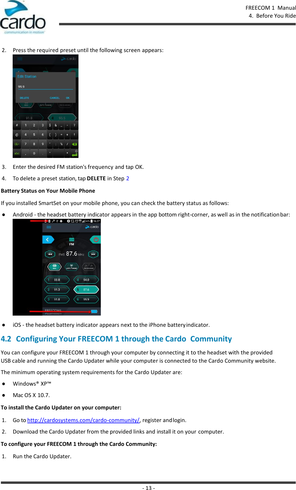 - 13 - FREECOM 1  Manual 4.  Before You Ride    2. Press the required preset until the following screen appears: 3. Enter the desired FM station&apos;s frequency and tap OK. 4. To delete a preset station, tap DELETE in Step 2 Battery Status on Your Mobile Phone If you installed SmartSet on your mobile phone, you can check the battery status as follows: ● Android - the headset battery indicator appears in the app bottom right-corner, as well as in the notification bar:  ● iOS - the headset battery indicator appears next to the iPhone battery indicator. 4.2 Configuring Your FREECOM 1 through the Cardo  Community You can configure your FREECOM 1 through your computer by connecting it to the headset with the provided USB cable and running the Cardo Updater while your computer is connected to the Cardo Community website. The minimum operating system requirements for the Cardo Updater are: ● Windows® XP™ ● Mac OS X 10.7. To install the Cardo Updater on your computer: 1. Go to http://cardosystems.com/cardo-community/, register and login. 2. Download the Cardo Updater from the provided links and install it on your computer. To configure your FREECOM 1 through the Cardo Community: 1. Run the Cardo Updater. 