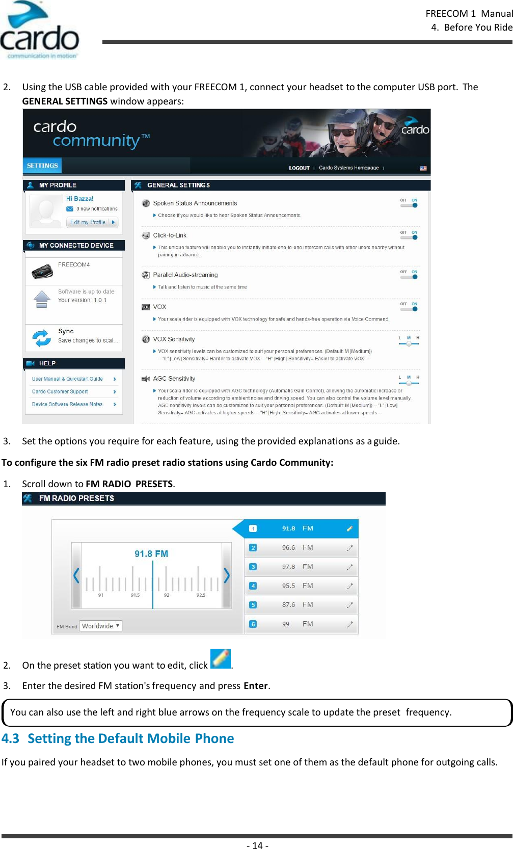 - 14 - FREECOM 1  Manual 4.  Before You Ride    2. Using the USB cable provided with your FREECOM 1, connect your headset to the computer USB port.  The GENERAL SETTINGS window appears:  3. Set the options you require for each feature, using the provided explanations as a guide. To configure the six FM radio preset radio stations using Cardo Community: 1. Scroll down to FM RADIO  PRESETS.  2. On the preset station you want to edit, click  . 3. Enter the desired FM station&apos;s frequency and press Enter.  4.3 Setting the Default Mobile Phone If you paired your headset to two mobile phones, you must set one of them as the default phone for outgoing calls. You can also use the left and right blue arrows on the frequency scale to update the preset  frequency. 