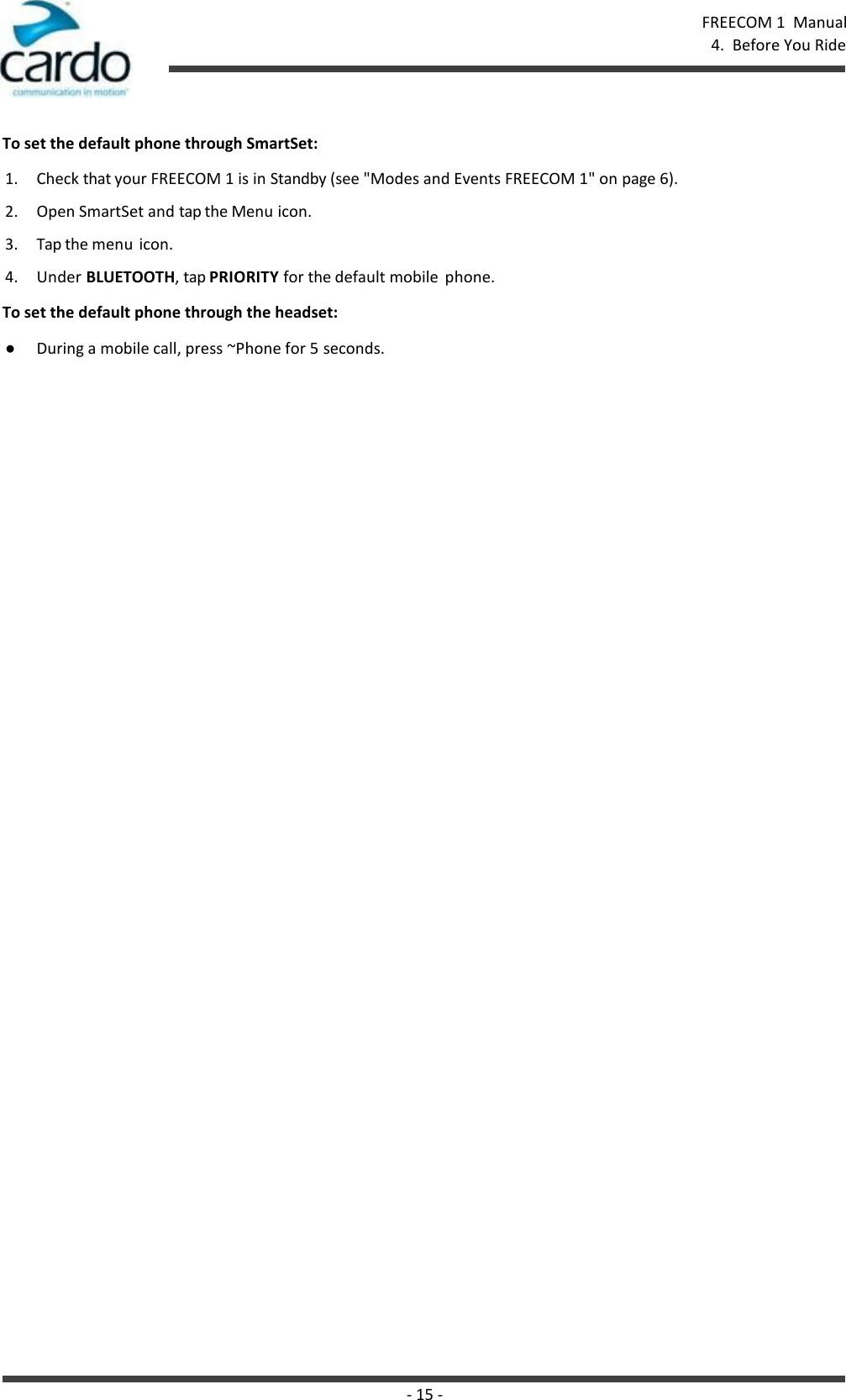 - 15 - FREECOM 1  Manual 4.  Before You Ride    To set the default phone through SmartSet: 1. Check that your FREECOM 1 is in Standby (see &quot;Modes and Events FREECOM 1&quot; on page 6). 2. Open SmartSet and tap the Menu icon. 3. Tap the menu icon. 4. Under BLUETOOTH, tap PRIORITY for the default mobile  phone. To set the default phone through the headset: ● During a mobile call, press ~Phone for 5 seconds. 