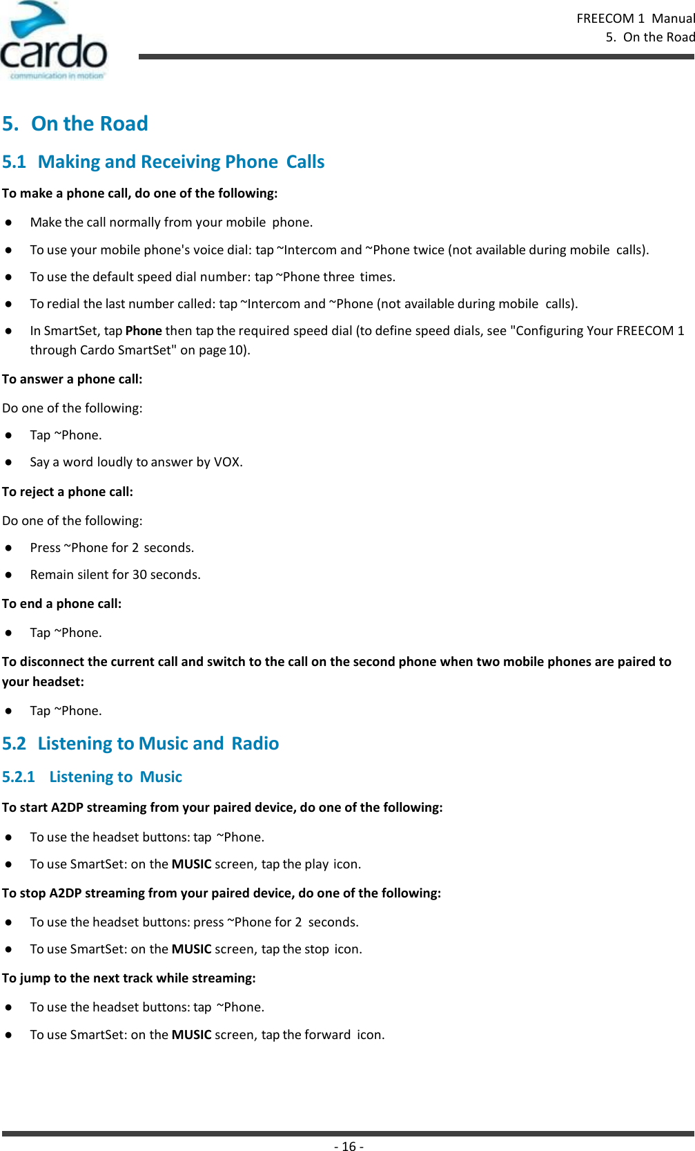 - 16 - FREECOM 1  Manual 5.  On the Road    5. On the Road 5.1 Making and Receiving Phone  Calls To make a phone call, do one of the following: ● Make the call normally from your mobile  phone. ● To use your mobile phone&apos;s voice dial: tap ~Intercom and ~Phone twice (not available during mobile  calls). ● To use the default speed dial number: tap ~Phone three  times. ● To redial the last number called: tap ~Intercom and ~Phone (not available during mobile  calls). ● In SmartSet, tap Phone then tap the required speed dial (to define speed dials, see &quot;Configuring Your FREECOM 1 through Cardo SmartSet&quot; on page 10). To answer a phone call: Do one of the following: ● Tap ~Phone. ● Say a word loudly to answer by VOX. To reject a phone call: Do one of the following: ● Press ~Phone for 2  seconds. ● Remain silent for 30 seconds. To end a phone call: ● Tap ~Phone. To disconnect the current call and switch to the call on the second phone when two mobile phones are paired to your headset: ● Tap ~Phone. 5.2 Listening to Music and  Radio 5.2.1 Listening to  Music To start A2DP streaming from your paired device, do one of the following: ● To use the headset buttons: tap  ~Phone. ● To use SmartSet: on the MUSIC screen, tap the play icon. To stop A2DP streaming from your paired device, do one of the following: ● To use the headset buttons: press ~Phone for 2  seconds. ● To use SmartSet: on the MUSIC screen, tap the stop  icon. To jump to the next track while streaming: ● To use the headset buttons: tap  ~Phone. ● To use SmartSet: on the MUSIC screen, tap the forward  icon. 