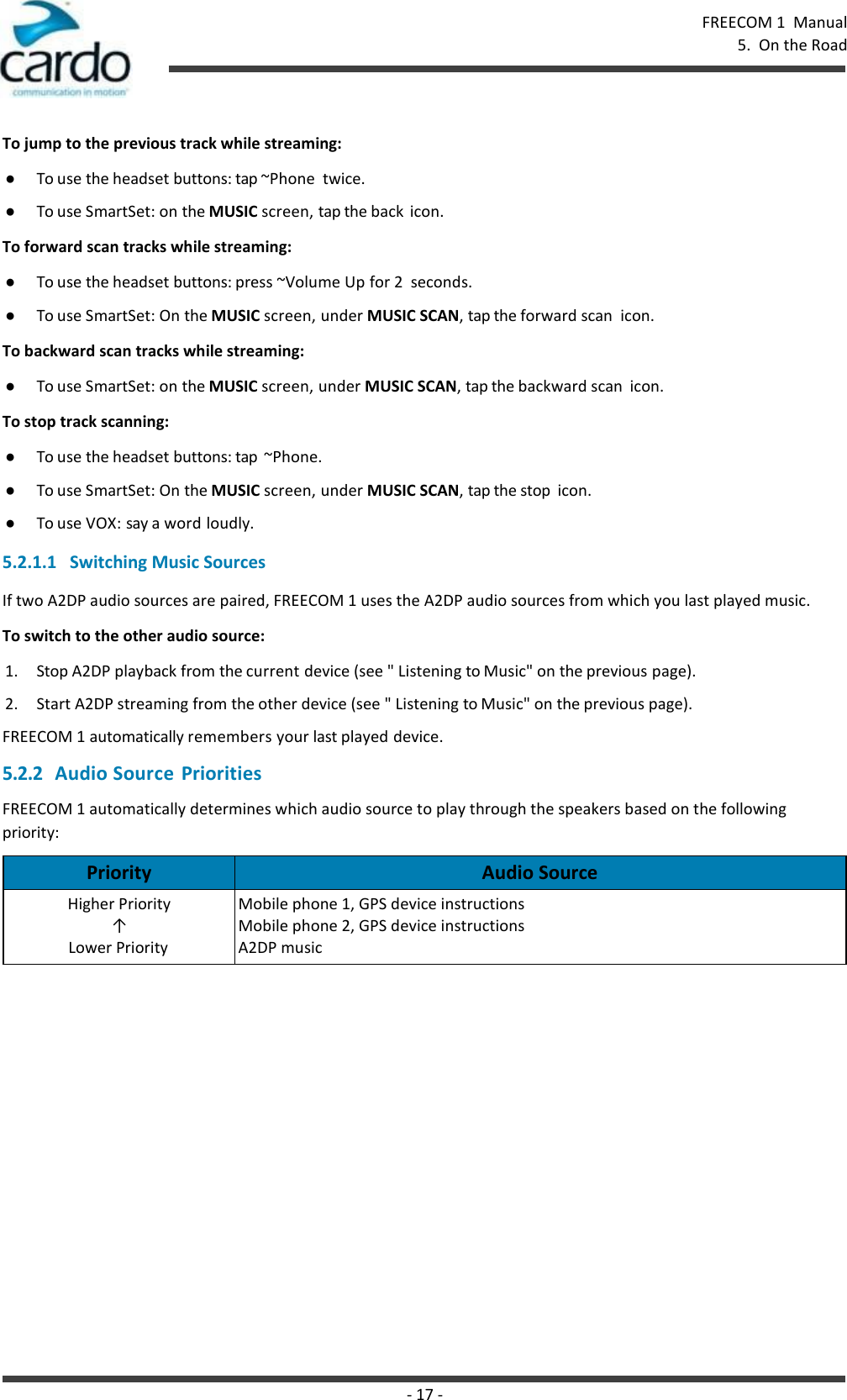 - 17 - FREECOM 1  Manual 5.  On the Road    To jump to the previous track while streaming: ● To use the headset buttons: tap ~Phone  twice. ● To use SmartSet: on the MUSIC screen, tap the back  icon. To forward scan tracks while streaming: ● To use the headset buttons: press ~Volume Up for 2  seconds. ● To use SmartSet: On the MUSIC screen, under MUSIC SCAN, tap the forward scan  icon. To backward scan tracks while streaming: ● To use SmartSet: on the MUSIC screen, under MUSIC SCAN, tap the backward scan  icon. To stop track scanning: ● To use the headset buttons: tap  ~Phone. ● To use SmartSet: On the MUSIC screen, under MUSIC SCAN, tap the stop  icon. ● To use VOX: say a word loudly.  5.2.1.1   Switching Music Sources If two A2DP audio sources are paired, FREECOM 1 uses the A2DP audio sources from which you last played music. To switch to the other audio source: 1. Stop A2DP playback from the current device (see &quot; Listening to Music&quot; on the previous page). 2. Start A2DP streaming from the other device (see &quot; Listening to Music&quot; on the previous page). FREECOM 1 automatically remembers your last played device. 5.2.2 Audio Source  Priorities FREECOM 1 automatically determines which audio source to play through the speakers based on the following priority:  Priority Audio Source Higher Priority ↑ Lower Priority Mobile phone 1, GPS device instructions Mobile phone 2, GPS device instructions A2DP music 