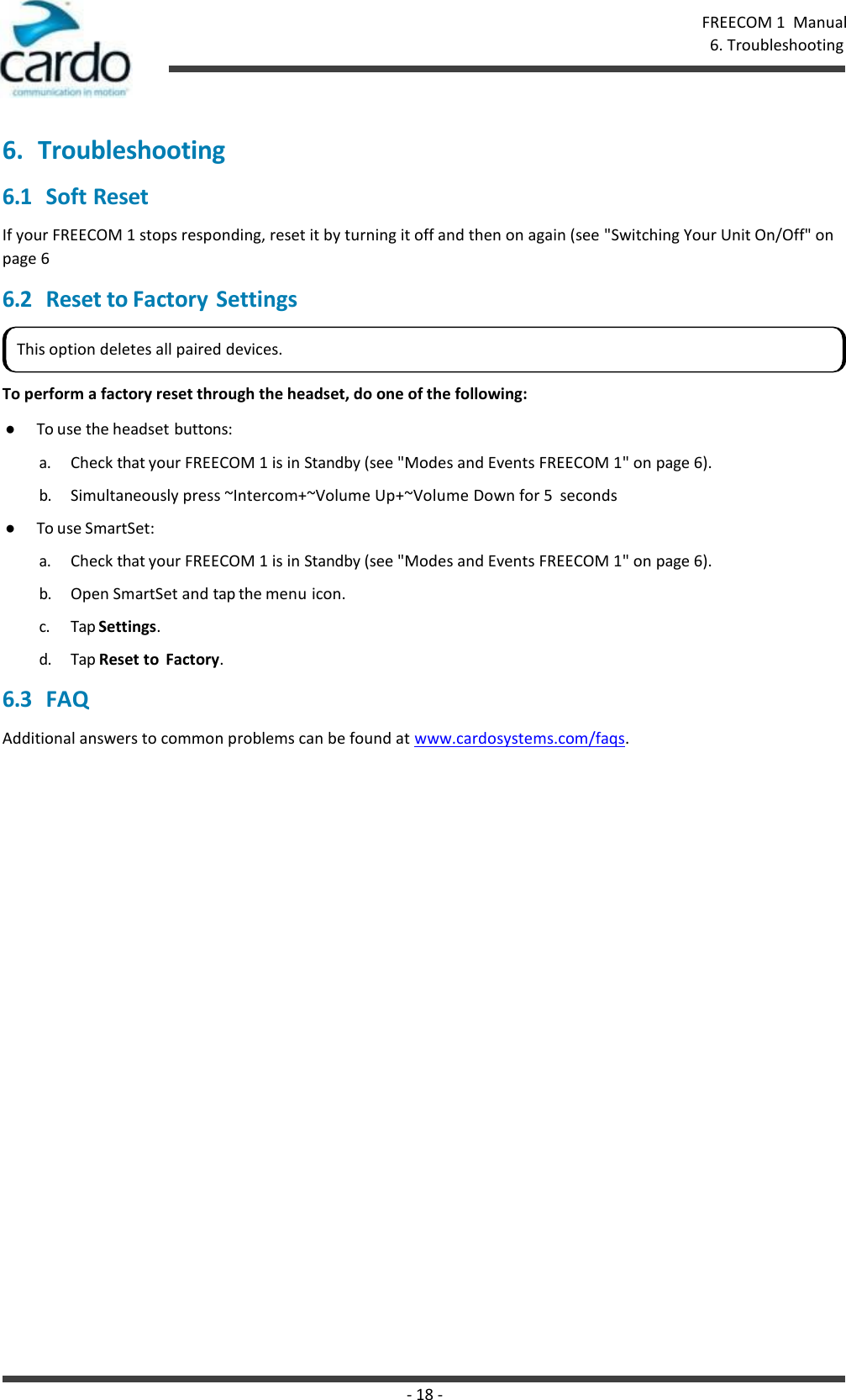 - 18 - FREECOM 1  Manual 6. Troubleshooting    6. Troubleshooting 6.1 Soft Reset If your FREECOM 1 stops responding, reset it by turning it off and then on again (see &quot;Switching Your Unit On/Off&quot; on page 6 6.2 Reset to Factory Settings   To perform a factory reset through the headset, do one of the following: ● To use the headset buttons: a. Check that your FREECOM 1 is in Standby (see &quot;Modes and Events FREECOM 1&quot; on page 6). b. Simultaneously press ~Intercom+~Volume Up+~Volume Down for 5  seconds ● To use SmartSet: a. Check that your FREECOM 1 is in Standby (see &quot;Modes and Events FREECOM 1&quot; on page 6). b. Open SmartSet and tap the menu icon. c. Tap Settings. d. Tap Reset to  Factory. 6.3 FAQ Additional answers to common problems can be found at www.cardosystems.com/faqs. This option deletes all paired devices. 